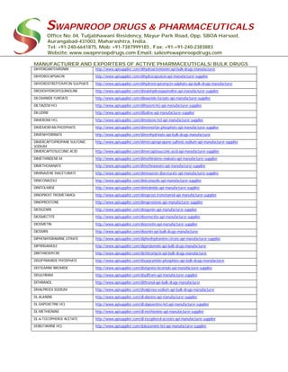 SWAPNROOP DRUGS & PHARMACEUTICALS
Office No: 04, Tuljabhawani Residency, Mayur Park Road, Opp. SBOA Harsool,
Aurangabad-431003, Maharashtra, India.
Tel: +91-240-6641875, Mob: +91-7387999183 , Fax: +91-+91-240-2383883
Website: www.swapnroopdrugs.com Email: sales@swapnroopdrugs.com
MANUFACTURER AND EXPORTERS OF ACTIVE PHARMACEUTICALS/ BULK DRUGS
DIHYDROARTEMISININ http://www.apisupplier.com/dihydroartemisinin-api-bulk-drugs-manufacturer
DIHYDROCAPSAICIN http://www.apisupplier.com/dihydrocapsaicin-api-manufacturer-supplier
DIHYDROSTREPTOMYCIN SULPHATE http://www.apisupplier.com/dihydrostreptomycin-sulphate-api-bulk-drugs-manufacturer
DIIODOHYDROXYQUINOLINE http://www.apisupplier.com/diiodohydroxyquinoline-api-manufacturer-supplier
DILOXANIDE FUROATE http://www.apisupplier.com/diloxanide-furoate-api-manufacturer-supplier
DILTIAZEM HCI http://www.apisupplier.com/diltiazem-hci-api-manufacturer-supplier
DILUDINE http://www.apisupplier.com/diludine-api-manufacturer-supplier
DIMEBONE HCL http://www.apisupplier.com/dimebone-hcl-api-manufacturer-supplier
DIMEMORFAN PHOSPHATE http://www.apisupplier.com/dimemorfan-phosphate-api-manufacturer-supplier
DIMENHYDRINATE http://www.apisupplier.com/dimenhydrinate-api-bulk-drugs-manufacturer
DIMERCAPTOPROPANE SULFONIC
SODIUM
http://www.apisupplier.com/dimercaptopropane-sulfonic-sodium-api-manufacturer-supplier
DIMERCAPTOSUCCINIC ACID http://www.apisupplier.com/dimercaptosuccinic-acid-api-manufacturer-supplier
DIMETHINDENE M http://www.apisupplier.com/dimethindene-maleate-api-manufacturer-supplier
DIMETHOXANATE http://www.apisupplier.com/dimethoxanate-api-manufacturer-supplier
DIMINAZENE DIACETURATE http://www.apisupplier.com/diminazene-diaceturate-api-manufacturer-supplier
DINICONAZOLE http://www.apisupplier.com/diniconazole-api-manufacturer-supplier
DINITOLMIDE http://www.apisupplier.com/dinitolmide-api-manufacturer-supplier
DINOPROST TROMETAMOL http://www.apisupplier.com/dinoprost-trometamol-api-manufacturer-supplier
DINOPROSTONE http://www.apisupplier.com/dinoprostone-api-manufacturer-supplier
DIOSGENIN http://www.apisupplier.com/diosgenin-api-manufacturer-supplier
DIOSMECTITE http://www.apisupplier.com/diosmectite-api-manufacturer-supplier
DIOSMETIN http://www.apisupplier.com/diosmetin-api-manufacturer-supplier
DIOSMIN http://www.apisupplier.com/diosmin-api-bulk-drugs-manufacturer
DIPHENHYDRAMINE CITRATE http://www.apisupplier.com/diphenhydramine-citrate-api-manufacturer-supplier
DIPYRIDAMOLE http://www.apisupplier.com/dipyridamole-api-bulk-drugs-manufacturer
DIRITHROMYCIN http://www.apisupplier.com/dirithromycin-api-bulk-drugs-manufacturer
DISOPYRAMIDE PHOSPHATE http://www.apisupplier.com/disopyramide-phosphate-api-bulk-drugs-manufacturer
DISTIGMINE BROMIDE http://www.apisupplier.com/distigmine-bromide-api-manufacturer-supplier
DISULFIRAM http://www.apisupplier.com/disulfiram-api-manufacturer-supplier
DITHRANOL http://www.apisupplier.com/dithranol-api-bulk-drugs-manufacturer
DIVALPROEX SODIUM http://www.apisupplier.com/divalproex-sodium-api-bulk-drugs-manufacturer
DL-ALANINE http://www.apisupplier.com/dl-alanine-api-manufacturer-supplier
DL-DAPOXETINE HCL http://www.apisupplier.com/dl-dapoxetine-hcl-api-manufacturer-supplier
DL-METHIONINE http://www.apisupplier.com/dl-methionine-api-manufacturer-supplier
DL-Α-TOCOPHEROL ACETATE http://www.apisupplier.com/dl-tocopherol-acetate-api-manufacturer-supplier
DOBUTAMINE HCL http://www.apisupplier.com/dobutamine-hcl-api-manufacturer-supplier
 