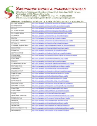 SWAPNROOP DRUGS & PHARMACEUTICALS
Office No: 04, Tuljabhawani Residency, Mayur Park Road, Opp. SBOA Harsool,
Aurangabad-431003, Maharashtra, India.
Tel: +91-240-6641875, Mob: +91-7387999183 , Fax: +91-+91-240-2383883
Website: www.swapnroopdrugs.com Email: sales@swapnroopdrugs.com
MANUFACTURER AND EXPORTERS OF ACTIVE PHARMACEUTICALS/ BULK DRUGS
DOCETAXEL ANHYDROUS http://www.apisupplier.com/docetaxel-anhydrous-api-manufacturer-supplier
DOCUSATE SODIUM http://www.apisupplier.com/docusate-sodium-api-manufacturer-supplier
DOFETILIDE http://www.apisupplier.com/dofetilide-api-manufacturer-supplier
DOLASETRON MESYLATE http://www.apisupplier.com/dolasetron-mesylate-api-manufacturer-supplier
DOLUTEGRAVIR SODIUM http://www.apisupplier.com/dolutegravir-sodium-api-manufacturer-supplier
DOMPERIDONE http://www.apisupplier.com/domperidone-api-manufacturer-supplier
DONEPEZIL http://www.apisupplier.com/donepezil-api-manufacturer-supplier
DONEPEZIL HCL (FORM1 & 3) http://www.apisupplier.com/donepezil-hcl-form1-3-api-manufacturer-supplier
DOPAMINE HCL http://www.apisupplier.com/dopamine-hcl-api-manufacturer-supplier
DOPEXAMINE HYDROCHLORIDE http://www.apisupplier.com/dopexamine-hydrochloride-api-manufacturer-supplier
DORAMAPIMOD http://www.apisupplier.com/doramapimod-api-manufacturer-supplier
DORAMECTIN http://www.apisupplier.com/doramectin-api-manufacturer-supplier
DORIPENEM HYDRATE http://www.apisupplier.com/doripenem-hydrate-api-manufacturer-supplier
DORSOMORPHIN
DIHYDROCHLORIDE
http://www.apisupplier.com/dorsomorphin-dihydrochloride-api-manufacturer-supplier
DORZOLAMIDE http://www.apisupplier.com/dorzolamide-api-manufacturer-supplier
DOSULEPIN http://www.apisupplier.com/dosulepin-api-manufacturer-supplier
DOTHIEPIN HYDROCHLORIDE http://www.apisupplier.com/dothiepin-hydrochloride-api-manufacturer-supplier
DOVITINIB (CHIR258) http://www.apisupplier.com/dovitinib-chir258-api-manufacturer-supplier
DOXAPRAM HCL http://www.apisupplier.com/doxapram-hcl-api-manufacturer-supplier
DOXAZOSIN MESYLATE http://www.apisupplier.com/doxazosin-mesylate-api-manufacturer-supplier
DOXERCALCIFEROL http://www.apisupplier.com/doxercalciferol-api-manufacturer-supplier
DOXIFLURIDINE http://www.apisupplier.com/doxifluridine-api-manufacturer-supplier
DOXOFYLLINE http://www.apisupplier.com/doxofylline-api-manufacturer-supplier
DOXORUBICIN HCL http://www.apisupplier.com/doxorubicin-hcl-api-manufacturer-supplier
DOXYCYCLINE HYCLATE http://www.apisupplier.com/doxycycline-hyclate-api-bulk-drugs-manufacturer
DOXYLAMINE SUCCINATE http://www.apisupplier.com/doxylamine-succinate-api-bulk-drugs-manufacturer
D-PANTHENOL http://www.apisupplier.com/d-panthenol-api-manufacturer-supplier
D-PENICILLAMINE http://www.apisupplier.com/d-penicillamine-api-manufacturer-supplier
D-RIBOSE http://www.apisupplier.com/d-ribose-api-manufacturer-supplier
DROMETRIZOLE TRISILOXANE http://www.apisupplier.com/drometrizole-trisiloxane-api-manufacturer-supplier
DRONEDARONE HCL http://www.apisupplier.com/dronedarone-hcl-api-manufacturer-supplier
DROPERIDOL http://www.apisupplier.com/droperidol-api-bulk-drugs-manufacturer
DROPROPIZINE http://www.apisupplier.com/dropropizine-api-manufacturer-supplier
DROSPIRENONE http://www.apisupplier.com/drospirenone-api-bulk-drugs-manufacturer
DROSTANOLONE ENANTHATE http://www.apisupplier.com/drostanolone-enanthate-api-manufacturer-supplier
DROTAVERINE HCL http://www.apisupplier.com/drotaverine-hcl-api-manufacturer-supplier
 