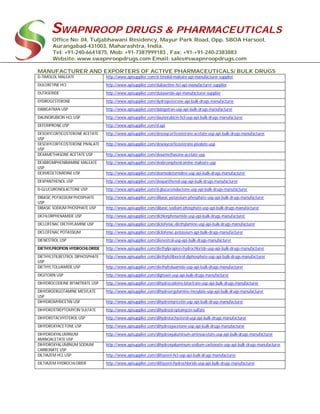 SWAPNROOP DRUGS & PHARMACEUTICALS
Office No: 04, Tuljabhawani Residency, Mayur Park Road, Opp. SBOA Harsool,
Aurangabad-431003, Maharashtra, India.
Tel: +91-240-6641875, Mob: +91-7387999183 , Fax: +91-+91-240-2383883
Website: www.swapnroopdrugs.com Email: sales@swapnroopdrugs.com
MANUFACTURER AND EXPORTERS OF ACTIVE PHARMACEUTICALS/ BULK DRUGS
D-TIMOLOL MALEATE http://www.apisupplier.com/d-timolol-maleate-api-manufacturer-supplier
DULOXETINE HCI http://www.apisupplier.com/duloxetine-hci-api-manufacturer-supplier
DUTASERIDE http://www.apisupplier.com/dutaseride-api-manufacturer-supplier
DYDROGESTERONE http://www.apisupplier.com/dydrogesterone-api-bulk-drugs-manufacturer
DABIGATRAN USP http://www.apisupplier.com/dabigatran-usp-api-bulk-drugs-manufacturer
DAUNORUBICIN HCL USP http://www.apisupplier.com/daunorubicin-hcl-usp-api-bulk-drugs-manufacturer
DEFERIPRONE USP http://www.apisupplier.com/d-api
DESOXYCORTICOSTERONE ACETATE
USP
http://www.apisupplier.com/desoxycorticosterone-acetate-usp-api-bulk-drugs-manufacturer
DESOXYCORTICOSTERONE PIVALATE
USP
http://www.apisupplier.com/desoxycorticosterone-pivalate-usp
DEXAMETHASONE ACETATE USP http://www.apisupplier.com/dexamethasone-acetate-usp
DEXBROMPHENIRAMINE MALEATE
USP
http://www.apisupplier.com/dexbrompheniramine-maleate-usp
DEXMEDETOMIDINE USP http://www.apisupplier.com/dexmedetomidine-usp-api-bulk-drugs-manufacturer
DEXPANTHENOL USP http://www.apisupplier.com/dexpanthenol-usp-api-bulk-drugs-manufacturer
D-GLUCURONOLACTONE USP http://www.apisupplier.com/d-glucuronolactone-usp-api-bulk-drugs-manufacturer
DIBASIC POTASSIUM PHOSPHATE
USP
http://www.apisupplier.com/dibasic-potassium-phosphate-usp-api-bulk-drugs-manufacturer
DIBASIC SODIUM PHOSPHATE USP http://www.apisupplier.com/dibasic-sodium-phosphate-usp-api-bulk-drugs-manufacturer
DICHLORPHENAMIDE USP http://www.apisupplier.com/dichlorphenamide-usp-api-bulk-drugs-manufacturer
DICLOFENAC DIETHYLAMINE USP http://www.apisupplier.com/diclofenac-diethylamine-usp-api-bulk-drugs-manufacturer
DICLOFENAC POTASSIUM http://www.apisupplier.com/diclofenac-potassium-api-bulk-drugs-manufacturer
DIENESTROL USP http://www.apisupplier.com/dienestrol-usp-api-bulk-drugs-manufacturer
DIETHYLPROPION HYDROCHLORIDE http://www.apisupplier.com/diethylpropion-hydrochloride-usp-api-bulk-drugs-manufacturer
DIETHYLSTILBESTROL DIPHOSPHATE
USP
http://www.apisupplier.com/diethylstilbestrol-diphosphate-usp-api-bulk-drugs-manufacturer
DIETHYLTOLUAMIDE USP http://www.apisupplier.com/diethyltoluamide-usp-api-bulk-drugs-manufacturer
DIGITOXIN USP http://www.apisupplier.com/digitoxin-usp-api-bulk-drugs-manufacturer
DIHYDROCODEINE BITARTRATE USP http://www.apisupplier.com/dihydrocodeine-bitartrate-usp-api-bulk-drugs-manufacturer
DIHYDROERGOTAMINE MESYLATE
USP
http://www.apisupplier.com/dihydroergotamine-mesylate-usp-api-bulk-drugs-manufacturer
DIHYDROMYRICETIN USP http://www.apisupplier.com/dihydromyricetin-usp-api-bulk-drugs-manufacturer
DIHYDROSTREPTOMYCIN SULFATE http://www.apisupplier.com/dihydrostreptomycin-sulfate
DIHYDROTACHYSTEROL USP http://www.apisupplier.com/dihydrotachysterol-usp-api-bulk-drugs-manufacturer
DIHYDROXYACETONE USP http://www.apisupplier.com/dihydroxyacetone-usp-api-bulk-drugs-manufacturer
DIHYDROXYALUMINUM
AMINOACETATE USP
http://www.apisupplier.com/dihydroxyaluminum-aminoacetate-usp-api-bulk-drugs-manufacturer
DIHYDROXYALUMINUM SODIUM
CARBONATE USP
http://www.apisupplier.com/dihydroxyaluminum-sodium-carbonate-usp-api-bulk-drugs-manufacturer
DILTIAZEM HCL USP http://www.apisupplier.com/diltiazem-hcl-usp-api-bulk-drugs-manufacturer
DILTIAZEM HYDROCHLORIDE http://www.apisupplier.com/diltiazem-hydrochloride-usp-api-bulk-drugs-manufacturer
 