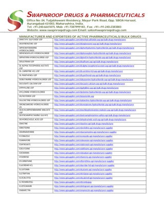 SWAPNROOP DRUGS & PHARMACEUTICALS
Office No: 04, Tuljabhawani Residency, Mayur Park Road, Opp. SBOA Harsool,
Aurangabad-431003, Maharashtra, India.
Tel: +91-240-6641875, Mob: +91-7387999183 , Fax: +91-+91-240-2383883
Website: www.swapnroopdrugs.com Email: sales@swapnroopdrugs.com
MANUFACTURER AND EXPORTERS OF ACTIVE PHARMACEUTICALS/ BULK DRUGS
DIMETHYL SULFOXIDE USP http://www.apisupplier.com/dimethyl-sulfoxide-usp-api-bulk-drugs-manufacturer
DIOXYBENZONE USP http://www.apisupplier.com/dioxybenzone-usp-api-bulk-drugs-manufacturer
DIPHENHYDRAMINE
HYDROCHLORIDE
http://www.apisupplier.com/diphenhydramine-hydrochloride-api-bulk-drugs-manufacturer
DIPHENOXYLATE HYDROCHLORIDE http://www.apisupplier.com/diphenoxylate-hydrochloride-api-bulk-drugs-manufacturer
DIPIVEFRIN HYDROCHLORIDE USP http://www.apisupplier.com/dipivefrin-hydrochloride-usp-api-bulk-drugs-manufacturer
DISULFIRAM USP http://www.apisupplier.com/disulfiram-usp-api-bulk-drugs-manufacturer
DL-ALPHA-TOCOPHEROL ACETATE
USP
http://www.apisupplier.com/dl-alpha-tocopherol-acetate-usp-api-bulk-drugs-manufacturer
DL-CARNITINE HCL USP http://www.apisupplier.com/dl-carnitine-hcl-usp-api-bulk-drugs-manufacturer
DL-PANTHENOL USP http://www.apisupplier.com/dl-panthenol-usp-api-bulk-drugs-manufacturer
DOBUTAMINE HYDROCHLORIDE USP http://www.apisupplier.com/dobutamine-hydrochloride-usp-api-bulk-drugs-manufacturer
DOCUSATE CALCIUM USP http://www.apisupplier.com/docusate-calcium-usp-api-bulk-drugs-manufacturer
DYPHYLLINE USP http://www.apisupplier.com/dyphylline-usp-api-bulk-drugs-manufacturer
DYCLONINE HYDROCHLORIDE http://www.apisupplier.com/dyclonine-hydrochloride-usp-api-bulk-drugs-manufacturer
DUTASTERIDE USP http://www.apisupplier.com/dutasteride-usp
DULOXETINE HYDROCHLORIDE USP http://www.apisupplier.com/duloxetine-hydrochloride-usp-api-bulk-drugs-manufacturer
DRONEDARONE HYDROCHLORIDE
US
http://www.apisupplier.com/dronedarone-hydrochloride-usp-api-bulk-drugs-manufacturer
DEXCHLORPHENIRAMINE MALEATE
USP
http://www.apisupplier.com/dexchlorpheniramine-maleate-usp-api-bulk-drugs-manufacturer
DEXTROAMPHETAMINE SULFATE http://www.apisupplier.com/dextroamphetamine-sulfate-api-bulk-drugs-manufacturer
DEHYDROCHOLIC ACID USP http://www.apisupplier.com/dehydrocholic-acid-usp-api-bulk-drugs-manufacturer
EBASTINE http://www.apisupplier.com/ebastine-api-bulk-drugs-manufacturer
EBROTIDINE http://www.apisupplier.com/ebrotidine-api-manufacturer-supplier
EBURNAMONINE http://www.apisupplier.com/eburnamonine-api-manufacturer-supplier
ECONAZOLE http://www.apisupplier.com/econazole-api-manufacturer-supplier
EDARAVONE http://www.apisupplier.com/edaravone-api-manufacturer-supplier
EDATREXATE http://www.apisupplier.com/edatrexate-api-manufacturer-supplier
EDELFOSINE http://www.apisupplier.com/edelfosine-api-manufacturer-supplier
EDOXABAN http://www.apisupplier.com/edoxaban-api-manufacturer-supplier
EFAVIRENZ http://www.apisupplier.com/efavirenz-api-manufacturer-supplier
EFLORNITHINE http://www.apisupplier.com/eflornithine-api-manufacturer-supplier
ELACRIDAR HCL http://www.apisupplier.com/elacridar-hcl-api-manufacturer-supplier
ELCATONIN http://www.apisupplier.com/elcatonin-api-manufacturer-supplier
ELETRIPTAN http://www.apisupplier.com/eletriptan-api-manufacturer-supplier
ELOCALCITOL http://www.apisupplier.com/elocalcitol-api-manufacturer-supplier
ELTROMBOPAG http://www.apisupplier.com/eltrombopag
ELVITEGRAVIR http://www.apisupplier.com/elvitegravir-api-manufacturer-supplier
EMAMECTIN http://www.apisupplier.com/emamectin-api-manufacturer-supplier
 
