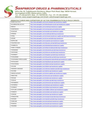 SWAPNROOP DRUGS & PHARMACEUTICALS
Office No: 04, Tuljabhawani Residency, Mayur Park Road, Opp. SBOA Harsool,
Aurangabad-431003, Maharashtra, India.
Tel: +91-240-6641875, Mob: +91-7387999183 , Fax: +91-+91-240-2383883
Website: www.swapnroopdrugs.com Email: sales@swapnroopdrugs.com
MANUFACTURER AND EXPORTERS OF ACTIVE PHARMACEUTICALS/ BULK DRUGS
ESERINE SALICYLATE http://www.apisupplier.com/eserine-salicylate-api-manufacturer-supplier
ESLICARBAZEPINE ACETATE http://www.apisupplier.com/eslicarbazepine-acetate-api-manufacturer-supplier
ESMOLOL http://www.apisupplier.com/esmolol-api-manufacturer-supplier
ESOMEPRAZOLE http://www.apisupplier.com/esomeprazole-api-manufacturer-supplier
ESTAZOLAM http://www.apisupplier.com/estazolam-api-manufacturer-supplier
ESTRADIOL http://www.apisupplier.com/estradiol-api-bulk-drugs-manufacturer
ESTRIOL http://www.apisupplier.com/estriol-api-manufacturer-supplier-api-bulk-drugs-manufacturer
ESTRONE http://www.apisupplier.com/estrone-api-bulk-drugs-manufacturer
ESZOPICLONE http://www.apisupplier.com/eszopiclone-api-manufacturer-supplier
ETHACRYNIC ACID http://www.apisupplier.com/ethacrynic-acid-api-bulk-drugs-manufacturer
ETHAMBUTOL http://www.apisupplier.com/ethambutol-api-manufacturer-supplier
ETHINYL ESTRADIOL http://www.apisupplier.com/ethinyl-estradiol-api-bulk-drugs-manufacturer
ETHIONAMIDE http://www.apisupplier.com/ethionamide-api-bulk-drugs-manufacturer
ETHISTERONE http://www.apisupplier.com/ethisterone-api-bulk-drugs-manufacturer
ETHOPABATE http://www.apisupplier.com/ethopabate-api-bulk-drugs-manufacturer
ETHOSUXIMIDE http://www.apisupplier.com/ethosuximide-api-bulk-drugs-manufacturer
ETHOXYAMINE HYDROCHLORIDE http://www.apisupplier.com/ethoxyamine-hydrochloride-api-manufacturer-supplier
ETHYCHLOZATE http://www.apisupplier.com/ethychlozate-api-manufacturer-supplier
ETHYLESTRENOL http://www.apisupplier.com/ethylestrenol-api-manufacturer-supplier
ETHYLONE http://www.apisupplier.com/ethylone-api-manufacturer-supplier
ETIDRONATE DISODIUM http://www.apisupplier.com/etidronate-disodium-api-bulk-drugs-manufacturer
ETILEFRINE http://www.apisupplier.com/etilefrine-api-manufacturer-supplier
ETIMICIN SULPHATE http://www.apisupplier.com/etimicin-sulphate-api-manufacturer-supplier
ETIRACETAM http://www.apisupplier.com/etiracetam-api-manufacturer-supplier
ETIZOLAM http://www.apisupplier.com/etizolam-api-manufacturer-supplier
ETODOLAC http://www.apisupplier.com/etodolac-api-bulk-drugs-manufacturer
ETOFENAMATE http://www.apisupplier.com/etofenamate-api-manufacturer-supplier
ETOFENPROX http://www.apisupplier.com/etofenprox-api-manufacturer-supplier
ETOFIBRATE http://www.apisupplier.com/etofibrate-api-manufacturer-supplier
ETOFYLLINE CLOFIBRATE http://www.apisupplier.com/etofylline-clofibrate-api-manufacturer-supplier
ETOMIDATE http://www.apisupplier.com/etomidate-api-manufacturer-supplier
ETOMOXIR http://www.apisupplier.com/etomoxir-api-manufacturer-supplier
ETONOGESTREL http://www.apisupplier.com/etonogestrel-api-bulk-drugs-manufacturer
ETOPOSIDE http://www.apisupplier.com/etoposide-api-bulk-drugs-manufacturer
ETORICOXIB http://www.apisupplier.com/etoricoxib-api-manufacturer-supplier
ETOXAZOLE http://www.apisupplier.com/etoxazole-api-manufacturer-supplier
ETRAVIRINE http://www.apisupplier.com/etravirine-api-manufacturer-supplier
 