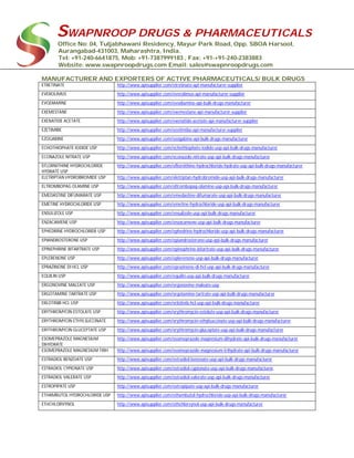 SWAPNROOP DRUGS & PHARMACEUTICALS
Office No: 04, Tuljabhawani Residency, Mayur Park Road, Opp. SBOA Harsool,
Aurangabad-431003, Maharashtra, India.
Tel: +91-240-6641875, Mob: +91-7387999183 , Fax: +91-+91-240-2383883
Website: www.swapnroopdrugs.com Email: sales@swapnroopdrugs.com
MANUFACTURER AND EXPORTERS OF ACTIVE PHARMACEUTICALS/ BULK DRUGS
ETRETINATE http://www.apisupplier.com/etretinate-api-manufacturer-supplier
EVEROLIMUS http://www.apisupplier.com/everolimus-api-manufacturer-supplier
EVODIAMINE http://www.apisupplier.com/evodiamine-api-bulk-drugs-manufacturer
EXEMESTANE http://www.apisupplier.com/exemestane-api-manufacturer-supplier
EXENATIDE ACETATE http://www.apisupplier.com/exenatide-acetate-api-manufacturer-supplier
EZETIMIBE http://www.apisupplier.com/ezetimibe-api-manufacturer-supplier
EZOGABINE http://www.apisupplier.com/ezogabine-api-bulk-drugs-manufacturer
ECHOTHIOPHATE IODIDE USP http://www.apisupplier.com/echothiophate-iodide-usp-api-bulk-drugs-manufacturer
ECONAZOLE NITRATE USP http://www.apisupplier.com/econazole-nitrate-usp-api-bulk-drugs-manufacturer
EFLORNITHINE HYDROCHLORIDE
HYDRATE USP
http://www.apisupplier.com/eflornithine-hydrochloride-hydrate-usp-api-bulk-drugs-manufacturer
ELETRIPTAN HYDROBROMIDE USP http://www.apisupplier.com/eletriptan-hydrobromide-usp-api-bulk-drugs-manufacturer
ELTROMBOPAG OLAMINE USP http://www.apisupplier.com/eltrombopag-olamine-usp-api-bulk-drugs-manufacturer
EMEDASTINE DIFUMARATE USP http://www.apisupplier.com/emedastine-difumarate-usp-api-bulk-drugs-manufacturer
EMETINE HYDROCHLORIDE USP http://www.apisupplier.com/emetine-hydrochloride-usp-api-bulk-drugs-manufacturer
ENSULIZOLE USP http://www.apisupplier.com/ensulizole-usp-api-bulk-drugs-manufacturer
ENZACAMENE USP http://www.apisupplier.com/enzacamene-usp-api-bulk-drugs-manufacturer
EPHEDRINE HYDROCHLORIDE USP http://www.apisupplier.com/ephedrine-hydrochloride-usp-api-bulk-drugs-manufacturer
EPIANDROSTERONE USP http://www.apisupplier.com/epiandrosterone-usp-api-bulk-drugs-manufacturer
EPINEPHRINE BITARTRATE USP http://www.apisupplier.com/epinephrine-bitartrate-usp-api-bulk-drugs-manufacturer
EPLERENONE USP http://www.apisupplier.com/eplerenone-usp-api-bulk-drugs-manufacturer
EPRAZINONE DI HCL USP http://www.apisupplier.com/eprazinone-di-hcl-usp-api-bulk-drugs-manufacturer
EQUILIN USP http://www.apisupplier.com/equilin-usp-api-bulk-drugs-manufacturer
ERGONOVINE MALEATE USP http://www.apisupplier.com/ergonovine-maleate-usp
ERGOTAMINE TARTRATE USP http://www.apisupplier.com/ergotamine-tartrate-usp-api-bulk-drugs-manufacturer
ERLOTINIB HCL USP http://www.apisupplier.com/erlotinib-hcl-usp-api-bulk-drugs-manufacturer
ERYTHROMYCIN ESTOLATE USP http://www.apisupplier.com/erythromycin-estolate-usp-api-bulk-drugs-manufacturer
ERYTHROMYCIN ETHYLSUCCINATE http://www.apisupplier.com/erythromycin-ethylsuccinate-usp-api-bulk-drugs-manufacturer
ERYTHROMYCIN GLUCEPTATE USP http://www.apisupplier.com/erythromycin-gluceptate-usp-api-bulk-drugs-manufacturer
ESOMEPRAZOLE MAGNESIUM
DIHYDRATE
http://www.apisupplier.com/esomeprazole-magnesium-dihydrate-api-bulk-drugs-manufacturer
ESOMEPRAZOLE MAGNESIUM TRIH http://www.apisupplier.com/esomeprazole-magnesium-trihydrate-api-bulk-drugs-manufacturer
ESTRADIOL BENZOATE USP http://www.apisupplier.com/estradiol-benzoate-usp-api-bulk-drugs-manufacturer
ESTRADIOL CYPIONATE USP http://www.apisupplier.com/estradiol-cypionate-usp-api-bulk-drugs-manufacturer
ESTRADIOL VALERATE USP http://www.apisupplier.com/estradiol-valerate-usp-api-bulk-drugs-manufacturer
ESTROPIPATE USP http://www.apisupplier.com/estropipate-usp-api-bulk-drugs-manufacturer
ETHAMBUTOL HYDROCHLORIDE USP http://www.apisupplier.com/ethambutol-hydrochloride-usp-api-bulk-drugs-manufacturer
ETHCHLORVYNOL http://www.apisupplier.com/ethchlorvynol-usp-api-bulk-drugs-manufacturer
 