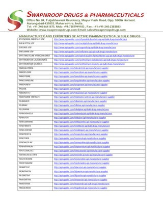 SWAPNROOP DRUGS & PHARMACEUTICALS
Office No: 04, Tuljabhawani Residency, Mayur Park Road, Opp. SBOA Harsool,
Aurangabad-431003, Maharashtra, India.
Tel: +91-240-6641875, Mob: +91-7387999183 , Fax: +91-+91-240-2383883
Website: www.swapnroopdrugs.com Email: sales@swapnroopdrugs.com
MANUFACTURER AND EXPORTERS OF ACTIVE PHARMACEUTICALS/ BULK DRUGS
ETHYNODIOL DIACETATE USP http://www.apisupplier.com/ethynodiol-diacetate-usp-api-bulk-drugs-manufacturer
EUCALYPTOL USP http://www.apisupplier.com/eucalyptol-usp-api-bulk-drugs-manufacturer
EUGENOL USP http://www.apisupplier.com/eugenol-usp-api-bulk-drugs-manufacturer
ENFLURANE USP http://www.apisupplier.com/enflurane-usp-api-bulk-drugs-manufacturer
EPITETRACYCLINE HYDROCHLORIDE http://www.apisupplier.com/epitetracycline-hydrochloride-usp-api-bulk-drugs-manufacturer
ERYTHROMYCIN LACTOBIONATE http://www.apisupplier.com/erythromycin-lactobionate-api-bulk-drugs-manufacturer
ERYTHROMYCIN STEARATE http://www.apisupplier.com/erythromycin-stearate-api-bulk-drugs-manufacturer
FALECALCITRIOL http://apisupplier.com/falecalcitriol-api-manufacturer-supplier
FAMCICLOVIR http://apisupplier.com/famciclovir-api-manufacturer-supplier
FAMOTIDINE http://apisupplier.com/famotidine-api-manufacturer-supplier
FANGCHINOLINE http://apisupplier.com/fangchinoline-api-manufacturer-supplier
FAROPENEM http://apisupplier.com/faropenem-api-manufacturer-supplier
FASUDIL http://apisupplier.com/fasudil
FEBUXOSTAT http://apisupplier.com/febuxostat-api-manufacturer-supplier
FEDOTOZINE TARTRATE http://apisupplier.com/fedotozine-tartrate-api-manufacturer-supplier
FELBAMATE http://apisupplier.com/felbamate-api-manufacturer-supplier
FELBINAC http://apisupplier.com/felbinac-api-manufacturer-supplier
FELODIPINE http://apisupplier.com/felodipine-api-bulk-drugs-manufacturer
FENBENDAZOLE http://apisupplier.com/fenbendazole-api-bulk-drugs-manufacturer
FENBUFEN http://apisupplier.com/fenbufen-api-manufacturer-supplier
FENFLURAMINE http://apisupplier.com/fenfluramine-api-manufacturer-supplier
FENOFIBRATE http://apisupplier.com/fenofibrate-api-bulk-drugs-manufacturer
FENOLDOPAM http://apisupplier.com/fenoldopam-api-manufacturer-supplier
FENOPROFEN http://apisupplier.com/fenoprofen-api-manufacturer-supplier
FENOTEROL http://apisupplier.com/fenoterol-api-manufacturer-supplier
FENOXAZOLINE http://apisupplier.com/fenoxazoline-api-manufacturer-supplier
FENPIVERINIUM http://apisupplier.com/fenpiverinium-api-manufacturer-supplier
FENTICONAZOLE http://apisupplier.com/fenticonazole-api-manufacturer-supplier
FERTIRELIN ACETATE http://apisupplier.com/fertirelin-acetate-api-manufacturer-supplier
FESOTERODINE http://apisupplier.com/fesoterodine-api-manufacturer-supplier
FEXOFENADINE http://apisupplier.com/fexofenadine-api-manufacturer-supplier
FIDARESTAT http://apisupplier.com/fidarestat-api-manufacturer-supplier
FIDAXOMICIN http://apisupplier.com/fidaxomicin-api-manufacturer-supplier
FILGRASTIM http://apisupplier.com/filgrastim-api-manufacturer-supplier
FIMASARTAN http://apisupplier.com/fimasartan-api-manufacturer-supplier
FINASTERIDE http://apisupplier.com/finasteride-api-bulk-drugs-manufacturer
FINGOLIMOD http://apisupplier.com/fingolimod-api-manufacturer-supplier
 