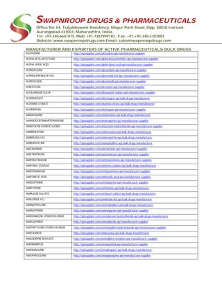 SWAPNROOP DRUGS & PHARMACEUTICALS
Office No: 04, Tuljabhawani Residency, Mayur Park Road, Opp. SBOA Harsool,
Aurangabad-431003, Maharashtra, India.
Tel: +91-240-6641875, Mob: +91-7387999183 , Fax: +91-+91-240-2383883
Website: www.swapnroopdrugs.com Email: sales@swapnroopdrugs.com
MANUFACTURER AND EXPORTERS OF ACTIVE PHARMACEUTICALS/ BULK DRUGS
ALOVUDINE http://apisupplier.com/alovudine-api-manufacturer-supplier
ALPHA BETA ARTEETHER http://apisupplier.com/alpha-beta-arteether-api-manufacturer-supplier
ALPHA LIPOIC ACID http://apisupplier.com/alpha-lipoic-acid-api-manufacturer-supplier
ALPRAZOLAM http://apisupplier.com/alprazolam-api-manufacturer-supplier
ALPREALPRENOLOL HCL http://apisupplier.com/alprenolol-hcl-api-manufacturer-supplier
ALPROSTADIL http://apisupplier.com/alprostadil-api-manufacturer-supplier
ALRESTATIN http://apisupplier.com/alrestatin-api-manufacturer-supplier
ALTAZANAVIR SULFA http://apisupplier.com/altazanavir-sulfate-api-manufacturer-supplier
ALTRENOGEST http://apisupplier.com/altrenogest-api-bulk-drugs-manufacturer
ALVERINE CITRATE http://apisupplier.com/alverine-citrate-api-bulk-drugs-manufacturer
ALVIMOPAN http://apisupplier.com/alvimopan-api-manufacturer-supplier
AMANTADINE http://apisupplier.com/amantadine-api-bulk-drugs-manufacturer
AMAROGENTINAMFEPRAMONE http://apisupplier.com/amarogentin-api-manufacturer-supplier
AMASTATIN HYDROCHLORID http://apisupplier.com/amastatin-hydrochloride-api-manufacturer-supplier
AMBRISENTAN http://apisupplier.com/ambrisentan-api-bulk-drugs-manufacturer
AMBROXOL HCL http://apisupplier.com/ambroxol-hcl-api-bulk-drugs-manufacturer
AMBUPHYLLINE http://apisupplier.com/ambuphylline-api-bulk-drugs-manufacturer
AMCINONIDE http://apisupplier.com/amcinonide-api-manufacturer-supplier
AMETANTRONE http://apisupplier.com/ametantrone-api-manufacturer-supplier
AMFEBUTAMONE http://apisupplier.com/amfebutamone-api-manufacturer-supplier
AMFENAC SODIUM http://apisupplier.com/amfenac-sodium-api-bulk-drugs-manufacturer
AMFEPRAMONE http://apisupplier.com/amfepramone-api-manufacturer-supplier
AMFONELIC ACID http://apisupplier.com/amfonelic-acid-api-manufacturer-supplier
AMIDOPYRINE http://apisupplier.com/amidopyrine-api-manufacturer-supplier
AMIFOSTINE http://apisupplier.com/amifostine-api-bulk-drugs-manufacturer
AMIKACIN SULFATE http://apisupplier.com/amikacin-sulfate-api-bulk-drugs-manufacturer
AMILORIDE HCL http://apisupplier.com/amiloride-hcl-api-bulk-drugs-manufacturer
AMINOPHYLLINE http://apisupplier.com/aminophylline-api-bulk-drugs-manufacturer
AMINOPYRINE http://apisupplier.com/aminopyrine-api-manufacturer-supplier
AMIODARONE HYDROCHLORIDE http://apisupplier.com/amiodarone-hydrochloride-api-bulk-drugs-manufacturer
AMISULPIRIDE http://apisupplier.com/amisulpiride-api-manufacturer-supplier
AMITRIPTYLINE HYDROCHLORIDE http://apisupplier.com/amitriptyline-hydrochloride-api-manufacturer-supplier
AMLEXANOX http://apisupplier.com/amlexanox-api-bulk-drugs-manufacturer
AMLODIPINE BESYLATE http://apisupplier.com/amlodipine-besylate-api-manufacturer-supplier
AMOBARBITAL http://apisupplier.com/amobarbital-api-manufacturer-supplier
AMODIAQUINE http://apisupplier.com/amodiaquine-api-bulk-drugs-manufacturer
AMOPYROQUINE http://apisupplier.com/amopyroquine-api-manufacturer-supplier
 