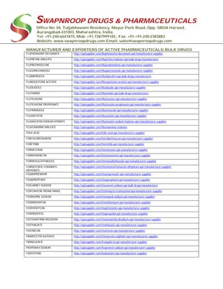 SWAPNROOP DRUGS & PHARMACEUTICALS
Office No: 04, Tuljabhawani Residency, Mayur Park Road, Opp. SBOA Harsool,
Aurangabad-431003, Maharashtra, India.
Tel: +91-240-6641875, Mob: +91-7387999183 , Fax: +91-+91-240-2383883
Website: www.swapnroopdrugs.com Email: sales@swapnroopdrugs.com
MANUFACTURER AND EXPORTERS OF ACTIVE PHARMACEUTICALS/ BULK DRUGS
FLUPHENAZINE DECOANATE http://apisupplier.com/fluphenazine-decoanate-api-manufacturer-supplier
FLUPIRTINE MALEATE http://apisupplier.com/flupirtine-maleate-api-bulk-drugs-manufacturer
FLUPREDNISOLONE http://apisupplier.com/fluprednisolone-api-manufacturer-supplier
FLUQUINCONAZOLE http://apisupplier.com/fluquinconazole-api-manufacturer-supplier
FLURBIPROFEN http://apisupplier.com/flurbiprofen-api-bulk-drugs-manufacturer
FLUROGESTONE ACETATE http://apisupplier.com/flurogestone-acetate-api-manufacturer-supplier
FLUSILAZOLE http://apisupplier.com/flusilazole-api-manufacturer-supplier
FLUTAMIDE http://apisupplier.com/flutamide-api-bulk-drugs-manufacturer
FLUTICASONE http://apisupplier.com/fluticasone-api-manufacturer-supplier
FLUTICASONE PROPIONATE http://apisupplier.com/fluticasone-propionate-api-manufacturer-supplier
FLUTRIMAZOLE http://apisupplier.com/flutrimazole-api-manufacturer-supplier
FLUVASTATIN http://apisupplier.com/fluvastatin-api-manufacturer-supplier
FLUVASTATIN SODIUM HYDRATE http://apisupplier.com/fluvastatin-sodium-hydrate-api-manufacturer-supplier
FLUVOXAMINE MALEATE http://apisupplier.com/fluvoxamine-maleate
FOLIC ACID http://apisupplier.com/folic-acid-api-manufacturer-supplier
FORCHLORFENURON http://apisupplier.com/forchlorfenuron-api-manufacturer-supplier
FORETINIB http://apisupplier.com/foretinib-api-manufacturer-supplier
FORMESTANE http://apisupplier.com/formestane-api-manufacturer-supplier
FORMONONETIN http://apisupplier.com/formononetin-api-manufacturer-supplier
FORMOSULFATHIAZOLE http://apisupplier.com/formosulfathiazole-api-manufacturer-supplier
FORMOTEROL FUMARATE
DIHYDRATE
http://apisupplier.com/formoterol-fumarate-dihydrate-api-manufacturer-supplier
FOSAMPRENAVIR http://apisupplier.com/fosamprenavir-api-manufacturer-supplier
FOSAPREPITANT http://apisupplier.com/fosaprepitant-api-manufacturer-supplier
FOSCARNET SODIUM http://apisupplier.com/foscarnet-sodium-api-bulk-drugs-manufacturer
FOSFOMYCIN TROMETAMOL http://apisupplier.com/fosfomycin-trometamol-api-manufacturer-supplier
FOSINOPRIL SODIUM http://apisupplier.com/fosinopril-sodium-api-manufacturer-supplier
FOSMIDOMYCIN http://apisupplier.com/fosmidomycin-api-manufacturer-supplier
FOSPHENYTOIN http://apisupplier.com/fosphenytoin-api-manufacturer-supplier
FOSPROPOFOL http://apisupplier.com/fospropofol-api-manufacturer-supplier
FOSTAMATINIB DISODIUM http://apisupplier.com/fostamatinib-disodium-api-manufacturer-supplier
FOSTHIAZATE http://apisupplier.com/fosthiazate-api-manufacturer-supplier
FOSTRIECIN http://apisupplier.com/fostriecin-api-manufacturer-supplier
FRAMYCETIN SULPHATE http://apisupplier.com/framycetin-sulphate-api-manufacturer-supplier
FRANGULIN B http://apisupplier.com/frangulin-b-api-manufacturer-supplier
FROPENEM SODIUM http://apisupplier.com/fropenem-sodium-api-manufacturer-supplier
FUDOSTEINE http://apisupplier.com/fudosteine-api-manufacturer-supplier
 