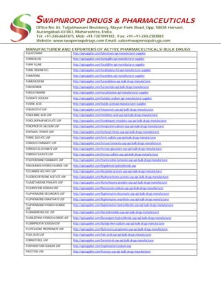 SWAPNROOP DRUGS & PHARMACEUTICALS
Office No: 04, Tuljabhawani Residency, Mayur Park Road, Opp. SBOA Harsool,
Aurangabad-431003, Maharashtra, India.
Tel: +91-240-6641875, Mob: +91-7387999183 , Fax: +91-+91-240-2383883
Website: www.swapnroopdrugs.com Email: sales@swapnroopdrugs.com
MANUFACTURER AND EXPORTERS OF ACTIVE PHARMACEUTICALS/ BULK DRUGS
FULVESTRANT http://apisupplier.com/fulvestrant-api-manufacturer-supplier
FUMAGILLIN http://apisupplier.com/fumagillin-api-manufacturer-supplier
FURAFYLLINE http://apisupplier.com/furafylline-api-manufacturer-supplier
FURALTADONE HCL http://apisupplier.com/furaltadone-hcl-api-manufacturer-supplier
FURAZIDINE http://apisupplier.com/furazidine-api-manufacturer-supplier
FURAZOLIDONE http://apisupplier.com/furazolidone-api-bulk-drugs-manufacturer
FUROSEMIDE http://apisupplier.com/furosemide-api-bulk-drugs-manufacturer
FURSULTIAMINE http://apisupplier.com/fursultiamine-api-manufacturer-supplier
FUSIDATE SODIUM http://apisupplier.com/fusidate-sodium-api-manufacturer-supplier
FUSIDIC ACID http://apisupplier.com/fusidic-acid-api-manufacturer-supplier
FEBUXOSTAT USP http://apisupplier.com/febuxostat-usp-api-bulk-drugs-manufacturer
FENOFIBRIC ACID USP http://apisupplier.com/fenofibric-acid-usp-api-bulk-drugs-manufacturer
FENOLDOPAM MESYLATE USP http://apisupplier.com/fenoldopam-mesylate-usp-api-bulk-drugs-manufacturer
FENOPROFEN CALCIUM USP http://apisupplier.com/fenoprofen-calcium-usp-api-bulk-drugs-manufacturer
FENTANYL CITRATE USP http://apisupplier.com/fentanyl-citrate-usp-api-bulk-drugs-manufacturer
FERRIC SULFATE USP http://apisupplier.com/ferric-sulfate-usp-api-bulk-drugs-manufacturer
FERROUS FUMARATE USP http://apisupplier.com/ferrous-fumarate-usp-api-bulk-drugs-manufacturer
FERROUS GLUCONATE USP http://apisupplier.com/ferrous-gluconate-usp-api-bulk-drugs-manufacturer
FERROUS SULFATE USP http://apisupplier.com/ferrous-sulfate-usp-api-bulk-drugs-manufacturer
FESOTERODINE FUMARATE USP http://apisupplier.com/fesoterodine-fumarate-usp-api-bulk-drugs-manufacturer
FINGOLIMOD HYDROCHLORIDE USP http://apisupplier.com/fingolimod-hydrochloride-usp
FLECAINIDE ACETATE USP http://apisupplier.com/flecainide-acetate-usp-api-bulk-drugs-manufacturer
FLUDROCORTISONE ACETATE USP http://apisupplier.com/fludrocortisone-acetate-usp-api-bulk-drugs-manufacturer
FLUMETHASONE PIVALATE USP http://apisupplier.com/flumethasone-pivalate-usp-api-bulk-drugs-manufacturer
FLUORESCEIN SODIUM USP http://apisupplier.com/fluorescein-sodium-usp-api-bulk-drugs-manufacturer
FLUPHENAZINE DECANOATE USP http://apisupplier.com/fluphenazine-decanoate-usp-api-bulk-drugs-manufacturer
FLUPHENAZINE ENANTHATE USP http://apisupplier.com/fluphenazine-enanthate-usp-api-bulk-drugs-manufacturer
FLUPHENAZINE HYDROCHLORIDE
USP
http://apisupplier.com/fluphenazine-hydrochloride-usp-api-bulk-drugs-manufacturer
FLURANDRENOLIDE USP http://apisupplier.com/flurandrenolide-usp-api-bulk-drugs-manufacturer
FLURAZEPAM HYDROCHLORIDE USP http://apisupplier.com/flurazepam-hydrochloride-usp-api-bulk-drugs-manufacturer
FLURBIPROFEN SODIUM USP http://apisupplier.com/flurbiprofen-sodium-usp-api-bulk-drugs-manufacturer
FLUTICASONE PROPIONATE USP http://apisupplier.com/fluticasone-propionate-usp-api-bulk-drugs-manufacturer
FOLIC ACID USP http://apisupplier.com/folic-acid-usp-api-bulk-drugs-manufacturer
FORMOTEROL USP http://apisupplier.com/formoterol-usp-api-bulk-drugs-manufacturer
FOSPHENYTOIN SODIUM USP http://apisupplier.com/fosphenytoin-sodium-usp
FRUCTOSE USP http://apisupplier.com/fructose-usp-api-bulk-drugs-manufacturer
 