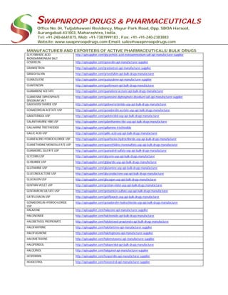 SWAPNROOP DRUGS & PHARMACEUTICALS
Office No: 04, Tuljabhawani Residency, Mayur Park Road, Opp. SBOA Harsool,
Aurangabad-431003, Maharashtra, India.
Tel: +91-240-6641875, Mob: +91-7387999183 , Fax: +91-+91-240-2383883
Website: www.swapnroopdrugs.com Email: sales@swapnroopdrugs.com
MANUFACTURER AND EXPORTERS OF ACTIVE PHARMACEUTICALS/ BULK DRUGS
GLYCYRRHIZIC ACID
MONOAMMONIUM SALT
http://apisupplier.com/glycyrrhizic-acid-monoammonium-salt-api-manufacturer-supplier
GOSERELIN http://apisupplier.com/goserelin-api-manufacturer-supplier
GRANISETRON http://apisupplier.com/granisetron-api-manufacturer-supplier
GRISEOFULVIN http://apisupplier.com/griseofulvin-api-bulk-drugs-manufacturer
GUAIAZULENE http://apisupplier.com/guaiazulene-api-manufacturer-supplier
GUAIFENESIN http://apisupplier.com/guaifenesin-api-bulk-drugs-manufacturer
GUANABENZ ACETATE http://apisupplier.com/guanabenz-acetate-api-bulk-drugs-manufacturer
GUANOSINE DIPHOSPHATE
DISODIUM SALT
http://apisupplier.com/guanosine-diphosphate-disodium-salt-api-manufacturer-supplier
GADOVERSETAMIDE USP http://apisupplier.com/gadoversetamide-usp-api-bulk-drugs-manufacturer
GONADORELIN ACETATE USP http://apisupplier.com/gonadorelin-acetate-usp-api-bulk-drugs-manufacturer
GADOTERIDOL USP http://apisupplier.com/gadoteridol-usp-api-bulk-drugs-manufacturer
GALANTHAMINE HBR USP http://apisupplier.com/galanthamine-hbr-usp-api-bulk-drugs-manufacturer
GALLAMINE TRIETHIODIDE http://apisupplier.com/gallamine-triethiodide
GALLIC ACID USP http://apisupplier.com/gallic-acid-usp-api-bulk-drugs-manufacturer
GUANFACINE HYDROCHLORIDE USP http://apisupplier.com/guanfacine-hydrochloride-usp-api-bulk-drugs-manufacturer
GUANETHIDINE MONOSULFATE USP http://apisupplier.com/guanethidine-monosulfate-usp-api-bulk-drugs-manufacturer
GUANADREL SULFATE USP http://apisupplier.com/guanadrel-sulfate-usp-api-bulk-drugs-manufacturer
GLYCERIN USP http://apisupplier.com/glycerin-usp-api-bulk-drugs-manufacturer
GLYBURIDE USP http://apisupplier.com/glyburide-usp-api-bulk-drugs-manufacturer
GLUTAMINE USP http://apisupplier.com/glutamine-usp-api-bulk-drugs-manufacturer
GLUCONOLACTONE USP http://apisupplier.com/gluconolactone-usp-api-bulk-drugs-manufacturer
GLUCAGON USP http://apisupplier.com/glucagon-usp-api-bulk-drugs-manufacturer
GENTIAN VIOLET USP http://apisupplier.com/gentian-violet-usp-api-bulk-drugs-manufacturer
GENTAMICIN SULFATE USP http://apisupplier.com/gentamicin-sulfate-usp-api-bulk-drugs-manufacturer
GATIFLOXACIN USP http://apisupplier.com/gatifloxacin-usp-api-bulk-drugs-manufacturer
GONADORELIN HYDROCHLORIDE
USP
http://apisupplier.com/gonadorelin-hydrochloride-usp-api-bulk-drugs-manufacturer
HALAZONE http://apisupplier.com/halazone-api-manufacturer-supplier
HALCINONIDE http://apisupplier.com/halcinonide-api-bulk-drugs-manufacturer
HALOBETASOL PROPIONATE http://apisupplier.com/halobetasol-propionate-api-bulk-drugs-manufacturer
HALOFANTRINE http://apisupplier.com/halofantrine-api-manufacturer-supplier
HALOFUGINONE http://apisupplier.com/halofuginone-api-manufacturer-supplier
HALOMETASONE http://apisupplier.com/halometasone-api-manufacturer-supplier
HALOPERIDOL http://apisupplier.com/haloperidol-api-bulk-drugs-manufacturer
HALQUINOL http://apisupplier.com/halquinol-api-manufacturer-supplier
HESPERIDIN http://apisupplier.com/hesperidin-api-manufacturer-supplier
HEXOESTROL http://apisupplier.com/hexoestrol-api-manufacturer-supplier
 
