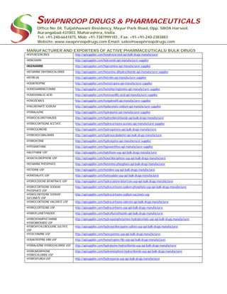 SWAPNROOP DRUGS & PHARMACEUTICALS
Office No: 04, Tuljabhawani Residency, Mayur Park Road, Opp. SBOA Harsool,
Aurangabad-431003, Maharashtra, India.
Tel: +91-240-6641875, Mob: +91-7387999183 , Fax: +91-+91-240-2383883
Website: www.swapnroopdrugs.com Email: sales@swapnroopdrugs.com
MANUFACTURER AND EXPORTERS OF ACTIVE PHARMACEUTICALS/ BULK DRUGS
HEXYLRESORCINOL http://apisupplier.com/hexylresorcinol-api-bulk-drugs-manufacturer
HIDROSMIN http://apisupplier.com/hidrosmin-api-manufacturer-supplier
HIGENAMINE http://apisupplier.com/higenamine-api-manufacturer-supplier
HISTAMINE DIHYDROCHLORIDE http://apisupplier.com/histamine-dihydrochloride-api-manufacturer-supplier
HISTRELIN http://apisupplier.com/histrelin-api-manufacturer-supplier
HOMATROPINE http://apisupplier.com/homatropine-api-manufacturer-supplier
HOMOHARRINGTONINE http://apisupplier.com/homoharringtonine-api-manufacturer-supplier
HOMOVANILLIC ACID http://apisupplier.com/homovanillic-acid-api-manufacturer-supplier
HONGDENAFIL http://apisupplier.com/hongdenafil-api-manufacturer-supplier
HYALURONATE SODIUM http://apisupplier.com/hyaluronate-sodium-api-manufacturer-supplier
HYDRALAZINE http://apisupplier.com/hydralazine-api-manufacturer-supplier
HYDROCHLOROTHIAZIDE http://apisupplier.com/hydrochlorothiazide-api-bulk-drugs-manufacturer
HYDROCORTISONE ACETATE http://apisupplier.com/hydrocortisone-acetate-api-manufacturer-supplier
HYDROQUINONE http://apisupplier.com/hydroquinone-api-bulk-drugs-manufacturer
HYDROXOCOBALAMIN http://apisupplier.com/hydroxocobalamin-api-bulk-drugs-manufacturer
HYDROXYZINE http://apisupplier.com/hydroxyzine-api-manufacturer-supplier
HYPOXANTHINE http://apisupplier.com/hypoxanthine-api-manufacturer-supplier
HALOTHANE USP http://apisupplier.com/halothane-usp-api-bulk-drugs-manufacturer
HEXACHLOROPHENE USP http://apisupplier.com/hexachlorophene-usp-api-bulk-drugs-manufacturer
HISTAMINE PHOSPHATE http://apisupplier.com/histamine-phosphate-api-bulk-drugs-manufacturer
HISTIDINE USP http://apisupplier.com/histidine-usp-api-bulk-drugs-manufacturer
HOMOSALATE USP http://apisupplier.com/homosalate-usp-api-bulk-drugs-manufacturer
HYDROCODONE BITARTRATE USP http://apisupplier.com/hydrocodone-bitartrate-usp-api-bulk-drugs-manufacturer
HYDROCORTISONE SODIUM
PHOSPHATE USP
http://apisupplier.com/hydrocortisone-sodium-phosphate-usp-api-bulk-drugs-manufacturer
HYDROCORTISONE SODIUM
SUCCINATE USP
http://apisupplier.com/hydrocortisone-sodium-succinate-usp
HYDROCORTISONE VALERATE USP http://apisupplier.com/hydrocortisone-valerate-api-bulk-drugs-manufacturer
HYDROCORTISONE USP http://apisupplier.com/hydrocortisone-usp-api-bulk-drugs-manufacturer
HYDROFLUMETHIAZIDE http://apisupplier.com/hydroflumethiazide-api-bulk-drugs-manufacturer
HYDROXYAMPHETAMINE
HYDROBROMIDE USP
http://apisupplier.com/hydroxyamphetamine-hydrobromide-usp-api-bulk-drugs-manufacturer
HYDROXYCHLOROQUINE SULFATE
USP
http://apisupplier.com/hydroxychloroquine-sulfate-usp-api-bulk-drugs-manufacturer
HYOSCYAMINE USP http://apisupplier.com/hyoscyamine-usp-api-bulk-drugs-manufacturer
HOMATROPINE HBR USP http://apisupplier.com/homatropine-hbr-usp-api-bulk-drugs-manufacturer
HYDRALAZINE HYDROCHLORIDE USP http://apisupplier.com/hydralazine-hydrochloride-usp-api-bulk-drugs-manufacturer
HYDROMORPHONE
HYDROCHLORIDE USP
http://apisupplier.com/hydromorphone-hydrochloride-usp-api-bulk-drugs-manufacturer
HYDROXYUREA USP http://apisupplier.com/hydroxyurea-usp-api-bulk-drugs-manufacturer
 