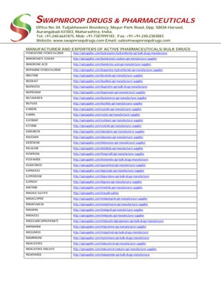 SWAPNROOP DRUGS & PHARMACEUTICALS
Office No: 04, Tuljabhawani Residency, Mayur Park Road, Opp. SBOA Harsool,
Aurangabad-431003, Maharashtra, India.
Tel: +91-240-6641875, Mob: +91-7387999183 , Fax: +91-+91-240-2383883
Website: www.swapnroopdrugs.com Email: sales@swapnroopdrugs.com
MANUFACTURER AND EXPORTERS OF ACTIVE PHARMACEUTICALS/ BULK DRUGS
HYDROXYZINE HYDROCHLORIDE http://apisupplier.com/hydroxyzine-hydrochloride-api-bulk-drugs-manufacturer
IBANDRONATE SODIUM http://apisupplier.com/ibandronate-sodium-api-manufacturer-supplier
IBANDRONIC ACID http://apisupplier.com/ibandronic-acid-api-manufacturer-supplier
IBOPAMINE HYDROCHLORIDE http://apisupplier.com/ibopamine-hydrochloride-api-manufacturer-supplier
IBRUTINIB http://apisupplier.com/ibrutinib-api-manufacturer-supplier
IBUDILAST http://apisupplier.com/ibudilast-api-manufacturer-supplier
IBUPROFEN http://apisupplier.com/ibuprofen-api-bulk-drugs-manufacturer
IBUPROXAM http://apisupplier.com/ibuproxam-api-manufacturer-supplier
IBUTAMOREN http://apisupplier.com/ibutamoren-api-manufacturer-supplier
IBUTILIDE http://apisupplier.com/ibutilide-api-manufacturer-supplier
ICARIDIN http://apisupplier.com/icaridin-api-manufacturer-supplier
ICARIIN http://apisupplier.com/icariin-api-manufacturer-supplier
ICATIBANT http://apisupplier.com/icatibant-api-manufacturer-supplier
ICOTINIB http://apisupplier.com/icotinib-api-manufacturer-supplier
IDARUBICIN http://apisupplier.com/idarubicin-api-manufacturer-supplier
IDAZOXAN http://apisupplier.com/idazoxan-api-manufacturer-supplier
IDEBENONE http://apisupplier.com/idebenone-api-manufacturer-supplier
IDELALISIB http://apisupplier.com/idelalisib-api-manufacturer-supplier
IFENPRODIL http://apisupplier.com/ifenprodil-api-manufacturer-supplier
IFOSFAMIDE http://apisupplier.com/ifosfamide-api-bulk-drugs-manufacturer
IGURATIMOD http://apisupplier.com/iguratimod-api-manufacturer-supplier
ILAPRAZOLE http://apisupplier.com/ilaprazole-api-manufacturer-supplier
ILOPERIDONE http://apisupplier.com/iloperidone-api-bulk-drugs-manufacturer
ILOPROST http://apisupplier.com/iloprost-api-manufacturer-supplier
IMATINIB http://apisupplier.com/imatinib-api-manufacturer-supplier
IMAZALIL SULFATE http://apisupplier.com/imazalil-sulfate
IMIDACLOPRID http://apisupplier.com/imidacloprid-api-manufacturer-supplier
IMIDAFENACIN http://apisupplier.com/imidafenacin-api-manufacturer-supplier
IMIDAPRIL http://apisupplier.com/imidapril-api-manufacturer-supplier
IMIDAZOLE http://apisupplier.com/imidazole-api-manufacturer-supplier
IMIDOCARB DIPROPIONATE http://apisupplier.com/imidocarb-dipropionate-api-bulk-drugs-manufacturer
IMIPRAMINE http://apisupplier.com/imipramine-api-manufacturer-supplier
IMIQUIMOD http://apisupplier.com/imiquimod-api-bulk-drugs-manufacturer
INAMRINONE http://apisupplier.com/inamrinone-api-bulk-drugs-manufacturer
INDACATEROL http://apisupplier.com/indacaterol-api-manufacturer-supplier
INDACATEROL MALEATE http://apisupplier.com/indacaterol-maleate-api-manufacturer-supplier
INDAPAMIDE http://apisupplier.com/indapamide-api-bulk-drugs-manufacturer
 