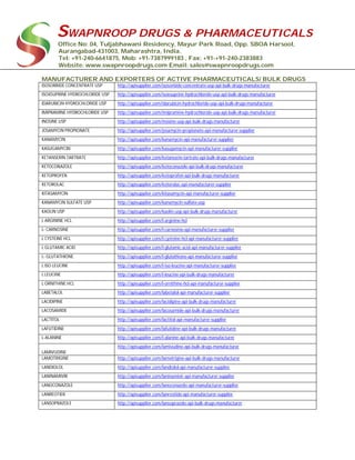 SWAPNROOP DRUGS & PHARMACEUTICALS
Office No: 04, Tuljabhawani Residency, Mayur Park Road, Opp. SBOA Harsool,
Aurangabad-431003, Maharashtra, India.
Tel: +91-240-6641875, Mob: +91-7387999183 , Fax: +91-+91-240-2383883
Website: www.swapnroopdrugs.com Email: sales@swapnroopdrugs.com
MANUFACTURER AND EXPORTERS OF ACTIVE PHARMACEUTICALS/ BULK DRUGS
ISOSORBIDE CONCENTRATE USP http://apisupplier.com/isosorbide-concentrate-usp-api-bulk-drugs-manufacturer
ISOXSUPRINE HYDROCHLORIDE USP http://apisupplier.com/isoxsuprine-hydrochloride-usp-api-bulk-drugs-manufacturer
IDARUBICIN HYDROCHLORIDE USP http://apisupplier.com/idarubicin-hydrochloride-usp-api-bulk-drugs-manufacturer
IMIPRAMINE HYDROCHLORIDE USP http://apisupplier.com/imipramine-hydrochloride-usp-api-bulk-drugs-manufacturer
INOSINE USP http://apisupplier.com/inosine-usp-api-bulk-drugs-manufacturer
JOSAMYCIN PROPIONATE http://apisupplier.com/josamycin-propionate-api-manufacturer-supplier
KANAMYCIN http://apisupplier.com/kanamycin-api-manufacturer-supplier
KASUGAMYCIN http://apisupplier.com/kasugamycin-api-manufacturer-supplier
KETANSERIN TARTRATE http://apisupplier.com/ketanserin-tartrate-api-bulk-drugs-manufacturer
KETOCONAZOLE http://apisupplier.com/ketoconazole-api-bulk-drugs-manufacturer
KETOPROFEN http://apisupplier.com/ketoprofen-api-bulk-drugs-manufacturer
KETOROLAC http://apisupplier.com/ketorolac-api-manufacturer-supplier
KITASAMYCIN http://apisupplier.com/kitasamycin-api-manufacturer-supplier
KANAMYCIN SULFATE USP http://apisupplier.com/kanamycin-sulfate-usp
KAOLIN USP http://apisupplier.com/kaolin-usp-api-bulk-drugs-manufacturer
L ARGININE HCL http://apisupplier.com/l-arginine-hcl
L- CARNOSINE http://apisupplier.com/l-carnosine-api-manufacturer-supplier
L CYSTEINE HCL http://apisupplier.com/l-cysteine-hcl-api-manufacturer-supplier
L GLUTAMIC ACID http://apisupplier.com/l-glutamic-acid-api-manufacturer-supplier
L- GLUTATHIONE http://apisupplier.com/l-glutathione-api-manufacturer-supplier
L ISO LEUCINE http://apisupplier.com/l-iso-leucine-api-manufacturer-supplier
L LEUCINE http://apisupplier.com/l-leucine-api-bulk-drugs-manufacturer
L ORNITHINE HCL http://apisupplier.com/l-ornithine-hcl-api-manufacturer-supplier
LABETALOL http://apisupplier.com/labetalol-api-manufacturer-supplier
LACIDIPINE http://apisupplier.com/lacidipine-api-bulk-drugs-manufacturer
LACOSAMIDE http://apisupplier.com/lacosamide-api-bulk-drugs-manufacturer
LACTITOL http://apisupplier.com/lactitol-api-manufacturer-supplier
LAFUTIDINE http://apisupplier.com/lafutidine-api-bulk-drugs-manufacturer
L-ALANINE http://apisupplier.com/l-alanine-api-bulk-drugs-manufacturer
LAMIVUDINE
http://apisupplier.com/lamivudine-api-bulk-drugs-manufacturer
LAMOTRIGINE http://apisupplier.com/lamotrigine-api-bulk-drugs-manufacturer
LANDIOLOL http://apisupplier.com/landiolol-api-manufacturer-supplier
LANINAMIVIR http://apisupplier.com/laninamivir-api-manufacturer-supplier
LANOCONAZOLE http://apisupplier.com/lanoconazole-api-manufacturer-supplier
LANREOTIDE http://apisupplier.com/lanreotide-api-manufacturer-supplier
LANSOPRAZOLE http://apisupplier.com/lansoprazole-api-bulk-drugs-manufacturer
 