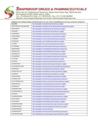 SWAPNROOP DRUGS & PHARMACEUTICALS
Office No: 04, Tuljabhawani Residency, Mayur Park Road, Opp. SBOA Harsool,
Aurangabad-431003, Maharashtra, India.
Tel: +91-240-6641875, Mob: +91-7387999183 , Fax: +91-+91-240-2383883
Website: www.swapnroopdrugs.com Email: sales@swapnroopdrugs.com
MANUFACTURER AND EXPORTERS OF ACTIVE PHARMACEUTICALS/ BULK DRUGS
LAPATINIB http://apisupplier.com/lapatinib-api-manufacturer-supplier
LAPPACONITINE HYDROBROMIDE http://apisupplier.com/lappaconitine-hydrobromide-api-manufacturer-supplier
LASOFOXIFENE http://apisupplier.com/lasofoxifene-api-manufacturer-supplier
LATAMOXEF http://apisupplier.com/latamoxef-api-manufacturer-supplier
LATANOPROST http://apisupplier.com/latanoprost-api-bulk-drugs-manufacturer
LAUROCAPRAM http://apisupplier.com/laurocapram-api-manufacturer-supplier
L-CARNITINE http://apisupplier.com/l-carnitine-api-bulk-drugs-manufacturer
L-CITRULLINE http://apisupplier.com/l-citrulline-api-manufacturer-supplier
L-CYSTINE http://apisupplier.com/l-cystine-api-bulk-drugs-manufacturer
LEFLUNOMIDE http://apisupplier.com/leflunomide-api-bulk-drugs-manufacturer
LENALIDOMIDE http://apisupplier.com/lenalidomide-api-bulk-drugs-manufacturer
LENAMPICILLIN http://apisupplier.com/lenampicillin-api-manufacturer-supplier
LEONURINE HCL http://apisupplier.com/leonurine-hcl-api-manufacturer-supplier
LERCANIDIPINE http://apisupplier.com/lercanidipine-api-bulk-drugs-manufacturer
LETOSTEINE http://apisupplier.com/letosteine-api-manufacturer-supplier
LETROZOLE http://apisupplier.com/letrozole-api-bulk-drugs-manufacturer
LEUCOMYCIN A6 http://apisupplier.com/leucomycin-a6-api-manufacturer-supplier
LEUCOVORIN CALCIUM http://apisupplier.com/leucovorin-calcium-api-bulk-drugs-manufacturer
LEUPRORELIN http://apisupplier.com/leuprorelin-api-manufacturer-supplier
LEVALBUTEROL HCL http://apisupplier.com/levalbuterol-hcl-api-manufacturer-supplier
LEVAMISOLE http://apisupplier.com/levamisole-api-manufacturer-supplier
LEVAMLODIPINE http://apisupplier.com/levamlodipine-api-manufacturer-supplier
LEVETIRACETAM http://apisupplier.com/levetiracetam-api-bulk-drugs-manufacturer
LEVO CETRIZINE DI HCL http://apisupplier.com/levo-cetrizine-di-hcl-api-manufacturer-supplier
LEVOBETAXOLOL http://apisupplier.com/levobetaxolol-api-manufacturer-supplier
LEVOBUNOLOL http://apisupplier.com/levobunolol-api-manufacturer-supplier
LEVOBUPIVACAINE http://apisupplier.com/levobupivacaine-api-manufacturer-supplier
LEVOCABASTINE HCL http://apisupplier.com/levocabastine-hcl-api-bulk-drugs-manufacturer
LEVODOPA http://apisupplier.com/levodopa-api-bulk-drugs-manufacturer
LEVODROPROPIZINE http://apisupplier.com/levodropropizine-api-manufacturer-supplier
LEVOFLOXACIN http://apisupplier.com/levofloxacin-api-bulk-drugs-manufacturer
LEVOFOLINATE http://apisupplier.com/levofolinate-api-manufacturer-supplier
LEVOMEPROMAZINE http://apisupplier.com/levomepromazine-api-manufacturer-supplier
LEVOMETHADONE http://apisupplier.com/levomethadone-api-manufacturer-supplier
LEVOMILNACIPRAN http://apisupplier.com/levomilnacipran
LEVONORGESTREL http://apisupplier.com/levonorgestrel-api-bulk-drugs-manufacturer
LEVOPROPOXYPHENE http://apisupplier.com/levopropoxyphene-api-manufacturer-supplier
 