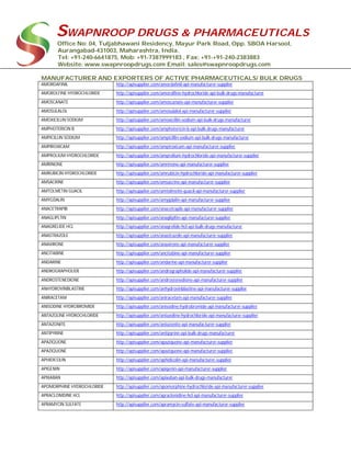SWAPNROOP DRUGS & PHARMACEUTICALS
Office No: 04, Tuljabhawani Residency, Mayur Park Road, Opp. SBOA Harsool,
Aurangabad-431003, Maharashtra, India.
Tel: +91-240-6641875, Mob: +91-7387999183 , Fax: +91-+91-240-2383883
Website: www.swapnroopdrugs.com Email: sales@swapnroopdrugs.com
MANUFACTURER AND EXPORTERS OF ACTIVE PHARMACEUTICALS/ BULK DRUGS
AMORDAFINIL http://apisupplier.com/amordafinil-api-manufacturer-supplier
AMOROLFINE HYDROCHLORIDE http://apisupplier.com/amorolfine-hydrochloride-api-bulk-drugs-manufacturer
AMOSCANATE http://apisupplier.com/amoscanate-api-manufacturer-supplier
AMOSULALOL http://apisupplier.com/amosulalol-api-manufacturer-supplier
AMOXICILLIN SODIUM http://apisupplier.com/amoxicillin-sodium-api-bulk-drugs-manufacturer
AMPHOTERICIN B http://apisupplier.com/amphotericin-b-api-bulk-drugs-manufacturer
AMPICILLIN SODIUM http://apisupplier.com/ampicillin-sodium-api-bulk-drugs-manufacturer
AMPIROXICAM http://apisupplier.com/ampiroxicam-api-manufacturer-supplier
AMPROLIUM HYDROCHLORIDE http://apisupplier.com/amprolium-hydrochloride-api-manufacturer-supplier
AMRINONE http://apisupplier.com/amrinone-api-manufacturer-supplier
AMRUBICIN HYDROCHLORIDE http://apisupplier.com/amrubicin-hydrochloride-api-manufacturer-supplier
AMSACRINE http://apisupplier.com/amsacrine-api-manufacturer-supplier
AMTOLMETIN GUACIL http://apisupplier.com/amtolmetin-guacil-api-manufacturer-supplier
AMYGDALIN http://apisupplier.com/amygdalin-api-manufacturer-supplier
ANACETRAPIB http://apisupplier.com/anacetrapib-api-manufacturer-supplier
ANAGLIPLTIN http://apisupplier.com/anaglipltin-api-manufacturer-supplier
ANAGRELIDE HCL http://apisupplier.com/anagrelide-hcl-api-bulk-drugs-manufacturer
ANASTRAZOLE http://apisupplier.com/anastrazole-api-manufacturer-supplier
ANAXIRONE http://apisupplier.com/anaxirone-api-manufacturer-supplier
ANCITABINE http://apisupplier.com/ancitabine-api-manufacturer-supplier
ANDARINE http://apisupplier.com/andarine-api-manufacturer-supplier
ANDROGRAPHOLIDE http://apisupplier.com/andrographolide-api-manufacturer-supplier
ANDROSTENEDIONE http://apisupplier.com/androstenedione-api-manufacturer-supplier
ANHYDROVINBLASTINE http://apisupplier.com/anhydrovinblastine-api-manufacturer-supplier
ANIRACETAM http://apisupplier.com/aniracetam-api-manufacturer-supplier
ANISODINE HYDROBROMIDE http://apisupplier.com/anisodine-hydrobromide-api-manufacturer-supplier
ANTAZOLINE HYDROCHLORIDE http://apisupplier.com/antazoline-hydrochloride-api-manufacturer-supplier
ANTAZONITE http://apisupplier.com/antazonite-api-manufacturer-supplier
ANTIPYRINE http://apisupplier.com/antipyrine-api-bulk-drugs-manufacturer
APAZIQUONE http://apisupplier.com/apaziquone-api-manufacturer-supplier
APAZIQUONE http://apisupplier.com/apaziquone-api-manufacturer-supplier
APHIDICOLIN http://apisupplier.com/aphidicolin-api-manufacturer-supplier
APIGENIN http://apisupplier.com/apigenin-api-manufacturer-supplier
APIXABAN http://apisupplier.com/apixaban-api-bulk-drugs-manufacturer
APOMORPHINE HYDROCHLORIDE http://apisupplier.com/apomorphine-hydrochloride-api-manufacturer-supplier
APRACLONIDINE HCL http://apisupplier.com/apraclonidine-hcl-api-manufacturer-supplier
APRAMYCIN SULFATE http://apisupplier.com/apramycin-sulfate-api-manufacturer-supplier
 