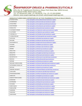 SWAPNROOP DRUGS & PHARMACEUTICALS
Office No: 04, Tuljabhawani Residency, Mayur Park Road, Opp. SBOA Harsool,
Aurangabad-431003, Maharashtra, India.
Tel: +91-240-6641875, Mob: +91-7387999183 , Fax: +91-+91-240-2383883
Website: www.swapnroopdrugs.com Email: sales@swapnroopdrugs.com
MANUFACTURER AND EXPORTERS OF ACTIVE PHARMACEUTICALS/ BULK DRUGS
LEVOSALBUTAMOL http://apisupplier.com/levosalbutamol-api-manufacturer-supplier
LEVOSIMENDAN http://apisupplier.com/levosimendan-api-manufacturer-supplier
LEVOSULPIRIDE http://apisupplier.com/levosulpiride-api-bulk-drugs-manufacturer
LEVOTHYROXINE http://apisupplier.com/levothyroxine-api-manufacturer-supplier
LEXACALCITOL http://apisupplier.com/lexacalcitol-api-manufacturer-supplier
L-GLUTAMATE SODIUM http://apisupplier.com/l-glutamate-sodium-api-manufacturer-supplier
L-GLUTAMINE http://apisupplier.com/l-glutamine-api-manufacturer-supplier
L-HISTIDINE HCL http://apisupplier.com/l-histidine-hcl-api-manufacturer-supplier
L-HYDROXYPROLINE http://apisupplier.com/l-hydroxyproline-api-manufacturer-supplier
LICOFELONE http://apisupplier.com/licofelone-api-manufacturer-supplier
LIDOCAINE http://apisupplier.com/lidocaine-api-bulk-drugs-manufacturer
LIGUSTRAZINE HCL http://apisupplier.com/ligustrazine-hcl-api-manufacturer-supplier
LILOLIDINE http://apisupplier.com/lilolidine-api-manufacturer-supplier
LIMAPROST http://apisupplier.com/limaprost-api-manufacturer-supplier
LIMONIN http://apisupplier.com/limonin-api-manufacturer-supplier
LINACLOTIDE http://apisupplier.com/linaclotide-api-manufacturer-supplier
LINAGLIPTIN http://apisupplier.com/linagliptin-api-bulk-drugs-manufacturer
LINCOMYCIN http://apisupplier.com/lincomycin-api-manufacturer-supplier
LINCOMYCIN HCL http://apisupplier.com/lincomycin-hcl-api-bulk-drugs-manufacturer
LINEZOLID http://apisupplier.com/linezolid-api-bulk-drugs-manufacturer
LINIFANIB http://apisupplier.com/linifanib-api-manufacturer-supplier
LINOCAINE HYDROCHLORIDE http://apisupplier.com/linocaine-hydrochloride-api-manufacturer-supplier
LIOTHYRONINE SODIUM USP http://apisupplier.com/liothyronine-api-bulk-drugs-manufacturer
LIPSTATIN http://apisupplier.com/lipstatin-api-manufacturer-supplier
LISINOPRIL DIHYDRATE http://apisupplier.com/lisinopril-dihydrate-api-bulk-drugs-manufacturer
L-ISOLEUCINE http://apisupplier.com/l-isoleucine-api-bulk-drugs-manufacturer
LITHIUM BOROHYDRIDE http://apisupplier.com/lithium-borohydride-api-manufacturer-supplier
LOBAPLATIN http://apisupplier.com/lobaplatin-api-manufacturer-supplier
LOBELINE HYDROCHLORIDE http://apisupplier.com/lobeline-hydrochloride-api-manufacturer-supplier
LODENOSINE http://apisupplier.com/lodenosine-api-manufacturer-supplier
LOFEPRAMINE http://apisupplier.com/lofepramine-api-manufacturer-supplier
LOFEXIDINE http://apisupplier.com/lofexidine-api-manufacturer-supplier
LOMEFLOXACIN http://apisupplier.com/lomefloxacin-api-manufacturer-supplier
LOMEGUATRIB http://apisupplier.com/lomeguatrib-api-manufacturer-supplier
LOMERIZINE http://apisupplier.com/lomerizine-api-manufacturer-supplier
LOMITAPIDE http://apisupplier.com/lomitapide-api-manufacturer-supplier
LOMOFUNGIN http://apisupplier.com/lomofungin-api-manufacturer-supplier
 