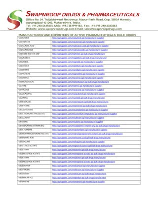 SWAPNROOP DRUGS & PHARMACEUTICALS
Office No: 04, Tuljabhawani Residency, Mayur Park Road, Opp. SBOA Harsool,
Aurangabad-431003, Maharashtra, India.
Tel: +91-240-6641875, Mob: +91-7387999183 , Fax: +91-+91-240-2383883
Website: www.swapnroopdrugs.com Email: sales@swapnroopdrugs.com
MANUFACTURER AND EXPORTERS OF ACTIVE PHARMACEUTICALS/ BULK DRUGS
MABUTEROL http://apisupplier.com/mabuterol-api-manufacturer-supplier
MACITENTAN http://apisupplier.com/macitentan-api-manufacturer-supplier
MADECASSIC ACID http://apisupplier.com/madecassic-acid-api-manufacturer-supplier
MADECASSOSIDE http://apisupplier.com/madecassoside-api-manufacturer-supplier
MAFENIDE ACETATE USP http://apisupplier.com/mafenide-api-bulk-drugs-manufacturer
MAGALDRATE http://apisupplier.com/magaldrate-api-bulk-drugs-manufacturer
MAGNOLOL http://apisupplier.com/magnolol-api-manufacturer-supplier
MALOTILATE http://apisupplier.com/malotilate-api-manufacturer-supplier
MANIDIPINE http://apisupplier.com/manidipine-api-manufacturer-supplier
MAPROTILINE http://apisupplier.com/maprotiline-api-manufacturer-supplier
MARAVIROC http://apisupplier.com/maraviroc-api-manufacturer-supplier
MARBOFLOXACIN http://apisupplier.com/marbofloxacin-api-bulk-drugs-manufacturer
MATRINE http://apisupplier.com/matrine-api-manufacturer-supplier
MAVACOXIB http://apisupplier.com/mavacoxib-api-manufacturer-supplier
MAXACALCITOL http://apisupplier.com/maxacalcitol-api-manufacturer-supplier
MAZINDOL http://apisupplier.com/mazindol-api-bulk-drugs-manufacturer
MEBENDAZOLE http://apisupplier.com/mebendazole-api-bulk-drugs-manufacturer
MEBEVERINE http://apisupplier.com/mebeverine-api-bulk-drugs-manufacturer
MECAMYLAMINE http://apisupplier.com/mecamylamine-api-manufacturer-supplier
MECETRONIUM ETHYLSULFATE http://apisupplier.com/mecetronium-ethylsulfate-api-manufacturer-supplier
MECILLINAM http://apisupplier.com/mecillinam-api-manufacturer-supplier
MECLIZINE http://apisupplier.com/meclizine-api-manufacturer-supplier
MECOBALAMIN /VITAMIN B12 http://apisupplier.com/mecobalamin-/vitamin-b12-api-bulk-drugs-manufacturer
MEDETOMIDINE http://apisupplier.com/medetomidine-api-manufacturer-supplier
MEDROXYPROGESTERONE ACETATE http://apisupplier.com/medroxyprogesterone-acetate-api-bulk-drugs-manufacturer
MEFENAMIC ACID http://apisupplier.com/mefenamic-acid-api-bulk-drugs-manufacturer
MEFLOQUINE http://apisupplier.com/mefloquine-api-manufacturer-supplier
MEGESTROL ACETATE http://apisupplier.com/megestrol-acetate-api-bulk-drugs-manufacturer
MELATONIN http://apisupplier.com/melatonin-api-bulk-drugs-manufacturer
MELENGESTROL ACETATE http://apisupplier.com/melengestrol-acetate-api-bulk-drugs-manufacturer
MELATONIN http://apisupplier.com/melatonin-api-bulk-drugs-manufacturer
MELENGESTROL ACETATE http://apisupplier.com/melengestrol-acetate-api-bulk-drugs-manufacturer
MELEUMYCIN http://apisupplier.com/meleumycin-api-manufacturer-supplier
MELITRACEN http://apisupplier.com/melitracen-api-manufacturer-supplier
MELOXICAM http://apisupplier.com/meloxicam-api-bulk-drugs-manufacturer
MELPHALAN HCL http://apisupplier.com/melphalan-api-bulk-drugs-manufacturer
MEMANTINE http://apisupplier.com/memantine-api-manufacturer-supplier
 