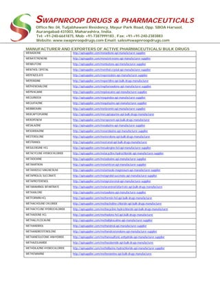 SWAPNROOP DRUGS & PHARMACEUTICALS
Office No: 04, Tuljabhawani Residency, Mayur Park Road, Opp. SBOA Harsool,
Aurangabad-431003, Maharashtra, India.
Tel: +91-240-6641875, Mob: +91-7387999183 , Fax: +91-+91-240-2383883
Website: www.swapnroopdrugs.com Email: sales@swapnroopdrugs.com
MANUFACTURER AND EXPORTERS OF ACTIVE PHARMACEUTICALS/ BULK DRUGS
MENADIONE http://apisupplier.com/menadione-api-manufacturer-supplier
MENATETRENONE http://apisupplier.com/menatetrenone-api-manufacturer-supplier
MENBUTONE http://apisupplier.com/menbutone-api-manufacturer-supplier
MENTHOL CRYSTAL http://apisupplier.com/menthol-crystal-api-manufacturer-supplier
MEPENZOLATE http://apisupplier.com/mepenzolate-api-manufacturer-supplier
MEPERIDINE http://apisupplier.com/meperidine-api-bulk-drugs-manufacturer
MEPHENOXALONE http://apisupplier.com/mephenoxalone-api-manufacturer-supplier
MEPIVACAINE http://apisupplier.com/mepivacaine-api-manufacturer-supplier
MEQUINDOX http://apisupplier.com/mequindox-api-manufacturer-supplier
MEQUITAZINE http://apisupplier.com/mequitazine-api-manufacturer-supplier
MERBROMIN http://apisupplier.com/merbromin-api-manufacturer-supplier
MERCAPTOPURINE http://apisupplier.com/mercaptopurine-api-bulk-drugs-manufacturer
MEROPENEM http://apisupplier.com/meropenem-api-bulk-drugs-manufacturer
MESALAZINE http://apisupplier.com/mesalazine-api-manufacturer-supplier
MESORIDAZINE http://apisupplier.com/mesoridazine-api-manufacturer-supplier
MESTEROLONE http://apisupplier.com/mesterolone-api-bulk-drugs-manufacturer
MESTRANOL http://apisupplier.com/mestranol-api-bulk-drugs-manufacturer
MESULERGINE HCL http://apisupplier.com/mesulergine-hcl-api-manufacturer-supplier
METACYCLINE HYDROCHLORIDE http://apisupplier.com/metacycline-hydrochloride-api-manufacturer-supplier
METADOXINE http://apisupplier.com/metadoxine-api-manufacturer-supplier
METAMITRON http://apisupplier.com/metamitron-api-manufacturer-supplier
METAMIZOLE MAGNESIUM http://apisupplier.com/metamizole-magnesium-api-manufacturer-supplier
METAPROLOL SUCCINATE http://apisupplier.com/metaprolol-succinate-api-manufacturer-supplier
METAPROTERENOL http://apisupplier.com/metaproterenol-api-manufacturer-supplier
METARAMINOL BITARTRATE http://apisupplier.com/metaraminol-bitartrate-api-bulk-drugs-manufacturer
METAXALONE http://apisupplier.com/metaxalone-api-manufacturer-supplier
METFORMIN HCL http://apisupplier.com/metformin-hcl-api-bulk-drugs-manufacturer
METHACHOLINE CHLORIDE http://apisupplier.com/methacholine-chloride-api-bulk-drugs-manufacturer
METHACYCLINE HYDROCHLORIDE http://apisupplier.com/methacycline-hydrochloride-api-bulk-drugs-manufacturer
METHADONE HCL http://apisupplier.com/methadone-hcl-api-bulk-drugs-manufacturer
METHALLYLESCALINE http://apisupplier.com/methallylescaline-api-manufacturer-supplier
METHANDRIOL http://apisupplier.com/methandriol-api-manufacturer-supplier
METHANDROSTENOLONE http://apisupplier.com/methandrostenolone-api-manufacturer-supplier
METHANESULFONIC ANHYDRIDE http://apisupplier.com/methanesulfonic-anhydride-api-manufacturer-supplier
METHAZOLAMIDE http://apisupplier.com/methazolamide-api-bulk-drugs-manufacturer
METHDILAZINE HYDROCHLORIDE http://apisupplier.com/methdilazine-hydrochloride-api-manufacturer-supplier
METHENAMINE http://apisupplier.com/methenamine-api-bulk-drugs-manufacturer
 