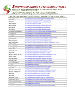 SWAPNROOP DRUGS & PHARMACEUTICALS
Office No: 04, Tuljabhawani Residency, Mayur Park Road, Opp. SBOA Harsool,
Aurangabad-431003, Maharashtra, India.
Tel: +91-240-6641875, Mob: +91-7387999183 , Fax: +91-+91-240-2383883
Website: www.swapnroopdrugs.com Email: sales@swapnroopdrugs.com
MANUFACTURER AND EXPORTERS OF ACTIVE PHARMACEUTICALS/ BULK DRUGS
METHENOLONE ACETATE http://apisupplier.com/methenolone-acetate-api-manufacturer-supplier
METHIMAZOLE http://apisupplier.com/methimazole-api-bulk-drugs-manufacturer
METHIONINE http://apisupplier.com/methionine-api-bulk-drugs-manufacturer
METHOCARBAMOL http://apisupplier.com/methocarbamol
METHOCTRAMINE http://apisupplier.com/methoctramine-api-manufacturer-supplier
METHOHEXITAL http://apisupplier.com/methohexital-api-manufacturer-supplier
METHOTREXATE http://apisupplier.com/methotrexate-api-manufacturer-supplier
METHOTRIMEPRAZINE MALEATE http://apisupplier.com/methotrimeprazine-maleate-api-manufacturer-supplier
METHOXETAMINE http://apisupplier.com/methoxetamine-api-manufacturer-supplier
METHOXSALEN http://apisupplier.com/methoxsalen-api-bulk-drugs-manufacturer
METHOXYAMINE HYDROCHLORIDE http://apisupplier.com/methoxyamine-hydrochloride-api-manufacturer-supplier
METHOXYDIENONE http://apisupplier.com/methoxydienone-api-manufacturer-supplier
METHOXYFENOZIDE http://apisupplier.com/methoxyfenozide-api-manufacturer-supplier
METHOXYPHENAMINE
HYDROCHLORIDE
http://apisupplier.com/methoxyphenamine-hydrochloride-api-manufacturer-supplier
METHYCLOTHIAZIDE http://apisupplier.com/methyclothiazide-api-manufacturer-supplier
METHYL PALMITATE http://apisupplier.com/methyl-palmitate-api-manufacturer-supplier
METHYLAMINE http://apisupplier.com/methylamine-api-manufacturer-supplier
METHYLCOBALAMIN http://apisupplier.com/methylcobalamin-api-manufacturer-supplier
METHYLDOPA http://apisupplier.com/methyldopa-api-manufacturer-supplier
METHYLERGONOVINE MALEATE http://apisupplier.com/methylergonovine-maleate-api-manufacturer-supplier
METHYLESTRADIOL http://apisupplier.com/methylestradiol-api-manufacturer-supplier
METHYLNALTREXONE http://apisupplier.com/methylnaltrexone-api-manufacturer-supplier
METHYLNICOTINATE http://apisupplier.com/methylnicotinate-api-manufacturer-supplier
METHYLOESTRENOLONE http://apisupplier.com/methyloestrenolone-api-bulk-drugs-manufacturer
METRIBUZIN http://apisupplier.com/metribuzin
METRONIDAZOLE http://apisupplier.com/metronidazole-api-manufacturer-supplier
MEVASTATIN http://apisupplier.com/mevastatin-api-manufacturer-supplier
MEXILETINE HYDROCHLORIDE http://apisupplier.com/mexiletine-hydrochloride-api-bulk-drugs-manufacturer
MIANSERIN HYDROCHLORIDE http://apisupplier.com/mianserin-hydrochloride-api-manufacturer-supplier
MIBOLERONE http://apisupplier.com/mibolerone-api-manufacturer-supplier
MICAFUNGIN http://apisupplier.com/micafungin-api-manufacturer-supplier
MICONAZOLE NITRATE http://apisupplier.com/miconazole-nitrate-api-bulk-drugs-manufacturer
MICRONOMICIN SULFATE http://apisupplier.com/micronomicin-sulfate-api-bulk-drugs-manufacturer
MIDAZOLAM HYDROCHLORIDE http://apisupplier.com/midazolam-hydrochloride-api-manufacturer-supplier
MIDECAMYCIN http://apisupplier.com/midecamycin
MIDODRINE HYDROCHLORIDE http://apisupplier.com/midodrine-hydrochloride-api-manufacturer-supplier
 