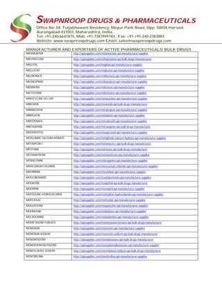 SWAPNROOP DRUGS & PHARMACEUTICALS
Office No: 04, Tuljabhawani Residency, Mayur Park Road, Opp. SBOA Harsool,
Aurangabad-431003, Maharashtra, India.
Tel: +91-240-6641875, Mob: +91-7387999183 , Fax: +91-+91-240-2383883
Website: www.swapnroopdrugs.com Email: sales@swapnroopdrugs.com
MANUFACTURER AND EXPORTERS OF ACTIVE PHARMACEUTICALS/ BULK DRUGS
MIFAMURTIDE http://apisupplier.com/mifamurtide-api-manufacturer-supplier
MIFEPRISTONE http://apisupplier.com/mifepristone-api-bulk-drugs-manufacturer
MIGLITOL http://apisupplier.com/miglitol-api-manufacturer-supplier
MIGLUSTAT http://apisupplier.com/miglustat-api-manufacturer-supplier
MILDRONATE http://apisupplier.com/mildronate-api-manufacturer-supplier
MILNACIPRAN http://apisupplier.com/milnacipran-api-manufacturer-supplier
MILRINONE http://apisupplier.com/milrinone-api-manufacturer-supplier
MILTEFOSINE http://apisupplier.com/miltefosine-api-manufacturer-supplier
MINOCYCLINE HCL USP http://apisupplier.com/minocycline-api-manufacturer-supplier
MINOXIDIL http://apisupplier.com/minoxidil-api-bulk-drugs-manufacturer
MIRABEGRON http://apisupplier.com/mirabegron-api-manufacturer-supplier
MIRIPLATIN http://apisupplier.com/miriplatin-api-manufacturer-supplier
MIRODENAFIL http://apisupplier.com/mirodenafil-api-manufacturer-supplier
MIRTAZAPINE http://apisupplier.com/mirtazapine-api-bulk-drugs-manufacturer
MISOPROSTOL http://apisupplier.com/misoprostol-api-manufacturer-supplier
MITIGLINIDE CALCIUM HYDRATE http://apisupplier.com/mitiglinide-calcium-hydrate-api-manufacturer-supplier
MITOMYCIN C http://apisupplier.com/mitomycin-c-api-bulk-drugs-manufacturer
MITOTANE http://apisupplier.com/mitotane-api-bulk-drugs-manufacturer
MITOXANTRONE http://apisupplier.com/mitoxantrone-api-manufacturer-supplier
MITRAGYNINE http://apisupplier.com/mitragynine-api-manufacturer-supplier
MIVACURIUM CHLORIDE http://apisupplier.com/mivacurium-chloride-api-manufacturer-supplier
MIZORIBINE http://apisupplier.com/mizoribine-api-manufacturer-supplier
MOCLOBENMIDE http://apisupplier.com/moclobenmide-api-manufacturer-supplier
MODAFINIL http://apisupplier.com/modafinil-api-bulk-drugs-manufacturer
MOEXIPRIL http://apisupplier.com/moexipril-api-manufacturer-supplier
MOFEGILINE HYDROCHLORIDE http://apisupplier.com/mofegiline-hydrochloride-api-manufacturer-supplier
MOFEZOLAC http://apisupplier.com/mofezolac-api-manufacturer-supplier
MOGUISTEINE http://apisupplier.com/moguisteine-api-manufacturer-supplier
MOLINDONE http://apisupplier.com/molindone-api-manufacturer-supplier
MOLSIDOMINE http://apisupplier.com/molsidomine-api-manufacturer-supplier
MOMETASONE FUROATE http://apisupplier.com/mometasone-furoate-api-bulk-drugs-manufacturer
MONENSIN http://apisupplier.com/monensin-api-manufacturer-supplier
MONENSIN SODIUM http://apisupplier.com/monensin-sodium-api-bulk-drugs-manufacturer
MONOBENZONE http://apisupplier.com/monobenzone-api-bulk-drugs-manufacturer
MONOPHENYLBUTAZONE http://apisupplier.com/monophenylbutazone-api-manufacturer-supplier
MONTELUKAST SODIUM http://apisupplier.com/montelukast-sodium-api-bulk-drugs-manufacturer
MONTIRELINA http://apisupplier.com/montirelina-api-manufacturer-supplier
 