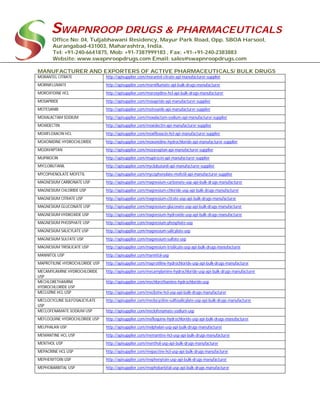SWAPNROOP DRUGS & PHARMACEUTICALS
Office No: 04, Tuljabhawani Residency, Mayur Park Road, Opp. SBOA Harsool,
Aurangabad-431003, Maharashtra, India.
Tel: +91-240-6641875, Mob: +91-7387999183 , Fax: +91-+91-240-2383883
Website: www.swapnroopdrugs.com Email: sales@swapnroopdrugs.com
MANUFACTURER AND EXPORTERS OF ACTIVE PHARMACEUTICALS/ BULK DRUGS
MORANTEL CITRATE http://apisupplier.com/morantel-citrate-api-manufacturer-supplier
MORNIFLUMATE http://apisupplier.com/morniflumate-api-bulk-drugs-manufacturer
MOROXYDINE HCL http://apisupplier.com/moroxydine-hcl-api-bulk-drugs-manufacturer
MOSAPRIDE http://apisupplier.com/mosapride-api-manufacturer-supplier
MOTESANIB http://apisupplier.com/motesanib-api-manufacturer-supplier
MOXALACTAM SODIUM http://apisupplier.com/moxalactam-sodium-api-manufacturer-supplier
MOXIDECTIN http://apisupplier.com/moxidectin-api-manufacturer-supplier
MOXIFLOXACIN HCL http://apisupplier.com/moxifloxacin-hcl-api-manufacturer-supplier
MOXONIDINE HYDROCHLORIDE http://apisupplier.com/moxonidine-hydrochloride-api-manufacturer-supplier
MOZAVAPTAN http://apisupplier.com/mozavaptan-api-manufacturer-supplier
MUPIROCIN http://apisupplier.com/mupirocin-api-manufacturer-supplier
MYCLOBUTANIL http://apisupplier.com/myclobutanil-api-manufacturer-supplier
MYCOPHENOLATE MOFETIL http://apisupplier.com/mycophenolate-mofetil-api-manufacturer-supplier
MAGNESIUM CARBONATE USP http://apisupplier.com/magnesium-carbonate-usp-api-bulk-drugs-manufacturer
MAGNESIUM CHLORIDE USP http://apisupplier.com/magnesium-chloride-usp-api-bulk-drugs-manufacturer
MAGNESIUM CITRATE USP http://apisupplier.com/magnesium-citrate-usp-api-bulk-drugs-manufacturer
MAGNESIUM GLUCONATE USP http://apisupplier.com/magnesium-gluconate-usp-api-bulk-drugs-manufacturer
MAGNESIUM HYDROXIDE USP http://apisupplier.com/magnesium-hydroxide-usp-api-bulk-drugs-manufacturer
MAGNESIUM PHOSPHATE USP http://apisupplier.com/magnesium-phosphate-usp
MAGNESIUM SALICYLATE USP http://apisupplier.com/magnesium-salicylate-usp
MAGNESIUM SULFATE USP http://apisupplier.com/magnesium-sulfate-usp
MAGNESIUM TRISILICATE USP http://apisupplier.com/magnesium-trisilicate-usp-api-bulk-drugs-manufacturer
MANNITOL USP http://apisupplier.com/mannitol-usp
MAPROTILINE HYDROCHLORIDE USP http://apisupplier.com/maprotiline-hydrochloride-usp-api-bulk-drugs-manufacturer
MECAMYLAMINE HYDROCHLORIDE
USP
http://apisupplier.com/mecamylamine-hydrochloride-usp-api-bulk-drugs-manufacturer
MECHLORETHAMINE
HYDROCHLORIDE USP
http://apisupplier.com/mechlorethamine-hydrochloride-usp
MECLIZINE HCL USP http://apisupplier.com/meclizine-hcl-usp-api-bulk-drugs-manufacturer
MECLOCYCLINE SULFOSALICYLATE
USP
http://apisupplier.com/meclocycline-sulfosalicylate-usp-api-bulk-drugs-manufacturer
MECLOFENAMATE SODIUM USP http://apisupplier.com/meclofenamate-sodium-usp
MEFLOQUINE HYDROCHLORIDE USP http://apisupplier.com/mefloquine-hydrochloride-usp-api-bulk-drugs-manufacturer
MELPHALAN USP http://apisupplier.com/melphalan-usp-api-bulk-drugs-manufacturer
MEMANTINE HCL USP http://apisupplier.com/memantine-hcl-usp-api-bulk-drugs-manufacturer
MENTHOL USP http://apisupplier.com/menthol-usp-api-bulk-drugs-manufacturer
MEPACRINE HCL USP http://apisupplier.com/mepacrine-hcl-usp-api-bulk-drugs-manufacturer
MEPHENYTOIN USP http://apisupplier.com/mephenytoin-usp-api-bulk-drugs-manufacturer
MEPHOBARBITAL USP http://apisupplier.com/mephobarbital-usp-api-bulk-drugs-manufacturer
 