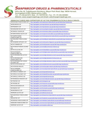SWAPNROOP DRUGS & PHARMACEUTICALS
Office No: 04, Tuljabhawani Residency, Mayur Park Road, Opp. SBOA Harsool,
Aurangabad-431003, Maharashtra, India.
Tel: +91-240-6641875, Mob: +91-7387999183 , Fax: +91-+91-240-2383883
Website: www.swapnroopdrugs.com Email: sales@swapnroopdrugs.com
MANUFACTURER AND EXPORTERS OF ACTIVE PHARMACEUTICALS/ BULK DRUGS
MEPIVACAINE HYDROCHLORIDE USP http://apisupplier.com/mepivacaine-hydrochloride-usp-api-bulk-drugs-manufacturer
MEPREDNISONE USP http://apisupplier.com/meprednisone-usp-api-bulk-drugs-manufacturer
MEPROBAMATE USP http://apisupplier.com/meprobamate-usp-api-bulk-drugs-manufacturer
MESORIDAZINE BESYLATE USP http://apisupplier.com/mesoridazine-besylate-usp-api-bulk-drugs-manufacturer
METAMIZOLE SODIUM USP http://apisupplier.com/metamizole-sodium-usp-api-bulk-drugs-manufacturer
METAPROTERENOL SULFATE USP http://apisupplier.com/metaproterenol-sulfate-usp-api-bulk-drugs-manufacturer
METHAMPHETAMINE
HYDROCHLORIDE USP
http://apisupplier.com/methamphetamine-hydrochloride-usp-api-bulk-drugs-manufacturer
METHDILAZINE HYDROCHLORIDE
USP
http://apisupplier.com/methdilazine-hydrochloride-usp-api-bulk-drugs-manufacturer
METHENAMINE HIPPURATE USP http://apisupplier.com/methenamine-hippurate-usp-api-bulk-drugs-manufacturer
METHYL PARABEN USP http://apisupplier.com/methyl-paraben-usp-api-bulk-drugs-manufacturer
METHYLBENZETHONIUM CHLORIDE
USP
http://apisupplier.com/methylbenzethonium-chloride-usp
METHYLCELLULOSE USP http://apisupplier.com/methylcellulose-usp-api-bulk-drugs-manufacturer
METHYLPHENIDATE
HYDROCHLORIDE USP
http://apisupplier.com/methylphenidate-hydrochloride-usp-api-bulk-drugs-manufacturer
METHYLPREDNISOLONE ACETATE
USP
http://apisupplier.com/methylprednisolone-acetate-usp-api-bulk-drugs-manufacturer
METHYLPREDNISOLONE
HEMISUCCINATE USP
http://apisupplier.com/methylprednisolone-hemisuccinate-usp
METHYLPREDNISOLONE SODIUM
SUCCINATE USP
http://apisupplier.com/methylprednisolone-sodium-succinate-usp-api-bulk-drugs-manufacturer
METHYLTESTOSTERONE USP http://apisupplier.com/methyltestosterone-usp-api-bulk-drugs-manufacturer
METHYSERGIDE MALEATE http://apisupplier.com/methysergide-maleate-api-bulk-drugs-manufacturer
METOCLOPRAMIDE
HYDROCHLORIDE USP
http://apisupplier.com/metoclopramide-hydrochloride-usp-api-bulk-drugs-manufacturer
METOPROLOL FUMARATE USP http://apisupplier.com/metoprolol-fumarate-usp
METOPROLOL SUCCINATE USP http://apisupplier.com/metoprolol-succinate-usp-api-bulk-drugs-manufacturer
METOPROLOL TARTRATE USP http://apisupplier.com/metoprolol-tartrate-usp
METRONIDAZOLE BENZOATE USP http://apisupplier.com/metronidazole-benzoate-usp-api-bulk-drugs-manufacturer
METYRAPONE USP http://apisupplier.com/metyrapone-usp
METYROSINE USP http://apisupplier.com/metyrosine-usp-api-bulk-drugs-manufacturer
MEZLOCILLIN SODIUM USP http://apisupplier.com/mezlocillin-sodium-usp
MICONAZOLE USP http://apisupplier.com/miconazole-usp-api-bulk-drugs-manufacturer
MILNACIPRAN HCL USP http://apisupplier.com/milnacipran-hcl-usp
MILRINONE LACTATE USP http://apisupplier.com/milrinone-lactate-usp
MITOXANTRONE HYDROCHLORIDE
USP
http://apisupplier.com/mitoxantrone-hydrochloride-usp-api-bulk-drugs-manufacturer
MIZOLASTINE USP http://apisupplier.com/mizolastine-usp-api-bulk-drugs-manufacturer
MOLINDONE HYDROCHLORIDE USP http://apisupplier.com/molindone-hydrochloride-usp-api-bulk-drugs-manufacturer
MORICIZINE HYDROCHLORIDE USP http://apisupplier.com/moricizine-hydrochloride-usp-api-bulk-drugs-manufacturer
MORPHINE SULFATE USP http://apisupplier.com/morphine-sulfate-usp
 