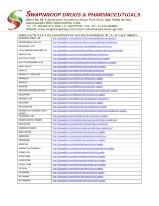 SWAPNROOP DRUGS & PHARMACEUTICALS
Office No: 04, Tuljabhawani Residency, Mayur Park Road, Opp. SBOA Harsool,
Aurangabad-431003, Maharashtra, India.
Tel: +91-240-6641875, Mob: +91-7387999183 , Fax: +91-+91-240-2383883
Website: www.swapnroopdrugs.com Email: sales@swapnroopdrugs.com
MANUFACTURER AND EXPORTERS OF ACTIVE PHARMACEUTICALS/ BULK DRUGS
MOSAPRIDE CITRATE USP http://apisupplier.com/mosapride-citrate-usp-api-bulk-drugs-manufacturer
MUPIROCIN CALCIUM USP http://apisupplier.com/mupirocin-calcium-usp-api-bulk-drugs-manufacturer
MERADIMATE USP http://apisupplier.com/meradimate-usp-api-bulk-drugs-manufacturer
METHENAMINE MANDELATE USP http://apisupplier.com/methenamine-mandelate-usp-api-bulk-drugs-manufacturer
NABUMETONE http://apisupplier.com/nabumetone-api-bulk-drugs-manufacturer
N-ACETYL CYSTEINE http://apisupplier.com/n-acetyl-cysteine-api-manufacturer-supplier
N-ACETYLNEURAMINIC ACID http://apisupplier.com/n-acetylneuraminic-acid-api-manufacturer-supplier
NADIFLOXACIN http://apisupplier.com/nadifloxacin-api-manufacturer-supplier
NADOLOL http://apisupplier.com/nadolol-api-bulk-drugs-manufacturer
NAFAMOSTAT MESYLATE http://apisupplier.com/nafamostat-mesylate-api-manufacturer-supplier
NAFARELIN http://apisupplier.com/nafarelin-api-manufacturer-supplier
NAFCILLIN http://apisupplier.com/nafcillin-api-manufacturer-supplier
NAFTIFINE http://apisupplier.com/naftifine-api-manufacturer-supplier
NAFTOPIDIL DIHYDROCHLORIDE http://apisupplier.com/naftopidil-dihydrochloride-api-manufacturer-supplier
NALBUPHINE http://apisupplier.com/nalbuphine-api-manufacturer-supplier
NALIDIXIC ACID http://apisupplier.com/nalidixic-acid-api-bulk-drugs-manufacturer
NALOXONE http://apisupplier.com/naloxone-api-manufacturer-supplier
NALOXONAZINE http://apisupplier.com/naloxonazine-api-manufacturer-supplier
NALTRIBEN METHANESULFONATE
HYDRATE
http://apisupplier.com/naltriben-methanesulfonate-hydrate-api-manufacturer-supplier
NALTRINDOLE HCL http://apisupplier.com/naltrindole-hcl-api-manufacturer-supplier
NANDROLONE DECANOATE http://apisupplier.com/nandrolone-decanoate-api-bulk-drugs-manufacturer
NAPHAZOLIN http://apisupplier.com/naphazoline-api-bulk-drugs-manufacturer
NAPROXEN SODIUM http://apisupplier.com/naproxen-sodium-api-bulk-drugs-manufacturer
NARATRIPTAN http://apisupplier.com/naratriptan-api-manufacturer-supplier
NATAMYCIN http://apisupplier.com/natamycin-api-bulk-drugs-manufacturer
NATEGLINIDE http://apisupplier.com/nateglinide-api-manufacturer-supplier
NEBIVOLOL http://apisupplier.com/nebivolol-api-manufacturer-supplier
NEBRACETAM FUMARATE http://apisupplier.com/nebracetam-fumarate-api-manufacturer-supplier
NEDAPLATIN http://apisupplier.com/nedaplatin-api-manufacturer-supplier
NEDOCROMIL http://apisupplier.com/nedocromil-api-manufacturer-supplier
NEFAZODONE http://apisupplier.com/nefazodone-api-manufacturer-supplier
NEFIRACETAM http://apisupplier.com/nefiracetam-api-manufacturer-supplier
NEFOPAM http://apisupplier.com/nefopam-api-manufacturer-supplier
NELARABINE http://apisupplier.com/nelarabine-api-manufacturer-supplier
NELFINAVIR http://apisupplier.com/nelfinavir-api-manufacturer-supplier
NELZARABINE http://apisupplier.com/nelzarabine-api-manufacturer-supplier
 