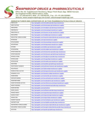 SWAPNROOP DRUGS & PHARMACEUTICALS
Office No: 04, Tuljabhawani Residency, Mayur Park Road, Opp. SBOA Harsool,
Aurangabad-431003, Maharashtra, India.
Tel: +91-240-6641875, Mob: +91-7387999183 , Fax: +91-+91-240-2383883
Website: www.swapnroopdrugs.com Email: sales@swapnroopdrugs.com
MANUFACTURER AND EXPORTERS OF ACTIVE PHARMACEUTICALS/ BULK DRUGS
NIMESULIDE http://apisupplier.com/nimesulide-api-bulk-drugs-manufacturer
NIMETAZEPAM http://apisupplier.com/nimetazepam-api-manufacturer-supplier
NIMODIPINE http://apisupplier.com/nimodipine-api-bulk-drugs-manufacturer
NIMORAZOLE http://apisupplier.com/nimorazoleapi-manufacturer-supplier
NIMUSTINE HCL http://apisupplier.com/nimustine-hcl-api-manufacturer-supplier
NISOLDIPINE http://apisupplier.com/nisoldipineapi-manufacturer-supplier
NISOXETINE HYDROCHLORIDE http://apisupplier.com/nisoxetine-hydrochloride-api-manufacturer-supplier
NITARSONE http://apisupplier.com/eapi-manufacturer-supplier
NITAZOXANIDE http://apisupplier.com/nitazoxanideapi-manufacturer-supplier
NITENPYRAM http://apisupplier.com/nitenpyramapi-manufacturer-supplier
NITIDINE http://apisupplier.com/nitidine-api-manufacturer-supplier
NITRENDIPINE http://apisupplier.com/nitrendipine-api-manufacturer-supplier
NITROFURANTOIN http://apisupplier.com/nitrofurantoin-api-bulk-drugs-manufacturer
NITROFURAZONE http://apisupplier.com/nitrofurazone-api-bulk-drugs-manufacturer
NITROGLYCERIN http://apisupplier.com/nitroglycerin-api-bulk-drugs-manufacturer
NITROGUANIL http://apisupplier.com/nitroguanilapi-manufacturer-supplier
NITROXOLINE http://apisupplier.com/nitroxoline-api-manufacturer-supplier
NIZATIDINE http://apisupplier.com/nizatidine-api-bulk-drugs-manufacturer
NIZOFENONE FUMARATE http://apisupplier.com/nizofenone-fumarate-api-manufacturer-supplier
NOLATREXED http://apisupplier.com/nolatrexedapi-manufacturer-supplier
NOMEGESTROL ACETATE http://apisupplier.com/nomegestrol-acetate-api-manufacturer-supplier
NONANOIC ACID http://apisupplier.com/nonanoic-acidapi-manufacturer-supplier
NONIVAMIDE http://apisupplier.com/nonivamide-api-manufacturer-supplier
NORCANTHARIDIN http://apisupplier.com/norcantharidin-api-manufacturer-supplier
NOREPINEPHRINE http://apisupplier.com/norepinephrine-api-manufacturer-supplier
NORETHISTERONE ACETATE http://apisupplier.com/norethisterone-acetateapi-manufacturer-supplier
NORETHYNODREL http://apisupplier.com/norethynodrel-api-bulk-drugs-manufacturer
NORFENEFRINE http://apisupplier.com/norfenefrine
NORFLOXACIN http://apisupplier.com/norfloxacin-api-bulk-drugs-manufacturer
NORGESTIMATE http://apisupplier.com/norgestimateapi-manufacturer-supplier
NORGESTOMET http://apisupplier.com/norgestometapi-manufacturer-supplier
NORGESTREL http://apisupplier.com/norgestrelapi-manufacturer-supplier
NORMETHADONE http://apisupplier.com/normethadone-api-manufacturer-supplier
NORTRIPTYLINE http://apisupplier.com/nortriptyline-api-bulk-drugs-manufacturer
NORTROPINE HYDROCHLORIDE http://apisupplier.com/nortropine-hydrochloride-api-manufacturer-supplier
NOSCAPINE HYDROCHLORIDE http://apisupplier.com/noscapine-hydrochloride-api-bulk-drugs-manufacturer
NYSTATIN http://apisupplier.com/nystatin-api-bulk-drugs-manufacturer
 