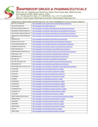 SWAPNROOP DRUGS & PHARMACEUTICALS
Office No: 04, Tuljabhawani Residency, Mayur Park Road, Opp. SBOA Harsool,
Aurangabad-431003, Maharashtra, India.
Tel: +91-240-6641875, Mob: +91-7387999183 , Fax: +91-+91-240-2383883
Website: www.swapnroopdrugs.com Email: sales@swapnroopdrugs.com
MANUFACTURER AND EXPORTERS OF ACTIVE PHARMACEUTICALS/ BULK DRUGS
N-ACETYL-CYSTEINE USP http://apisupplier.com/n-acetyl-cysteine-usp-api-bulk-drugs-manufacturer
NAFCILLIN SODIUM USP http://apisupplier.com/nafcillin-sodium-usp
NAFTIFINE HYDROCHLORIDE USP http://apisupplier.com/naftifine-hydrochloride-usp-api-bulk-drugs-manufacturer
NALORPHINE HYDROCHLORIDE USP http://apisupplier.com/nalorphine-hydrochloride-usp-api-bulk-drugs-manufacturer
NALTREXONE HYDROCHLORIDE USP http://apisupplier.com/naltrexone-hydrochloride-usp-api-bulk-drugs-manufacturer
NANDROLONE PHENYLPROPIONATE
USP
http://apisupplier.com/nandrolone-phenylpropionate-usp-api-bulk-drugs-manufacturer
NAPROXEN USP http://apisupplier.com/naproxen-usp-api-bulk-drugs-manufacturer
NEOMYCIN SULFATE USP http://apisupplier.com/neomycin-sulfate-usp-api-bulk-drugs-manufacturer
NEOSTIGMINE BROMIDE USP http://apisupplier.com/neostigmine-bromide-usp-api-bulk-drugs-manufacturer
NOVOBIOCIN SODIUM USP http://apisupplier.com/novobiocin-sodium-usp-api-bulk-drugs-manufacturer
NORETHINDRONE USP http://apisupplier.com/norethindrone-usp-api-bulk-drugs-manufacturer
NOREPINEPHRINE BITARTRATE USP http://apisupplier.com/norepinephrine-bitartrate-usp-api-bulk-drugs-manufacturer
NONOXYNOL 9 USP http://apisupplier.com/nonoxynol-9-usp-api-bulk-drugs-manufacturer
NITROMERSOL USP http://apisupplier.com/nitromersol-usp-api-bulk-drugs-manufacturer
NICOTINE USP http://apisupplier.com/nicotine-usp-api-bulk-drugs-manufacturer
NICOTINE POLACRILEX USP http://apisupplier.com/nicotine-polacrilex-usp-api-bulk-drugs-manufacturer
NIACINAMIDE USP http://apisupplier.com/niacinamide-usp-api-bulk-drugs-manufacturer
NEOSTIGMINE METHYLSULFATE USP http://apisupplier.com/neostigmine-methylsulfate-usp-api-bulk-drugs-manufacturer
OCFENTANIL http://apisupplier.com/ocfentanilapi-manufacturer-supplier
OCTREOTIDE http://apisupplier.com/octreotide-api-manufacturer-supplier
OFLOXACIN http://apisupplier.com/ofloxacin-api-bulk-drugs-manufacturer
OLANZAPINE http://apisupplier.com/olanzapine-api-manufacturer-supplier
OLAPARIB http://apisupplier.com/olaparibapi-manufacturer-supplier
OLAQUINDOX http://apisupplier.com/olaquindox-api-manufacturer-supplier
OLMESARTAN http://apisupplier.com/olmesartan-api-manufacturer-supplier
OLOPATADINE http://apisupplier.com/olopatadineapi-manufacturer-supplier
OLPADRONIC ACID http://apisupplier.com/olpadronic-acidapi-manufacturer-supplier
OLPRINONE HCL http://apisupplier.com/olprinone-hclapi-manufacturer-supplier
OLSALAZINE http://apisupplier.com/olsalazineapi-manufacturer-supplier
OMACETAXINE MEPESUCCINATE http://apisupplier.com/omacetaxine-mepesuccinateapi-manufacturer-supplier
ONDANSETRON http://apisupplier.com/ondansetronapi-manufacturer-supplier
OPIPRAMOL http://apisupplier.com/opipramolapi-manufacturer-supplier
ORAZAMIDE http://apisupplier.com/orazamideapi-manufacturer-supplier
ORBIFLOXACIN http://apisupplier.com/orbifloxacinapi-manufacturer-supplier
ORLISTAT http://apisupplier.com/orlistatapi-manufacturer-supplier
ORMETOPRIM http://apisupplier.com/ormetoprimapi-manufacturer-supplier
 