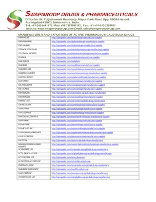 SWAPNROOP DRUGS & PHARMACEUTICALS
Office No: 04, Tuljabhawani Residency, Mayur Park Road, Opp. SBOA Harsool,
Aurangabad-431003, Maharashtra, India.
Tel: +91-240-6641875, Mob: +91-7387999183 , Fax: +91-+91-240-2383883
Website: www.swapnroopdrugs.com Email: sales@swapnroopdrugs.com
MANUFACTURER AND EXPORTERS OF ACTIVE PHARMACEUTICALS/ BULK DRUGS
ORNIDAZOLE http://apisupplier.com/ornidazoleapi-manufacturer-supplier
ORPHENADRINE http://apisupplier.com/orphenadrineapi-manufacturer-supplier
OSELTAMIVIR http://apisupplier.com/oseltamivirapi-manufacturer-supplier
OTERACIL POTASSIUM http://apisupplier.com/oteracil-potassium-api-manufacturer-supplier
OTILONIUM BROMIDE http://apisupplier.com/otilonium-bromideapi-manufacturer-supplier
OUABAIN http://apisupplier.com/ouabainapi-manufacturer-supplier
OXALIPLATIN http://apisupplier.com/oxaliplatin
OXACILLIN http://apisupplier.com/oxacillinapi-manufacturer-supplier
OXANDROLONE http://apisupplier.com/oxandroloneapi-manufacturer-supplier
OXANTEL PAMOATE http://apisupplier.com/oxantel-pamoateapi-manufacturer-supplier
OXAPIUM IODIDE http://apisupplier.com/oxapium-iodideapi-manufacturer-supplier
OXATOMIDE http://apisupplier.com/oxatomideapi-manufacturer-supplier
OXCARBAZEPINE http://apisupplier.com/oxcarbazepineapi-manufacturer-supplier
OXETACAINE http://apisupplier.com/oxetacaineapi-manufacturer-supplier
OXFENDAZOLE http://apisupplier.com/oxfendazole-api-bulk-drugs-manufacturer
OXICONAZOLE http://apisupplier.com/oxiconazoleapi-manufacturer-supplier
OXIRACETAM http://apisupplier.com/oxiracetam-api-bulk-drugs-manufacturer
OXOMEMAZINE http://apisupplier.com/oxomemazineapi-manufacturer-supplier
OXYBUTYNIN http://apisupplier.com/oxybutyninapi-manufacturer-supplier
OXYCLOZANIDE http://apisupplier.com/oxyclozanideapi-manufacturer-supplier
OXYCONAZOLE NITRATE http://apisupplier.com/oxyconazole-nitrateapi-manufacturer-supplier
OXYFEDRINE http://apisupplier.com/oxyfedrineapi-manufacturer-supplier
OXYMATRINE http://apisupplier.com/oxymatrineapi-manufacturer-supplier
OXYMETAZOLINE http://apisupplier.com/oxymetazolineapi-manufacturer-supplier
OXYPHENONIUM BROMIDE http://apisupplier.com/oxyphenonium-bromideapi-manufacturer-supplier
OXYRESVERATROL http://apisupplier.com/oxyresveratrolapi-manufacturer-supplier
OXYTOCIN http://apisupplier.com/oxytocin-api-bulk-drugs-manufacturer
OZAGREL HYDROCHLORIDE
HYDRATE
http://apisupplier.com/ozagrel-hydrochloride-hydrateapi-manufacturer-supplier
OCTINOXATE USP http://apisupplier.com/octinoxate-usp-api-bulk-drugs-manufacturer
OCTYL SALICYLATE USP http://apisupplier.com/octyl-salicylate-usp-api-bulk-drugs-manufacturer
OCTOCRYLENE USP http://apisupplier.com/octocrylene-usp
OCTREOTIDE ACETATE USP http://apisupplier.com/octreotide-acetate-usp
OMEPRAZOLE USP http://apisupplier.com/omeprazole-usp-api-bulk-drugs-manufacturer
OXACILLIN SODIUM USP http://apisupplier.com/oxacillin-sodium-usp
OXAZEPAM USP http://apisupplier.com/oxazepam-usp-api-bulk-drugs-manufacturer
OXTRIPHYLLINE USP http://apisupplier.com/oxtriphylline-usp-api-bulk-drugs-manufacturer
 