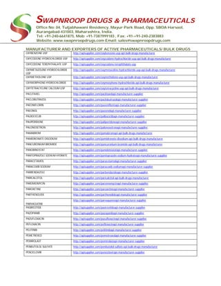 SWAPNROOP DRUGS & PHARMACEUTICALS
Office No: 04, Tuljabhawani Residency, Mayur Park Road, Opp. SBOA Harsool,
Aurangabad-431003, Maharashtra, India.
Tel: +91-240-6641875, Mob: +91-7387999183 , Fax: +91-+91-240-2383883
Website: www.swapnroopdrugs.com Email: sales@swapnroopdrugs.com
MANUFACTURER AND EXPORTERS OF ACTIVE PHARMACEUTICALS/ BULK DRUGS
OXYBENZONE USP http://apisupplier.com/oxybenzone-usp-api-bulk-drugs-manufacturer
OXYCODONE HYDROCHLORIDE USP http://apisupplier.com/oxycodone-hydrochloride-usp-api-bulk-drugs-manufacturer
OXYCODONE TEREPHTHALATE USP http://apisupplier.com/oxycodone-terephthalate-usp
OXYMETAZOLINE HYDROCHLORIDE
USP
http://apisupplier.com/oxymetazoline-hydrochloride-usp-api-bulk-drugs-manufacturer
OXYMETHOLONE USP http://apisupplier.com/oxymetholone-usp-api-bulk-drugs-manufacturer
OXYMORPHONE HYDROCHLORIDE http://apisupplier.com/oxymorphone-hydrochloride-api-bulk-drugs-manufacturer
OXYTETRACYCLINE CALCIUM USP http://apisupplier.com/oxytetracycline-usp-api-bulk-drugs-manufacturer
PACLITAXEL http://apisupplier.com/paclitaxelapi-manufacturer-supplier
PACLOBUTRAZOL http://apisupplier.com/paclobutrazolapi-manufacturer-supplier
PAEONIFLORIN http://apisupplier.com/paeoniflorinapi-manufacturer-supplier
PAEONOL http://apisupplier.com/paeonolapi-manufacturer-supplier
PALBOCICLIB http://apisupplier.com/palbociclibapi-manufacturer-supplier
PALIPERIDONE http://apisupplier.com/paliperidoneapi-manufacturer-supplier
PALONOSETRON http://apisupplier.com/palonosetronapi-manufacturer-supplier
PAMABROM http://apisupplier.com/pamabromapi-api-bulk-drugs-manufacturer
PAMIDRONATE DISODIUM http://apisupplier.com/pamidronate-disodium-api-bulk-drugs-manufacturer
PANCURONIUM BROMIDE http://apisupplier.com/pancuronium-bromide-api-bulk-drugs-manufacturer
PANOBINOSTAT http://apisupplier.com/panobinostatapi-manufacturer-supplier
PANTOPRAZOLE SODIUM HYDRATE http://apisupplier.com/pantoprazole-sodium-hydrateapi-manufacturer-supplier
PARACETAMOL http://apisupplier.com/paracetamolapi-manufacturer-supplier
PARACOXIB SODIUM http://apisupplier.com/paracoxib-sodiumapi-manufacturer-supplier
PARBENDAZOLE http://apisupplier.com/parbendazoleapi-manufacturer-supplier
PARICALCITOL http://apisupplier.com/paricalcitol-api-bulk-drugs-manufacturer
PAROMOMYCIN http://apisupplier.com/paromomycinapi-manufacturer-supplier
PAROXETINE http://apisupplier.com/paroxetineapi-manufacturer-supplier
PARTHENOLIDE http://apisupplier.com/parthenolideapi-manufacturer-supplier
PARVAQUONE
http://apisupplier.com/parvaquoneapi-manufacturer-supplier
PASIREOTIDE http://apisupplier.com/pasireotideapi-manufacturer-supplier
PAZOPANIB http://apisupplier.com/pazopanibapi-manufacturer-supplier
PAZUFLOXACIN http://apisupplier.com/pazufloxacinapi-manufacturer-supplier
PEFLOXACIN http://apisupplier.com/pefloxacinapi-manufacturer-supplier
PELITINIB http://apisupplier.com/pelitinibapi-manufacturer-supplier
PEMETREXED http://apisupplier.com/pemetrexedapi-manufacturer-supplier
PEMIROLAST http://apisupplier.com/pemirolastapi-manufacturer-supplier
PENBUTOLOL SULFATE http://apisupplier.com/penbutolol-sulfate-api-bulk-drugs-manufacturer
PENCICLOVIR http://apisupplier.com/penciclovirapi-manufacturer-supplier
 