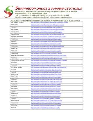 SWAPNROOP DRUGS & PHARMACEUTICALS
Office No: 04, Tuljabhawani Residency, Mayur Park Road, Opp. SBOA Harsool,
Aurangabad-431003, Maharashtra, India.
Tel: +91-240-6641875, Mob: +91-7387999183 , Fax: +91-+91-240-2383883
Website: www.swapnroopdrugs.com Email: sales@swapnroopdrugs.com
MANUFACTURER AND EXPORTERS OF ACTIVE PHARMACEUTICALS/ BULK DRUGS
PENETHAMATE HYDRIOD http://apisupplier.com/penethamate-hydriodideapi-manufacturer-supplier
PENFLURIDOL http://apisupplier.com/penfluridolapi-api-bulk-drugs-manufacturer
PENICILLIN G http://apisupplier.com/penicillin-g-api-bulk-drugs-manufacturer
PENTAZOCINE http://apisupplier.com/pentazocine-usp-api-manufacturer-supplier
PENTOBARBITAL http://apisupplier.com/pentobarbitalapi-manufacturer-supplier
PENTOXIFYLLINE http://apisupplier.com/pentoxifylline-api-bulk-drugs-manufacturer
PERAMIVIR TRIHYDRATE http://apisupplier.com/peramivir-trihydrateapi-manufacturer-supplier
PERAMPANEL http://apisupplier.com/perampanelapi-manufacturer-supplier
PERGOLIDE http://apisupplier.com/pergolide-api-bulk-drugs-manufacturer
PERINDOPRIL http://apisupplier.com/perindoprilapi-manufacturer-supplier
PERPHENAZINE http://apisupplier.com/perphenazine-api-bulk-drugs-manufacturer
PHENACETIN http://apisupplier.com/phenacetinapi-manufacturer-supplier
PHENAZONE http://apisupplier.com/phenazoneapi-manufacturer-supplier
PHENIRAMINE http://apisupplier.com/pheniramineapi-manufacturer-supplier
PHENYLPROPANOLAMINE http://apisupplier.com/phenylpropanolamineapi-manufacturer-supplier
PHENYTOIN http://apisupplier.com/phenytoin-api-bulk-drugs-manufacturer
PHOSPHOMYCIN CALCIUM http://apisupplier.com/phosphomycin-calciumapi-manufacturer-supplier
PICOTAMIDE http://apisupplier.com/picotamideapi-manufacturer-supplier
PIDOTIMOD http://apisupplier.com/pidotimodapi-manufacturer-supplier
PILOCARPINE NITRATE http://apisupplier.com/pilocarpine-nitrate-api-bulk-drugs-manufacturer
PIMOZIDE http://apisupplier.com/pimozide-api-bulk-drugs-manufacturer
PINDOLOL http://apisupplier.com/pindolol-api-bulk-drugs-manufacturer
PIOGLITAZONE http://apisupplier.com/pioglitazoneapi-manufacturer-supplier
PIPERAQUINE http://apisupplier.com/piperaquineapi-manufacturer-supplier
PIPERAZINE http://apisupplier.com/piperazine-api-bulk-drugs-manufacturer
PIRACETAM http://apisupplier.com/piracetam-api-bulk-drugs-manufacturer
PIRARUBICIN http://apisupplier.com/pirarubicinapi-manufacturer-supplier
PIRETANIDE http://apisupplier.com/piretanideapi-manufacturer-supplier
PIRFENIDONE http://apisupplier.com/pirfenidoneapi-manufacturer-supplier
PIRIBEDIL http://apisupplier.com/piribedil-api-manufacturer-supplier
PIRINIDAZOLE http://apisupplier.com/pirinidazoleapi-manufacturer-supplier
PIRLIMYCIN http://apisupplier.com/pirlimycinapi-manufacturer-supplier
PIRODAVIR http://apisupplier.com/pirodavirapi-manufacturer-supplier
PIROXICAM USP http://apisupplier.com/piroxicam-api-bulk-drugs-manufacturer
PITAVASTATIN http://apisupplier.com/pitavastatinapi-manufacturer-supplier
PITOFENONE http://apisupplier.com/pitofenoneapi-manufacturer-supplier
PIZOTIFEN http://apisupplier.com/pizotifenapi-manufacturer-supplier
 