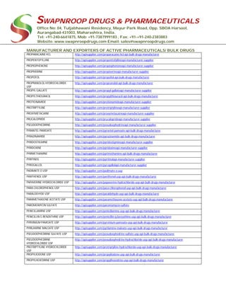 SWAPNROOP DRUGS & PHARMACEUTICALS
Office No: 04, Tuljabhawani Residency, Mayur Park Road, Opp. SBOA Harsool,
Aurangabad-431003, Maharashtra, India.
Tel: +91-240-6641875, Mob: +91-7387999183 , Fax: +91-+91-240-2383883
Website: www.swapnroopdrugs.com Email: sales@swapnroopdrugs.com
MANUFACTURER AND EXPORTERS OF ACTIVE PHARMACEUTICALS/ BULK DRUGS
PROPARACAINE HCL http://apisupplier.com/proparacaine-hcl-api-bulk-drugs-manufacturer
PROPENTOFYLLINE http://apisupplier.com/propentofyllineapi-manufacturer-supplier
PROPIOPHENONE http://apisupplier.com/propiophenoneapi-manufacturer-supplier
PROPIVERINE http://apisupplier.com/propiverineapi-manufacturer-supplier
PROPOFOL http://apisupplier.com/propofol-api-bulk-drugs-manufacturer
PROPRANOLOL HYDROCHLORIDE
USP
http://apisupplier.com/propranolol-api-bulk-drugs-manufacturer
PROPYL GALLATE http://apisupplier.com/propyl-gallateapi-manufacturer-supplier
PROPYLTHIOURACIL http://apisupplier.com/propylthiouracil-api-bulk-drugs-manufacturer
PROTIONAMIDE http://apisupplier.com/protionamideapi-manufacturer-supplier
PROTRIPTYLINE http://apisupplier.com/protriptylineapi-manufacturer-supplier
PROXYMETACAINE http://apisupplier.com/proxymetacaineapi-manufacturer-supplier
PRUCALOPRIDE http://apisupplier.com/prucaloprideapi-manufacturer-supplier
PSEUDOEPHEDRINE http://apisupplier.com/pseudoephedrineapi-manufacturer-supplier
PYRANTEL PAMOATE http://apisupplier.com/pyrantel-pamoate-api-bulk-drugs-manufacturer
PYRAZINAMIDE http://apisupplier.com/pyrazinamide-api-bulk-drugs-manufacturer
PYRIDOSTIGMINE http://apisupplier.com/pyridostigmineapi-manufacturer-supplier
PYRIDOXINE http://apisupplier.com/pyridoxineapi-manufacturer-supplier
PYRIMETHAMINE http://apisupplier.com/pyrimethamine-api-bulk-drugs-manufacturer
PYRITINOL http://apisupplier.com/pyritinolapi-manufacturer-supplier
PYROGALLOL http://apisupplier.com/pyrogallolapi-manufacturer-supplier
PADIMATE O USP http://apisupplier.com/padimate-o-usp
PANTHENOL USP http://apisupplier.com/panthenol-usp-api-bulk-drugs-manufacturer
PAPAVERINE HYDROCHLORIDE USP http://apisupplier.com/papaverine-hydrochloride-usp-api-bulk-drugs-manufacturer
PARA CHLOROPHENOL USP http://apisupplier.com/para-chlorophenol-usp-api-bulk-drugs-manufacturer
PARALDEHYDE USP http://apisupplier.com/paraldehyde-usp-api-bulk-drugs-manufacturer
PARAMETHASONE ACETATE USP http://apisupplier.com/paramethasone-acetate-usp-api-bulk-drugs-manufacturer
PAROMOMYCIN SULFATE http://apisupplier.com/paromomycin-sulfate
PENICILLAMINE USP http://apisupplier.com/penicillamine-usp-api-bulk-drugs-manufacturer
PENICILLIN G BENZATHINE USP http://apisupplier.com/penicillin-g-benzathine-usp-api-bulk-drugs-manufacturer
PYRVINIUM PAMOATE USP http://apisupplier.com/pyrvinium-pamoate-usp-api-bulk-drugs-manufacturer
PYRILAMINE MALEATE USP http://apisupplier.com/pyrilamine-maleate-usp-api-bulk-drugs-manufacturer
PSEUDOEPHEDRINE SULFATE USP http://apisupplier.com/pseudoephedrine-sulfate-usp-api-bulk-drugs-manufacturer
PSEUDOEPHEDRINE
HYDROCHLORIDE USP
http://apisupplier.com/pseudoephedrine-hydrochloride-usp-api-bulk-drugs-manufacturer
PROTRIPTYLINE HYDROCHLORIDE
USP
http://apisupplier.com/protriptyline-hydrochloride-usp-api-bulk-drugs-manufacturer
PROPYLIODONE USP http://apisupplier.com/propyliodone-usp-api-bulk-drugs-manufacturer
PROPYLHEXEDRINE USP http://apisupplier.com/propylhexedrine-usp-api-bulk-drugs-manufacturer
 