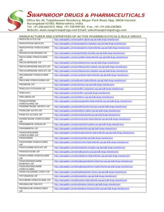 SWAPNROOP DRUGS & PHARMACEUTICALS
Office No: 04, Tuljabhawani Residency, Mayur Park Road, Opp. SBOA Harsool,
Aurangabad-431003, Maharashtra, India.
Tel: +91-240-6641875, Mob: +91-7387999183 , Fax: +91-+91-240-2383883
Website: www.swapnroopdrugs.com Email: sales@swapnroopdrugs.com
MANUFACTURER AND EXPORTERS OF ACTIVE PHARMACEUTICALS/ BULK DRUGS
PROPYLENE GLYCOL USP http://apisupplier.com/propylene-glycol-usp-api-bulk-drugs-manufacturer
PROPOXYPHENE NAPSYLATE http://apisupplier.com/propoxyphene-napsylate-usp-api-bulk-drugs-manufacturer
PROPOXYPHENE HYDROCHLORIDE
USP
http://apisupplier.com/propoxyphene-hydrochloride-usp-api-bulk-drugs-manufacturer
PROPANTHELINE BROMIDE USP http://apisupplier.com/propantheline-bromide-usp-api-bulk-drugs-manufacturer
PROCYCLIDINE HYDROCHLORIDE
USP
http://apisupplier.com/procyclidine-hydrochloride-usp-api-bulk-drugs-manufacturer
PROCHLORPERAZINE USP http://apisupplier.com/prochlorperazine-usp-api-bulk-drugs-manufacturer
PROCHLORPERAZINE MALEATE USP http://apisupplier.com/prochlorperazine-maleate-usp-api-bulk-drugs-manufacturer
PROCHLORPERAZINE EDISYLATE USP http://apisupplier.com/prochlorperazine-edisylate-usp-api-bulk-drugs-manufacturer
PROCARBAZINE HYDROCHLORIDE
USP
http://apisupplier.com/procarbazine-hydrochloride-usp-api-bulk-drugs-manufacturer
PRILOCAINE HYDROCHLORIDE USP http://apisupplier.com/prilocaine-hydrochloride-usp-api-bulk-drugs-manufacturer
PREDNISONE USP http://apisupplier.com/prednisone-usp-api-bulk-drugs-manufacturer
PENICILLIN V POTASSIUM USP http://apisupplier.com/penicillin-v-potassium-usp-api-bulk-drugs-manufacturer
PENICILLIN V http://apisupplier.com/penicillin-v-api-bulk-drugs-manufacturer
PERFLUBRON USP http://apisupplier.com/perflubron-usp-api-bulk-drugs-manufacturer
PHENAZOPYRIDINE
HYDROCHLORIDE USP
http://apisupplier.com/phenazopyridine-hydrochloride-usp-api-bulk-drugs-manufacturer
PHENDIMETRAZINE TARTRATE USP http://apisupplier.com/phendimetrazine-tartrate-usp-api-bulk-drugs-manufacturer
PHENELZINE SULFATE USP http://apisupplier.com/phenelzine-sulfate-usp-api-bulk-drugs-manufacturer
PHENETHYL ALCOHOL USP http://apisupplier.com/phenethyl-alcohol-usp-api-bulk-drugs-manufacturer
PHENMETRAZINE HYDROCHLORIDE
USP
http://apisupplier.com/phenmetrazine-hydrochloride-usp-api-bulk-drugs-manufacturer
PHENOBARBITAL SODIUM USP http://apisupplier.com/phenobarbital-sodium-usp-api-bulk-drugs-manufacturer
PHENOBARBITAL USP http://apisupplier.com/phenobarbital-usp-api-bulk-drugs-manufacturer
PHENOXYBENZAMINE
HYDROCHLORIDE USP
http://apisupplier.com/phenoxybenzamine-hydrochloride-usp-api-bulk-drugs-manufacturer
PHENSUXIMIDE http://apisupplier.com/phensuximide-api-bulk-drugs-manufacturer
PHENTERMINE HYDROCHLORIDE
USP
http://apisupplier.com/phentermine-hydrochloride-usp-api-bulk-drugs-manufacturer
PHENTOLAMINE MESYLATE USP http://apisupplier.com/phentolamine-mesylate-usp-api-bulk-drugs-manufacturer
PHENYLBUTAZONE USP http://apisupplier.com/phenylbutazone-usp-api-bulk-drugs-manufacturer
PHENYLEPHRINE HYDROCHLORIDE
USP
http://apisupplier.com/phenylephrine-hydrochloride-usp-api-bulk-drugs-manufacturer
PHENYLPROPANOLAMINE
BITARTRATE USP
http://apisupplier.com/phenylpropanolamine-bitartrate-usp-api-bulk-drugs-manufacturer
PHENYLPROPANOLAMINE
HYDROCHLORIDE
http://apisupplier.com/phenylpropanolamine-hydrochloride-api-bulk-drugs-manufacturer
PHENYLTOLOXAMINE CITRATE USP http://apisupplier.com/phenyltoloxamine-citrate-usp-api-bulk-drugs-manufacturer
PHYTONADIONE USP http://apisupplier.com/phytonadione-usp-api-bulk-drugs-manufacturer
PILOCARPINE HYDROCHLORIDE USP http://apisupplier.com/pilocarpine-hydrochloride-usp-api-bulk-drugs-manufacturer
PREDNISOLONE TEBUTATE http://apisupplier.com/prednisolone-tebutate-api-bulk-drugs-manufacturer
PREDNISOLONE HEMISUCCINATE
USP
http://apisupplier.com/prednisolone-hemisuccinate-usp-api-bulk-drugs-manufacturer
 
