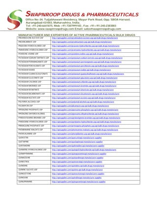 SWAPNROOP DRUGS & PHARMACEUTICALS
Office No: 04, Tuljabhawani Residency, Mayur Park Road, Opp. SBOA Harsool,
Aurangabad-431003, Maharashtra, India.
Tel: +91-240-6641875, Mob: +91-7387999183 , Fax: +91-+91-240-2383883
Website: www.swapnroopdrugs.com Email: sales@swapnroopdrugs.com
MANUFACTURER AND EXPORTERS OF ACTIVE PHARMACEUTICALS/ BULK DRUGS
PREDNISOLONE ACETATE USP http://apisupplier.com/prednisolone-acetate-usp-api-bulk-drugs-manufacturer
PREDNICARBATE USP http://apisupplier.com/prednicarbate-usp-api-bulk-drugs-manufacturer
PRAZOSIN HYDROCHLORIDE USP http://apisupplier.com/prazosin-hydrochloride-usp-api-bulk-drugs-manufacturer
PRAMOXINE HYDROCHLORIDE USP http://apisupplier.com/pramoxine-hydrochloride-usp-api-bulk-drugs-manufacturer
POVIDONE–IODINE USP http://apisupplier.com/povidone-iodine-usp-api-bulk-drugs-manufacturer
POTASSIUM SODIUM TARTRATE USP http://apisupplier.com/potassium-sodium-tartrate-usp-api-bulk-drugs-manufacturer
POTASSIUM PERMANGANATE USP http://apisupplier.com/potassium-permanganate-usp-api-bulk-drugs-manufacturer
POTASSIUM PERCHLORATE USP http://apisupplier.com/potassium-perchlorate-usp-api-bulk-drugs-manufacturer
POTASSIUM IODIDE http://apisupplier.com/potassium-iodide-api-bulk-drugs-manufacturer
POTASSIUM GUAIACOLSULFONATE http://apisupplier.com/potassium-guaiacolsulfonate-usp-api-bulk-drugs-manufacturer
POTASSIUM GLUCONATE USP http://apisupplier.com/potassium-gluconate-usp-api-bulk-drugs-manufacturer
POTASSIUM CHLORIDE USP http://apisupplier.com/potassium-chloride-usp-api-bulk-drugs-manufacturer
POTASSIUM BROMIDE USP http://apisupplier.com/potassium-bromide-usp-api-bulk-drugs-manufacturer
POTASSIUM BITARTRATE http://apisupplier.com/potassium-bitartrate-api-bulk-drugs-manufacturer
POTASSIUM BICARBONATE USP http://apisupplier.com/potassium-bicarbonate-usp-api-bulk-drugs-manufacturer
POTASSIUM ACETATE USP http://apisupplier.com/potassium-acetate-usp-api-bulk-drugs-manufacturer
POLYVINYL ALCOHOL USP http://apisupplier.com/polyvinyl-alcohol-usp-api-bulk-drugs-manufacturer
PLICAMYCIN USP http://apisupplier.com/plicamycin-usp-api-bulk-drugs-manufacturer
PIPERAZINE PHOSPHATE USP http://apisupplier.com/piperazine-phosphate-usp-api-bulk-drugs-manufacturer
PIPERAZINE DIHYDROCHLORIDE http://apisupplier.com/piperazine-dihydrochloride-api-bulk-drugs-manufacturer
PYRIDOSTIGMINE BROMIDE USP http://apisupplier.com/pyridostigmine-bromide-usp-api-bulk-drugs-manufacturer
PYRIDOXINE HYDROCHLORIDE USP http://apisupplier.com/pyridoxine-hydrochloride-usp-api-bulk-drugs-manufacturer
PRIMAQUINE PHOSPHATE USP http://apisupplier.com/primaquine-phosphate-usp-api-bulk-drugs-manufacturer
PHENIRAMINE MALEATE USP http://apisupplier.com/pheniramine-maleate-usp-api-bulk-drugs-manufacturer
PHENYLALANINE USP http://apisupplier.com/phenylalanine-usp-api-bulk-drugs-manufacturer
QUERCETIN http://apisupplier.com/quercetinapi-manufacturer-supplier
QUETIAPINE http://apisupplier.com/quetiapineapi-manufacturer-supplier
QUIFENADINE http://apisupplier.com/quifenadine-api-manufacturer-supplier
QUINAPRIL HYDROCHLORIDE USP http://apisupplier.com/quinapril-hydrochloride-api-bulk-drugs-manufacturer
QUINAPYRAMINE http://apisupplier.com/quinapyramineapi-manufacturer-supplier
QUINAZOLINE http://apisupplier.com/quinazolineapi-manufacturer-supplier
QUINESTROL http://apisupplier.com/quinestrolapi-manufacturer-supplier
QUINIDINE http://apisupplier.com/quinidine-api-bulk-drugs-manufacturer
QUININE SULFATE USP http://apisupplier.com/quinine-api-bulk-drugs-manufacturer
QUINOCETONE http://apisupplier.com/quinocetoneapi-manufacturer-supplier
QUINOLINE http://apisupplier.com/quinolineapi-manufacturer-supplier
QUINUPRAMINE http://apisupplier.com/quinupramineapi-manufacturer-supplier
 