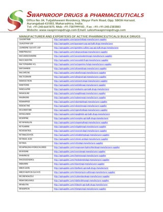 SWAPNROOP DRUGS & PHARMACEUTICALS
Office No: 04, Tuljabhawani Residency, Mayur Park Road, Opp. SBOA Harsool,
Aurangabad-431003, Maharashtra, India.
Tel: +91-240-6641875, Mob: +91-7387999183 , Fax: +91-+91-240-2383883
Website: www.swapnroopdrugs.com Email: sales@swapnroopdrugs.com
MANUFACTURER AND EXPORTERS OF ACTIVE PHARMACEUTICALS/ BULK DRUGS
QUIZARTINIB http://apisupplier.com/quizartinibapi-manufacturer-supplier
QUAZEPAM USP http://apisupplier.com/quazepam-usp-api-bulk-drugs-manufacturer
QUINIDINE SULFATE USP http://apisupplier.com/quinidine-sulfate-usp-api-bulk-drugs-manufacturer
RABEPRAZOLE http://apisupplier.com/rabeprazoleapi-manufacturer-supplier
RACEANISODAMINE http://apisupplier.com/raceanisodamineapi-manufacturer-supplier
RACECADOTRIL http://apisupplier.com/racecadotril-api-manufacturer-supplier
RACTOPAMINE HCL http://apisupplier.com/ractopamine-hclapi-manufacturer-supplier
RAFOXANIDE http://apisupplier.com/rafoxanideapi-manufacturer-supplier
RALOXIFENE http://apisupplier.com/raloxifeneapi-manufacturer-supplier
RALTEGRAVIR http://apisupplier.com/raltegravirapi-manufacturer-supplier
RAMOSETRON http://apisupplier.com/ramosetronapi-manufacturer-supplier
RANITIDINE http://apisupplier.com/ranitidineapi-manufacturer-supplier
RANOLAZINE http://apisupplier.com/ranolazine-api-bulk-drugs-manufacturer
RASAGILINE http://apisupplier.com/rasagilineapi-manufacturer-supplier
RAUBASINE http://apisupplier.com/raubasineapi-manufacturer-supplier
REBAMIPIDE http://apisupplier.com/rebamipideapi-manufacturer-supplier
REBOXETINE http://apisupplier.com/reboxetineapi-manufacturer-supplier
REGORAFENIB http://apisupplier.com/regorafenibapi-manufacturer-supplier
REPAGLINIDE http://apisupplier.com/repaglinide-api-bulk-drugs-manufacturer
RESERPINE http://apisupplier.com/reserpine-api-bulk-drugs-manufacturer
RETAPAMULIN http://apisupplier.com/retapamulinapi-manufacturer-supplier
RETIGABINE http://apisupplier.com/retigabineapi-manufacturer-supplier
RESVERATROL http://apisupplier.com/resveratrolapi-manufacturer-supplier
RETINALDEHYDE http://apisupplier.com/retinaldehydeapi-manufacturer-supplier
RETINOIC ACID http://apisupplier.com/retinoic-acidapi-manufacturer-supplier
RETINOL http://apisupplier.com/retinolapi-manufacturer-supplier
REVAPRAZAN HYDROCHLORIDE http://apisupplier.com/revaprazan-hydrochlorideapi-manufacturer-supplier
REVERSINE http://apisupplier.com/reversineapi-manufacturer-supplier
RHAMNOSE http://apisupplier.com/rhamnoseapi-manufacturer-supplier
RHODODENDROL http://apisupplier.com/rhododendrolapi-manufacturer-supplier
RIBAVIRIN http://apisupplier.com/ribavirinapi-manufacturer-supplier
RIBOFLAVIN http://apisupplier.com/riboflavin-api-bulk-drugs-manufacturer
RIBOSTAMYCIN SULFATE http://apisupplier.com/ribostamycin-sulfateapi-manufacturer-supplier
RICOBENDAZOLE http://apisupplier.com/ricobendazoleapi-manufacturer-supplier
RIDAFOROLIMUS http://apisupplier.com/ridaforolimusapi-manufacturer-supplier
RIFABUTIN http://apisupplier.com/rifabutin-api-bulk-drugs-manufacturer
RIFAMPICIN http://apisupplier.com/rifampicinapi-manufacturer-supplier
 