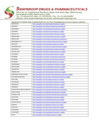 SWAPNROOP DRUGS & PHARMACEUTICALS
Office No: 04, Tuljabhawani Residency, Mayur Park Road, Opp. SBOA Harsool,
Aurangabad-431003, Maharashtra, India.
Tel: +91-240-6641875, Mob: +91-7387999183 , Fax: +91-+91-240-2383883
Website: www.swapnroopdrugs.com Email: sales@swapnroopdrugs.com
MANUFACTURER AND EXPORTERS OF ACTIVE PHARMACEUTICALS/ BULK DRUGS
RIFAPENTINE http://apisupplier.com/rifapentineapi-manufacturer-supplier
RIFAXIMIN http://apisupplier.com/rifaximin-api-bulk-drugs-manufacturer
RILMENIDINE http://apisupplier.com/rilmenidineapi-manufacturer-supplier
RILPIVIRINE http://apisupplier.com/rilpivirineapi-manufacturer-supplier
RILUZOLE HCL http://apisupplier.com/riluzole-hclapi-manufacturer-supplier
RIMANTADINE http://apisupplier.com/rimantadineapi-manufacturer-supplier
RIMEXOLONE http://apisupplier.com/rimexolone-api-bulk-drugs-manufacturer
RIMONABANT HCL http://apisupplier.com/rimonabant-hclapi-manufacturer-supplier
RIOCIGUAT http://apisupplier.com/riociguatapi-manufacturer-supplier
RISEDRONIC ACID http://apisupplier.com/risedronic-acidapi-manufacturer-supplier
RISPERIDONE http://apisupplier.com/risperidoneapi-manufacturer-supplier
RITALINIC ACID http://apisupplier.com/ritalinic-acidapi-manufacturer-supplier
RITANSERIN http://apisupplier.com/ritanserinapi-manufacturer-supplier
RITODRINE http://apisupplier.com/ritodrine-api-bulk-drugs-manufacturer
RITONAVIR http://apisupplier.com/ritonavir-api-bulk-drugs-manufacturer
RITUXIMAB http://apisupplier.com/rituximabapi-manufacturer-supplier
RIVAROXABAN http://apisupplier.com/rivaroxabanapi-manufacturer-supplier
RIVASTIGMINE http://apisupplier.com/rivastigmineapi-manufacturer-supplier
RIZATRIPTAN http://apisupplier.com/rizatriptanapi-manufacturer-supplier
ROBENACOXIB http://apisupplier.com/robenacoxibapi-manufacturer-supplier
ROBENIDINE HYDROCHLORIDE http://apisupplier.com/robenidine-hydrochlorideapi-manufacturer-supplier
ROCURONIUM BROMIDE http://apisupplier.com/rocuronium-bromideapi-manufacturer-supplier
ROFECOXIB http://apisupplier.com/rofecoxibapi-manufacturer-supplier
ROFLUMILAST http://apisupplier.com/roflumilastapi-manufacturer-supplier
RONIDAZOLE http://apisupplier.com/ronidazoleapi-manufacturer-supplier
ROPINIROLE http://apisupplier.com/ropiniroleapi-manufacturer-supplier
ROPIVACAINE HYDROCHLORIDE USP http://apisupplier.com/ropivacaine-api-bulk-drugs-manufacturer
ROSIGLITAZONE http://apisupplier.com/rosiglitazoneapi-manufacturer-supplier
ROSUVASTATIN http://apisupplier.com/rosuvastatin-api-bulk-drugs-manufacturer
ROTIGOTINE http://apisupplier.com/rotigotineapi-manufacturer-supplier
ROXATIDINE http://apisupplier.com/roxatidineapi-manufacturer-supplier
ROXITHROMYCIN http://apisupplier.com/roxithromycinapi-manufacturer-supplier
RUBIDATE http://apisupplier.com/rubidateapi-manufacturer-supplier
RUBITECAN http://apisupplier.com/rubitecanapi-manufacturer-supplier
RUFINAMIDE http://apisupplier.com/rufinamide-api-bulk-drugs-manufacturer
RUPATADINE http://apisupplier.com/rupatadineapi-manufacturer-supplier
RUTIN http://apisupplier.com/rutinapi-manufacturer-supplier
 