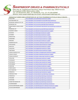 SWAPNROOP DRUGS & PHARMACEUTICALS
Office No: 04, Tuljabhawani Residency, Mayur Park Road, Opp. SBOA Harsool,
Aurangabad-431003, Maharashtra, India.
Tel: +91-240-6641875, Mob: +91-7387999183 , Fax: +91-+91-240-2383883
Website: www.swapnroopdrugs.com Email: sales@swapnroopdrugs.com
MANUFACTURER AND EXPORTERS OF ACTIVE PHARMACEUTICALS/ BULK DRUGS
RUXOLITINIB http://apisupplier.com/ruxolitinibapi-manufacturer-supplier
RACEPINEPHRINE USP http://apisupplier.com/racepinephrine-usp-api-bulk-drugs-manufacturer
RESORCINOL MONOACETATE USP http://apisupplier.com/resorcinol-monoacetate-usp-api-bulk-drugs-manufacturer
RESORCINOL USP http://apisupplier.com/resorcinol-usp-api-bulk-drugs-manufacturer
RIMANTANDINE HYDROCHLORIDE
USP
http://apisupplier.com/rimantandine-hydrochloride-usp-api-bulk-drugs-manufacturer
ROXARSONE USP http://apisupplier.com/roxarsone-usp-api-bulk-drugs-manufacturer
SILDENAFIL CITRATE http://apisupplier.com/sildenafil-citrateapi-manufacturer-supplier
SILODOSIN http://apisupplier.com/silodosinapi-manufacturer-supplier
SILYMARIN http://apisupplier.com/silymarinapi-manufacturer-supplier
SIMVASTATIN http://apisupplier.com/simvastatinapi-manufacturer-supplier
SINOMENINE http://apisupplier.com/sinomenineapi-manufacturer-supplier
SIROLIMUS http://apisupplier.com/sirolimusapi-manufacturer-supplier
SISOMICIN SULFATE http://apisupplier.com/sisomicin-sulfateapi-manufacturer-supplier
SITAFLOXACIN http://apisupplier.com/sitafloxacinapi-manufacturer-supplier
SIVELESTAT http://apisupplier.com/sivelestatapi-manufacturer-supplier
SITAGLIPTIN http://apisupplier.com/sitagliptinapi-manufacturer-supplier
SOBETIROME http://apisupplier.com/sobetiromeapi-manufacturer-supplier
SODIUM CROMOGLYCATE http://apisupplier.com/sodium-cromoglycateapi-manufacturer-supplier
SODIUM FUSIDATE http://apisupplier.com/sodium-fusidateapi-manufacturer-supplier
SODIUM VALPROATE http://apisupplier.com/sodium-valproateapi-manufacturer-supplier
SOFALCONE http://apisupplier.com/sofalconeapi-manufacturer-supplier
SOFOSBUVIR http://apisupplier.com/sofosbuvirapi-manufacturer-supplier
SOLIFENACIN http://apisupplier.com/solifenacinapi-manufacturer-supplier
SOPHORIDINE http://apisupplier.com/sophoridineapi-manufacturer-supplier
SORAFENIB http://apisupplier.com/sorafenibapi-manufacturer-supplier
SPARFLOXACIN http://apisupplier.com/sparfloxacinapi-manufacturer-supplier
SPECTINOMYCIN http://apisupplier.com/spectinomycin-api-bulk-drugs-manufacturer
SPIRAMYCIN http://apisupplier.com/spiramycinapi-manufacturer-supplier
SPIRONOLACTONE http://apisupplier.com/spironolactone-api-bulk-drugs-manufacturer
STANOZOLOL http://apisupplier.com/stanozolol-api-bulk-drugs-manufacturer
STAVUDINE http://apisupplier.com/stavudine-api-bulk-drugs-manufacturer
SUFENTANIL http://apisupplier.com/sufentanil-api-bulk-drugs-manufacturer
SULBACTAM SODIUM USP http://apisupplier.com/sulbactam-api-bulk-drugs-manufacturer
SULFABENZAMIDE http://apisupplier.com/sulfabenzamide-api-bulk-drugs-manufacturer
SULFACHLOROPYRAZINE SODIUM http://apisupplier.com/sulfachloropyrazine-sodiumapi-manufacturer-supplier
SULFACHLOROPYRIDAZIN http://apisupplier.com/sulfachloropyridazineapi-manufacturer-supplier
 