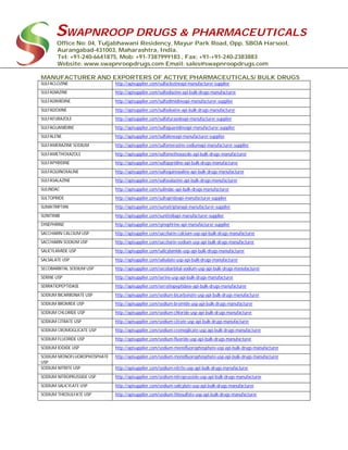 SWAPNROOP DRUGS & PHARMACEUTICALS
Office No: 04, Tuljabhawani Residency, Mayur Park Road, Opp. SBOA Harsool,
Aurangabad-431003, Maharashtra, India.
Tel: +91-240-6641875, Mob: +91-7387999183 , Fax: +91-+91-240-2383883
Website: www.swapnroopdrugs.com Email: sales@swapnroopdrugs.com
MANUFACTURER AND EXPORTERS OF ACTIVE PHARMACEUTICALS/ BULK DRUGS
SULFACLOZINE http://apisupplier.com/sulfaclozineapi-manufacturer-supplier
SULFADIAZINE http://apisupplier.com/sulfadiazine-api-bulk-drugs-manufacturer
SULFADIMIDINE http://apisupplier.com/sulfadimidineapi-manufacturer-supplier
SULFADOXINE http://apisupplier.com/sulfadoxine-api-bulk-drugs-manufacturer
SULFAFURAZOLE http://apisupplier.com/sulfafurazoleapi-manufacturer-supplier
SULFAGUANIDINE http://apisupplier.com/sulfaguanidineapi-manufacturer-supplier
SULFALENE http://apisupplier.com/sulfaleneapi-manufacturer-supplier
SULFAMERAZINE SODIUM http://apisupplier.com/sulfamerazine-sodiumapi-manufacturer-supplier
SULFAMETHOXAZOLE http://apisupplier.com/sulfamethoxazole-api-bulk-drugs-manufacturer
SULFAPYRIDINE http://apisupplier.com/sulfapyridine-api-bulk-drugs-manufacturer
SULFAQUINOXALINE http://apisupplier.com/sulfaquinoxaline-api-bulk-drugs-manufacturer
SULFASALAZINE http://apisupplier.com/sulfasalazine-api-bulk-drugs-manufacturer
SULINDAC http://apisupplier.com/sulindac-api-bulk-drugs-manufacturer
SULTOPRIDE http://apisupplier.com/sultoprideapi-manufacturer-supplier
SUMATRIPTAN http://apisupplier.com/sumatriptanapi-manufacturer-supplier
SUNITINIB http://apisupplier.com/sunitinibapi-manufacturer-supplier
SYNEPHRINE http://apisupplier.com/synephrine-api-manufacturer-supplier
SACCHARIN CALCIUM USP http://apisupplier.com/saccharin-calcium-usp-api-bulk-drugs-manufacturer
SACCHARIN SODIUM USP http://apisupplier.com/saccharin-sodium-usp-api-bulk-drugs-manufacturer
SALICYLAMIDE USP http://apisupplier.com/salicylamide-usp-api-bulk-drugs-manufacturer
SALSALATE USP http://apisupplier.com/salsalate-usp-api-bulk-drugs-manufacturer
SECOBARBITAL SODIUM USP http://apisupplier.com/secobarbital-sodium-usp-api-bulk-drugs-manufacturer
SERINE USP http://apisupplier.com/serine-usp-api-bulk-drugs-manufacturer
SERRATIOPEPTIDASE http://apisupplier.com/serratiopeptidase-api-bulk-drugs-manufacturer
SODIUM BICARBONATE USP http://apisupplier.com/sodium-bicarbonate-usp-api-bulk-drugs-manufacturer
SODIUM BROMIDE USP http://apisupplier.com/sodium-bromide-usp-api-bulk-drugs-manufacturer
SODIUM CHLORIDE USP http://apisupplier.com/sodium-chloride-usp-api-bulk-drugs-manufacturer
SODIUM CITRATE USP http://apisupplier.com/sodium-citrate-usp-api-bulk-drugs-manufacturer
SODIUM CROMOGLICATE USP http://apisupplier.com/sodium-cromoglicate-usp-api-bulk-drugs-manufacturer
SODIUM FLUORIDE USP http://apisupplier.com/sodium-fluoride-usp-api-bulk-drugs-manufacturer
SODIUM IODIDE USP http://apisupplier.com/sodium-monofluorophosphate-usp-api-bulk-drugs-manufacturer
SODIUM MONOFLUOROPHOSPHATE
USP
http://apisupplier.com/sodium-monofluorophosphate-usp-api-bulk-drugs-manufacturer
SODIUM NITRITE USP http://apisupplier.com/sodium-nitrite-usp-api-bulk-drugs-manufacturer
SODIUM NITROPRUSSIDE USP http://apisupplier.com/sodium-nitroprusside-usp-api-bulk-drugs-manufacturer
SODIUM SALICYLATE USP http://apisupplier.com/sodium-salicylate-usp-api-bulk-drugs-manufacturer
SODIUM THIOSULFATE USP http://apisupplier.com/sodium-thiosulfate-usp-api-bulk-drugs-manufacturer
 