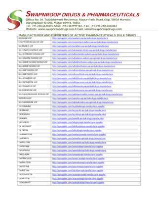 SWAPNROOP DRUGS & PHARMACEUTICALS
Office No: 04, Tuljabhawani Residency, Mayur Park Road, Opp. SBOA Harsool,
Aurangabad-431003, Maharashtra, India.
Tel: +91-240-6641875, Mob: +91-7387999183 , Fax: +91-+91-240-2383883
Website: www.swapnroopdrugs.com Email: sales@swapnroopdrugs.com
MANUFACTURER AND EXPORTERS OF ACTIVE PHARMACEUTICALS/ BULK DRUGS
SQUALANE USP http://apisupplier.com/squalane-usp-api-bulk-drugs-manufacturer
STREPTOMYCIN SULFATE USP http://apisupplier.com/streptomycin-sulfate-usp-api-bulk-drugs-manufacturer
SUCRALFATE USP http://apisupplier.com/sucralfate-usp-api-bulk-drugs-manufacturer
SULCONAZOLE NITRATE USP http://apisupplier.com/sulconazole-nitrate-usp-api-bulk-drugs-manufacturer
SULFACETAMIDE SODIUM USP http://apisupplier.com/sulfacetamide-sodium-usp-api-bulk-drugs-manufacturer
SULFADIAZINE SODIUM USP http://apisupplier.com/sulfadiazine-sodium-usp-api-bulk-drugs-manufacturer
SULFADIMETHOXINE SODIUM USP http://apisupplier.com/sulfadimethoxine-sodium-usp-api-bulk-drugs-manufacturer
SULFADIMETHOXINE USP http://apisupplier.com/sulfadimethoxine-usp-api-bulk-drugs-manufacturer
SULFAMETHAZINE USP http://apisupplier.com/sulfamethazine-usp-api-bulk-drugs-manufacturer
SULFAMETHIZOLE USP http://apisupplier.com/sulfamethizole-usp-api-bulk-drugs-manufacturer
SULFATHIAZOLE USP http://apisupplier.com/sulfathiazole-usp-api-bulk-drugs-manufacturer
SULFINPYRAZONE USP http://apisupplier.com/sulfinpyrazone-usp-api-bulk-drugs-manufacturer
SULFISOXAZOLE USP http://apisupplier.com/sulfisoxazole-usp-api-bulk-drugs-manufacturer
SULISOBENZONE USP http://apisupplier.com/sulisobenzone-usp-api-bulk-drugs-manufacturer
SULPHAQUINOXALINE SODIUM USP http://apisupplier.com/sulphaquinoxaline-sodium-usp-api-bulk-drugs-manufacturer
SUPROFEN USP http://apisupplier.com/suprofen-usp-api-bulk-drugs-manufacturer
SULPHADIMIDINE USP http://apisupplier.com/sulphadimidine-usp-api-bulk-drugs-manufacturer
TACEDINALINE http://apisupplier.com/tacedinalineapi-manufacturer-supplier
TACRINE HCL http://apisupplier.com/tacrine-hcl-api-bulk-drugs-manufacturer
TACROLIMUS http://apisupplier.com/tacrolimus-api-bulk-drugs-manufacturer
TADALAFIL http://apisupplier.com/tadalafil-api-bulk-drugs-manufacturer
TAFLUPROST http://apisupplier.com/tafluprostapi-manufacturer-supplier
TALNIFLUMATE http://apisupplier.com/talniflumateapi-manufacturer-supplier
TALTIRELIN http://apisupplier.com/taltirelinapi-manufacturer-supplier
TAMIBAROTENE http://apisupplier.com/tamibaroteneapi-manufacturer-supplier
TAMOXIFEN http://apisupplier.com/tamoxifen-api-bulk-drugs-manufacturer
TAMSULOSIN http://apisupplier.com/tamsulosin-api-bulk-drugs-manufacturer
TANDUTINIB http://apisupplier.com/tandutinibapi-manufacturer-supplier
TAPENTADOL http://apisupplier.com/tapentadol-api-bulk-drugs-manufacturer
TARIQUIDAR http://apisupplier.com/tariquidarapi-manufacturer-supplier
TARTARIC ACID http://apisupplier.com/tartaric-acidapi-manufacturer-supplier
TASIMELTEON http://apisupplier.com/tasimelteonapi-manufacturer-supplier
TASOCITINIB http://apisupplier.com/tasocitinibapi-manufacturer-supplier
TAURULTAM http://apisupplier.com/taurultam-api-manufacturer-supplier
TAUTOMYCETIN http://apisupplier.com/tautomycetinapi-manufacturer-supplier
TAZAROTENE http://apisupplier.com/tazaroteneapi-manufacturer-supplier
TAZASUBRATE http://apisupplier.com/tazasubrateapi-manufacturer-supplier
 