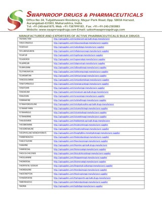 SWAPNROOP DRUGS & PHARMACEUTICALS
Office No: 04, Tuljabhawani Residency, Mayur Park Road, Opp. SBOA Harsool,
Aurangabad-431003, Maharashtra, India.
Tel: +91-240-6641875, Mob: +91-7387999183 , Fax: +91-+91-240-2383883
Website: www.swapnroopdrugs.com Email: sales@swapnroopdrugs.com
MANUFACTURER AND EXPORTERS OF ACTIVE PHARMACEUTICALS/ BULK DRUGS
TAZOBACTAM http://apisupplier.com/tazobactam-api-bulk-drugs-manufacturer
TEBUCONAZOLE http://apisupplier.com/tebuconazoleapi-manufacturer-supplier
TEDIZOLID http://apisupplier.com/tedizolidapi-manufacturer-supplier
TEFLUBENZURON http://apisupplier.com/teflubenzuronapi-manufacturer-supplier
TEGAFUR http://apisupplier.com/tegafurapi-manufacturer-supplier
TEGASEROD http://apisupplier.com/tegaserodapi-manufacturer-supplier
TELAPREVIR http://apisupplier.com/telaprevirapi-manufacturer-supplier
TELBIVUDINE http://apisupplier.com/telbivudineapi-manufacturer-supplier
TELITHROMYCIN http://apisupplier.com/telithromycinapi-manufacturer-supplier
TELMISARTAN http://apisupplier.com/telmisartanapi-manufacturer-supplier
TEMOZOLOMIDE http://apisupplier.com/temozolomideapi-manufacturer-supplier
TENATOPRAZOLE http://apisupplier.com/tenatoprazoleapi-manufacturer-supplier
TENOFOVIR http://apisupplier.com/tenofovirapi-manufacturer-supplier
TENOXICAM http://apisupplier.com/tenoxicam-api-bulk-drugs-manufacturer
TERAZOSIN http://apisupplier.com/terazosinapi-manufacturer-supplier
TERBINAFINE http://apisupplier.com/terbinafineapi-manufacturer-supplier
TETRAHYDROZOLINE http://apisupplier.com/tetrahydrozoline-api-bulk-drugs-manufacturer
TETRAMETHRIN http://apisupplier.com/tetramethrinapi-manufacturer-supplier
TETRAMISOLE http://apisupplier.com/tetramisoleapi-manufacturer-supplier
TETRANDRINE http://apisupplier.com/tetrandrineapi-manufacturer-supplier
THALIDOMIDE http://apisupplier.com/thalidomide-api-bulk-drugs-manufacturer
THEOBROMINE http://apisupplier.com/theobromineapi-manufacturer-supplier
THEODRENALINE http://apisupplier.com/theodrenalineapi-manufacturer-supplier
THEOPHYLLINE MONOHYDRATE http://apisupplier.com/theophylline-monohydrateapi-manufacturer-supplier
THIABENDAZOLE http://apisupplier.com/thiabendazoleapi-manufacturer-supplier
THIACETAZONE http://apisupplier.com/thiacetazoneapi-manufacturer-supplier
THIAMINE http://apisupplier.com/thiamine-api-bulk-drugs-manufacturer
THIMEROSAL http://apisupplier.com/thimerosalapi-manufacturer-supplier
THIOCOLCHICOSIDE http://apisupplier.com/thiocolchicosideapi-manufacturer-supplier
THIOGUANINE http://apisupplier.com/thioguanineapi-manufacturer-supplier
THIOMERSAL http://apisupplier.com/thiomersalapi-manufacturer-supplier
THIOPENTAL SODIUM http://apisupplier.com/thiopental-sodiumapi-manufacturer-supplier
THIORIDAZINE http://apisupplier.com/thioridazineapi-manufacturer-supplier
THIOSTREPTON http://apisupplier.com/thiostreptonapi-manufacturer-supplier
THYMOPENTIN http://apisupplier.com/thymopentin-api-bulk-drugs-manufacturer
TIABENDAZOLE http://apisupplier.com/tiabendazoleapi-manufacturer-supplier
TIADINIL http://apisupplier.com/tiadinilapi-manufacturer-supplier
 
