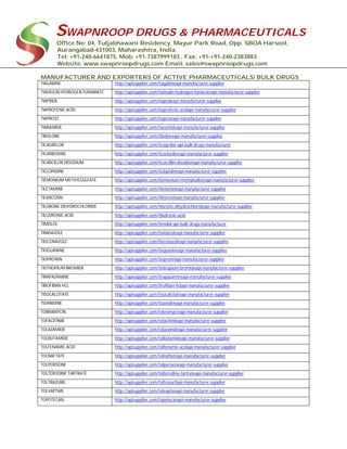SWAPNROOP DRUGS & PHARMACEUTICALS
Office No: 04, Tuljabhawani Residency, Mayur Park Road, Opp. SBOA Harsool,
Aurangabad-431003, Maharashtra, India.
Tel: +91-240-6641875, Mob: +91-7387999183 , Fax: +91-+91-240-2383883
Website: www.swapnroopdrugs.com Email: sales@swapnroopdrugs.com
MANUFACTURER AND EXPORTERS OF ACTIVE PHARMACEUTICALS/ BULK DRUGS
TIAGABINE http://apisupplier.com/tiagabineapi-manufacturer-supplier
TIAMULIN HYDROGEN FUMARATE http://apisupplier.com/tiamulin-hydrogen-fumarateapi-manufacturer-supplier
TIAPRIDE http://apisupplier.com/tiaprideapi-manufacturer-supplier
TIAPROFENIC ACID http://apisupplier.com/tiaprofenic-acidapi-manufacturer-supplier
TIAPROST http://apisupplier.com/tiaprostapi-manufacturer-supplier
TIARAMIDE http://apisupplier.com/tiaramideapi-manufacturer-supplier
TIBOLONE http://apisupplier.com/tiboloneapi-manufacturer-supplier
TICAGRELOR http://apisupplier.com/ticagrelor-api-bulk-drugs-manufacturer
TICARBODINE http://apisupplier.com/ticarbodineapi-manufacturer-supplier
TICARCILLIN DISODIUM http://apisupplier.com/ticarcillin-disodiumapi-manufacturer-supplier
TICLOPIDINE http://apisupplier.com/ticlopidineapi-manufacturer-supplier
TIEMONIUM METHYLSULFATE http://apisupplier.com/tiemonium-methylsulfateapi-manufacturer-supplier
TILETAMINE http://apisupplier.com/tiletamineapi-manufacturer-supplier
TILMICOSIN http://apisupplier.com/tilmicosinapi-manufacturer-supplier
TILORONE DIHYDROCHLORIDE http://apisupplier.com/tilorone-dihydrochlorideapi-manufacturer-supplier
TILUDRONIC ACID http://apisupplier.com/tiludronic-acid
TIMOLOL http://apisupplier.com/timolol-api-bulk-drugs-manufacturer
TINIDAZOLE http://apisupplier.com/tinidazoleapi-manufacturer-supplier
TIOCONAZOLE http://apisupplier.com/tioconazoleapi-manufacturer-supplier
TIOGUANINE http://apisupplier.com/tioguanineapi-manufacturer-supplier
TIOPRONIN http://apisupplier.com/tioproninapi-manufacturer-supplier
TIOTROPIUM BROMIDE http://apisupplier.com/tiotropium-bromideapi-manufacturer-supplier
TIRAPAZAMINE http://apisupplier.com/tirapazamineapi-manufacturer-supplier
TIROFIBAN HCL http://apisupplier.com/tirofiban-hclapi-manufacturer-supplier
TISOCALCITATE http://apisupplier.com/tisocalcitateapi-manufacturer-supplier
TIZANIDINE http://apisupplier.com/tizanidineapi-manufacturer-supplier
TOBRAMYCIN http://apisupplier.com/tobramycinapi-manufacturer-supplier
TOFACITINIB http://apisupplier.com/tofacitinibapi-manufacturer-supplier
TOLAZAMIDE http://apisupplier.com/tolazamideapi-manufacturer-supplier
TOLBUTAMIDE http://apisupplier.com/tolbutamideapi-manufacturer-supplier
TOLFENAMIC ACID http://apisupplier.com/tolfenamic-acidapi-manufacturer-supplier
TOLNAFTATE http://apisupplier.com/tolnaftateapi-manufacturer-supplier
TOLPERISONE http://apisupplier.com/tolperisoneapi-manufacturer-supplier
TOLTERODINE TARTRATE http://apisupplier.com/tolterodine-tartrateapi-manufacturer-supplier
TOLTRAZURIL http://apisupplier.com/toltrazurilapi-manufacturer-supplier
TOLVAPTAN http://apisupplier.com/tolvaptanapi-manufacturer-supplier
TOPOTECAN http://apisupplier.com/topotecanapi-manufacturer-supplier
 