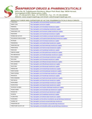SWAPNROOP DRUGS & PHARMACEUTICALS
Office No: 04, Tuljabhawani Residency, Mayur Park Road, Opp. SBOA Harsool,
Aurangabad-431003, Maharashtra, India.
Tel: +91-240-6641875, Mob: +91-7387999183 , Fax: +91-+91-240-2383883
Website: www.swapnroopdrugs.com Email: sales@swapnroopdrugs.com
MANUFACTURER AND EXPORTERS OF ACTIVE PHARMACEUTICALS/ BULK DRUGS
TORASEMIDE http://apisupplier.com/torasemideapi-manufacturer-supplier
TRABECTEDIN http://apisupplier.com/acturer-supplier
TRAMADOL http://apisupplier.com/tramadolapi-manufacturer-supplier
TRANDOLAPRIL http://apisupplier.com/trandolaprilapi-manufacturer-supplier
TRANEXAMIC ACID http://apisupplier.com/tranexamic-acidapi-manufacturer-supplier
TRAZODONE http://apisupplier.com/trazodoneapi-manufacturer-supplier
TRENBOLONE ACETATE http://apisupplier.com/trenbolone-acetateapi-manufacturer-supplier
TREQUINSIN HYDROCHLORIDE http://apisupplier.com/trequinsin-hydrochlorideapi-manufacturer-supplier
TRETINOIN http://apisupplier.com/tretinoinapi-manufacturer-supplier
TRIADIMENOL http://apisupplier.com/triadimenolapi-manufacturer-supplier
TRIAMCINOLONE http://apisupplier.com/triamcinoloneapi-manufacturer-supplier
TRIAMTERENE http://apisupplier.com/triamtereneapi-manufacturer-supplier
TRIAZOLAM http://apisupplier.com/triazolamapi-manufacturer-supplier
TRIBENZYLAMINE http://apisupplier.com/tribenzylamineapi-manufacturer-supplier
TRICLABENDAZOLE http://apisupplier.com/triclabendazoleapi-manufacturer-supplier
TRICLOCARBAN http://apisupplier.com/triclocarbanapi-manufacturer-supplier
TRICLOSAN http://apisupplier.com/triclosanapi-manufacturer-supplier
TRIFLUOPERAZINE http://apisupplier.com/trifluoperazineapi-manufacturer-supplier
TRIFLURIDINE http://apisupplier.com/trifluridineapi-manufacturer-supplier
TRILOSTANE http://apisupplier.com/trilostaneapi-manufacturer-supplier
TRIMEBUTINE http://apisupplier.com/trimebutineapi-manufacturer-supplier
TRIMETAZIDINE http://apisupplier.com/trimetazidineapi-manufacturer-supplier
TRIMETHOPRIM http://apisupplier.com/trimethoprimapi-manufacturer-supplier
TRIOXSALEN http://apisupplier.com/trioxsalenapi-manufacturer-supplier
TRIPELENNAMINE http://apisupplier.com/tripelennamineapi-manufacturer-supplier
TRIPTORELIN http://apisupplier.com/triptorelin-api-manufacturer-supplier
TROPICAMIDE http://apisupplier.com/tropicamideapi-manufacturer-supplier
TROPISETRON http://apisupplier.com/tropisetronapi-manufacturer-supplier
TROSPIUM CHLORIDE http://apisupplier.com/trospium-chlorideapi-manufacturer-supplier
TROXACITABINE http://apisupplier.com/troxacitabine-api-manufacturer-supplier
TROXERUTIN http://apisupplier.com/troxerutin-api-manufacturer-supplier
TROXIPIDE http://apisupplier.com/troxipideapi-manufacturer-supplier
TULOBUTEROL http://apisupplier.com/tulobuterolapi-manufacturer-supplier
TACROLIMUS http://apisupplier.com/tacrolimus-monohydrate-usp-api-bulk-drugs-manufacturer
TAURINE USP http://apisupplier.com/taurine-usp-api-bulk-drugs-manufacturer
TEMAZEPAM USP http://apisupplier.com/temazepam-usp-api-bulk-drugs-manufacturer
TERBUTALINE SULFATE USP http://apisupplier.com/terbutaline-sulfate-usp-api-bulk-drugs-manufacturer
 
