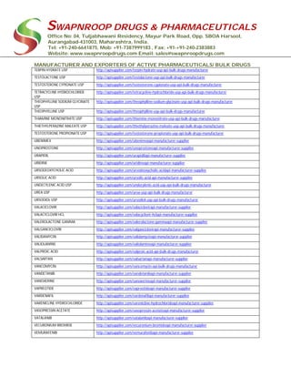 SWAPNROOP DRUGS & PHARMACEUTICALS
Office No: 04, Tuljabhawani Residency, Mayur Park Road, Opp. SBOA Harsool,
Aurangabad-431003, Maharashtra, India.
Tel: +91-240-6641875, Mob: +91-7387999183 , Fax: +91-+91-240-2383883
Website: www.swapnroopdrugs.com Email: sales@swapnroopdrugs.com
MANUFACTURER AND EXPORTERS OF ACTIVE PHARMACEUTICALS/ BULK DRUGS
TERPIN HYDRATE USP http://apisupplier.com/terpin-hydrate-usp-api-bulk-drugs-manufacturer
TESTOLACTONE USP http://apisupplier.com/testolactone-usp-api-bulk-drugs-manufacturer
TESTOSTERONE CYPIONATE USP http://apisupplier.com/testosterone-cypionate-usp-api-bulk-drugs-manufacturer
TETRACYCLINE HYDROCHLORIDE
USP
http://apisupplier.com/tetracycline-hydrochloride-usp-api-bulk-drugs-manufacturer
THEOPHYLLINE SODIUM GLYCINATE
USP
http://apisupplier.com/theophylline-sodium-glycinate-usp-api-bulk-drugs-manufacturer
THEOPHYLLINE USP http://apisupplier.com/theophylline-usp-api-bulk-drugs-manufacturer
THIAMINE MONONITRATE USP http://apisupplier.com/thiamine-mononitrate-usp-api-bulk-drugs-manufacturer
THIETHYLPERAZINE MALEATE USP http://apisupplier.com/thiethylperazine-maleate-usp-api-bulk-drugs-manufacturer
TESTOSTERONE PROPIONATE USP http://apisupplier.com/testosterone-propionate-usp-api-bulk-drugs-manufacturer
UBENIMEX http://apisupplier.com/ubenimexapi-manufacturer-supplier
UNOPROSTONE http://apisupplier.com/unoprostoneapi-manufacturer-supplier
URAPIDIL http://apisupplier.com/urapidilapi-manufacturer-supplier
URIDINE http://apisupplier.com/uridineapi-manufacturer-supplier
URSODEOXYCHOLIC ACID http://apisupplier.com/ursodeoxycholic-acidapi-manufacturer-supplier
URSOLIC ACID http://apisupplier.com/ursolic-acid-api-manufacturer-supplier
UNDECYLENIC ACID USP http://apisupplier.com/undecylenic-acid-usp-api-bulk-drugs-manufacturer
UREA USP http://apisupplier.com/urea-usp-api-bulk-drugs-manufacturer
URSODIOL USP http://apisupplier.com/ursodiol-usp-api-bulk-drugs-manufacturer
VALACICLOVIR http://apisupplier.com/valaciclovirapi-manufacturer-supplier
VALACYCLOVIR HCL http://apisupplier.com/valacyclovir-hclapi-manufacturer-supplier
VALEROLACTONE GAMMA http://apisupplier.com/valerolactone-gammaapi-manufacturer-supplier
VALGANCICLOVIR http://apisupplier.com/valganciclovirapi-manufacturer-supplier
VALIDAMYCIN http://apisupplier.com/validamycinapi-manufacturer-supplier
VALIOLAMINE http://apisupplier.com/valiolamineapi-manufacturer-supplier
VALPROIC ACID http://apisupplier.com/valproic-acid-api-bulk-drugs-manufacturer
VALSARTAN http://apisupplier.com/valsartanapi-manufacturer-supplier
VANCOMYCIN http://apisupplier.com/vancomycin-api-bulk-drugs-manufacturer
VANDETANIB http://apisupplier.com/vandetanibapi-manufacturer-supplier
VANOXERINE http://apisupplier.com/vanoxerineapi-manufacturer-supplier
VAPREOTIDE http://apisupplier.com/vapreotideapi-manufacturer-supplier
VARDENAFIL http://apisupplier.com/vardenafilapi-manufacturer-supplier
VARENICLINE HYDROCHLORIDE http://apisupplier.com/varenicline-hydrochlorideapi-manufacturer-supplier
VASOPRESSIN ACETATE http://apisupplier.com/vasopressin-acetateapi-manufacturer-supplier
VATALANIB http://apisupplier.com/vatalanibapi-manufacturer-supplier
VECURONIUM BROMIDE http://apisupplier.com/vecuronium-bromideapi-manufacturer-supplier
VEMURAFENIB http://apisupplier.com/vemurafenibapi-manufacturer-supplier
 