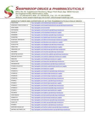 SWAPNROOP DRUGS & PHARMACEUTICALS
Office No: 04, Tuljabhawani Residency, Mayur Park Road, Opp. SBOA Harsool,
Aurangabad-431003, Maharashtra, India.
Tel: +91-240-6641875, Mob: +91-7387999183 , Fax: +91-+91-240-2383883
Website: www.swapnroopdrugs.com Email: sales@swapnroopdrugs.com
MANUFACTURER AND EXPORTERS OF ACTIVE PHARMACEUTICALS/ BULK DRUGS
VENLAFAXINE http://apisupplier.com/venlafaxineapi-manufacturer-supplier
VERAPAMIL HYDROCHLORIDE US http://apisupplier.com/verapamil-hydrochloride-usp-api-bulk-drugs-manufacturer
VERSETAMIDE http://apisupplier.com/versetamide
VERTEPORFIN http://apisupplier.com/verteporfin-api-bulk-drugs-manufacturer
VERUBULIN http://apisupplier.com/verubulinapi-manufacturer-supplier
VIDARABINE http://apisupplier.com/vidarabine-api-bulk-drugs-manufacturer
VIGABATRIN http://apisupplier.com/vigabatrinapi-manufacturer-supplier
VILANTEROL TRIFENATATE http://apisupplier.com/vilanterol-trifenatateapi-manufacturer-supplier
VILAZODONE http://apisupplier.com/vilazodone-api-manufacturer-supplier
VILDAGLIPTIN http://apisupplier.com/vildagliptin-api-bulk-drugs-manufacturer
VINBLASTINE http://apisupplier.com/vinblastineapi-manufacturer-supplier
VINBURNINE USP http://apisupplier.com/vinburnineapi-api-bulk-drugs-manufacturer
VINCAMINE http://apisupplier.com/vincamine-api-bulk-drugs-manufacturer
VINCRISTINE SULPHATE http://apisupplier.com/vincristine-sulphate-api-bulk-drugs-manufacturer
VINDESINE SULPHATE http://apisupplier.com/vindesine-sulphateapi-manufacturer-supplier
VINDOLINE http://apisupplier.com/vindolineapi-manufacturer-supplier
VINPOCETINE http://apisupplier.com/vinpocetine-api-bulk-drugs-manufacturer
VIRGINIAMYCIN http://apisupplier.com/virginiamycin-api-bulk-drugs-manufacturer
VITAMIN A PALMITATE http://apisupplier.com/vitamin-a-palmitateapi-manufacturer-supplier
VITAMIN B1 http://apisupplier.com/anufacturer-supplier
VITAMIN B12 http://apisupplier.com/vitamin-b12-api-bulk-drugs-manufacturer
VITAMIN B2 http://apisupplier.com/vitamin-b2api-manufacturer-supplier
VITAMIN B5 http://apisupplier.com/vitamin-b5api-manufacturer-supplier
VITAMIN B6 http://apisupplier.com/vitamin-b6-api-bulk-drugs-manufacturer
VITAMIN C http://apisupplier.com/vitamin-c-api-bulk-drugs-manufacturer
VITAMIN H http://apisupplier.com/vitamin-hapi-manufacturer-supplier
VITAMIN K1 http://apisupplier.com/vitamin-k1-api-bulk-drugs-manufacturer
VITAMIN K3 http://apisupplier.com/vitamin-k3-api-bulk-drugs-manufacturer
VITAMIN U http://apisupplier.com/vitamin-uapi-manufacturer-supplier
VOGLIBOSE http://apisupplier.com/voglibose-api-bulk-drugs-manufacturer
VORICONAZOLE http://apisupplier.com/voriconazole-api-bulk-drugs-manufacturer
VORINOSTAT http://apisupplier.com/vorinostatapi-manufacturer-supplier
VORTIOXETINE http://apisupplier.com/vortioxetine-api-bulk-drugs-manufacturer
VALINE USP http://apisupplier.com/valine-usp-api-bulk-drugs-manufacturer
VITAMIN E http://apisupplier.com/vitamin-e-api-bulk-drugs-manufacturer
WARFARIN SODIUM USP http://apisupplier.com/warfarin-sodium-usp-api-bulk-drugs-manufacturer
XANTINOL NICOTINATE USP http://apisupplier.com/xantinol-nicotinate-usp-api-bulk-drugs-manufacturer
 