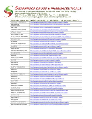 SWAPNROOP DRUGS & PHARMACEUTICALS
Office No: 04, Tuljabhawani Residency, Mayur Park Road, Opp. SBOA Harsool,
Aurangabad-431003, Maharashtra, India.
Tel: +91-240-6641875, Mob: +91-7387999183 , Fax: +91-+91-240-2383883
Website: www.swapnroopdrugs.com Email: sales@swapnroopdrugs.com
MANUFACTURER AND EXPORTERS OF ACTIVE PHARMACEUTICALS/ BULK DRUGS
BAMIFYLLINE HYDROCHLORIDE http://apisupplier.com/bamifylline-hydrochloride-api-manufacturer-supplier
BANOXANTRONE
DIHYDROCHLORIDE
http://apisupplier.com/banoxantrone-dihydrochloride-api-manufacturer-supplier
BARICITINIB http://apisupplier.com/baricitinib-api-manufacturer-supplier
BARNIDIPINE HYDROCHLORIDE http://apisupplier.com/barnidipine-hydrochloride-api-manufacturer-supplier
BATABULIN SODIUM http://apisupplier.com/batabulin-sodium-api-manufacturer-supplier
BAZEDOXIFENE ACETATE http://apisupplier.com/bazedoxifene-acetate-api-manufacturer-supplier
BECLOMETHASONE DIPROPIONATE http://apisupplier.com/beclomethasone-dipropionate-api-bulk-drugs-manufacturer
BEDAQUILINE FUM http://apisupplier.com/bedaquiline-fumarate-api-manufacturer-supplier
BELIMUMAB http://apisupplier.com/belimumab-api-manufacturer-supplier
BENACTYZINE HYDROCHLORIDE http://apisupplier.com/benactyzine-hydrochloride-api-manufacturer-supplier
BENAXIBINE http://apisupplier.com/benaxibine-api-manufacturer-supplier
BENAZEPRIL HCL http://apisupplier.com/benazepril-hcl-api-manufacturer-supplier
BENDAMUSTINE HYDROCHLORID http://apisupplier.com/bendamustine-hydrochloride-api-bulk-drugs-manufacturer
BENDAZAC LYSINE http://apisupplier.com/bendazac-lysine-api-manufacturer-supplier
BENDAZOL http://apisupplier.com/bendazol-api-bulk-drugs-manufacturer
BENDROFLUMETHIAZIDE http://apisupplier.com/bendroflumethiazide-api-bulk-drugs-manufacturer
BENEXATE http://apisupplier.com/benexate-api-manufacturer-supplier
BENFLUMETOL http://apisupplier.com/benflumetol-api-manufacturer-supplier
BENFOTIAMINE http://apisupplier.com/benfotiamine-api-bulk-drugs-manufacturer
BENIDIPINE HYDROCHLORIDE http://apisupplier.com/benidipine-hydrochloride-api-manufacturer-supplier
BENORYLATE http://apisupplier.com/benorylate-api-manufacturer-supplier
BENPERIDOL http://apisupplier.com/benperidol-api-manufacturer-supplier
BENPROPERINE PHOSPHATE http://apisupplier.com/benproperine-phosphate-api-manufacturer-supplier
BENSERAZIDE http://apisupplier.com/benserazide-api-manufacturer-supplier
BENSERAZIDE HCL http://apisupplier.com/benserazide-hcl-api-bulk-drugs-manufacturer
BENZAFIBRATE http://apisupplier.com/benzafibrate-api-bulk-drugs-manufacturer
BENZAMIDE http://apisupplier.com/benzamide-api-manufacturer-supplier
BENZAMIL HCL HYDRATE http://apisupplier.com/benzamil-hcl-hydrate-api-manufacturer-supplier
BENZBROMARONE http://apisupplier.com/benzbromarone-api-manufacturer-supplier
BENZETHONIUM CHLORIDE http://apisupplier.com/benzethonium-chloride-api-bulk-drugs-manufacturer
BENZHEXOL HYDROCHLORIDE http://apisupplier.com/benzhexol-hydrochloride-api-manufacturer-supplier
BENZIODARONE http://apisupplier.com/benziodarone-api-manufacturer-supplier
BENZOCAINE HCL http://apisupplier.com/benzocaine-hcl-api-manufacturer-supplier
BENZTHIAZIDE http://apisupplier.com/benzthiazide-api-manufacturer-supplier
BENZTROPINE HYDROBROMIDE http://apisupplier.com/benztropine-hydrobromide-api-manufacturer-supplier
BENZYDAMINE HYDROCHLORIDE http://apisupplier.com/benzydamine-hydrochloride-api-manufacturer-supplier
 