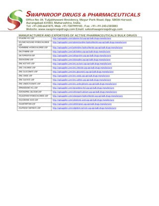 SWAPNROOP DRUGS & PHARMACEUTICALS
Office No: 04, Tuljabhawani Residency, Mayur Park Road, Opp. SBOA Harsool,
Aurangabad-431003, Maharashtra, India.
Tel: +91-240-6641875, Mob: +91-7387999183 , Fax: +91-+91-240-2383883
Website: www.swapnroopdrugs.com Email: sales@swapnroopdrugs.com
MANUFACTURER AND EXPORTERS OF ACTIVE PHARMACEUTICALS/ BULK DRUGS
XYLAZINE HCL USP http://apisupplier.com/xylazine-hcl-usp-api-bulk-drugs-manufacturer
XYLOMETAZOLINE HYDROCHLORIDE
USP
http://apisupplier.com/xylometazoline-hydrochloride-usp-api-bulk-drugs-manufacturer
YOHIMBINE HYDROCHLORIDE USP http://apisupplier.com/yohimbine-hydrochloride-usp-api-bulk-drugs-manufacturer
ZALCITABINE USP http://apisupplier.com/zalcitabine-usp-api-bulk-drugs-manufacturer
ZALTOPROFEN USP http://apisupplier.com/zaltoprofen-usp-api-bulk-drugs-manufacturer
ZIDOVUDINE USP http://apisupplier.com/zidovudine-usp-api-bulk-drugs-manufacturer
ZINC ACETATE USP http://apisupplier.com/zinc-acetate-usp-api-bulk-drugs-manufacturer
ZINC CHLORIDE USP http://apisupplier.com/zinc-chloride-usp-api-bulk-drugs-manufacturer
ZINC GLUCONATE USP http://apisupplier.com/zinc-gluconate-usp-api-bulk-drugs-manufacturer
ZINC OXIDE USP http://apisupplier.com/zinc-oxide-usp-api-bulk-drugs-manufacturer
ZINC SULFATE USP http://apisupplier.com/zinc-sulfate-usp-api-bulk-drugs-manufacturer
ZINC UNDECYLENATE USP http://apisupplier.com/zinc-undecylenate-usp-api-bulk-drugs-manufacturer
ZIPRASIDONE HCL USP http://apisupplier.com/ziprasidone-hcl-usp-api-bulk-drugs-manufacturer
ZOFENOPRIL CALCIUM USP http://apisupplier.com/zofenopril-calcium-usp-api-bulk-drugs-manufacturer
ZOLAZEPAM HYDROCHLORIDE USP http://apisupplier.com/zolazepam-hydrochloride-usp-api-bulk-drugs-manufacturer
ZOLEDRONIC ACID USP http://apisupplier.com/zoledronic-acid-usp-api-bulk-drugs-manufacturer
ZOLMITRIPTAN USP http://apisupplier.com/zolmitriptan-usp-api-bulk-drugs-manufacturer
ZOLPIDEM TARTRATE USP http://apisupplier.com/zolpidem-tartrate-usp-api-bulk-drugs-manufacturer
 