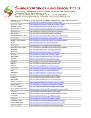 SWAPNROOP DRUGS & PHARMACEUTICALS
Office No: 04, Tuljabhawani Residency, Mayur Park Road, Opp. SBOA Harsool,
Aurangabad-431003, Maharashtra, India.
Tel: +91-240-6641875, Mob: +91-7387999183 , Fax: +91-+91-240-2383883
Website: www.swapnroopdrugs.com Email: sales@swapnroopdrugs.com
MANUFACTURER AND EXPORTERS OF ACTIVE PHARMACEUTICALS/ BULK DRUGS
BENZYL PENICILLIN http://apisupplier.com/benzyl-penicillin-api-manufacturer-supplier
BEPOTASTINE BESILATE http://apisupplier.com/bepotastine-besilate-api-manufacturer-supplier
BERAPROST SODIUM http://apisupplier.com/beraprost-sodium-api-manufacturer-supplier
BERBERINE HYDROCHLORIDE http://apisupplier.com/berberine-hydrochloride-api-bulk-drugs-manufacturer
BESIFLOXACIN HCL http://apisupplier.com/besifloxacin-hcl-api-bulk-drugs-manufacturer
BETACAROTENE http://apisupplier.com/betacarotene-api-manufacturer-supplier
BETAHISTINE DIHYDROCHLORIDE http://apisupplier.com/betahistine-dihydrochloride-api-manufacturer-supplier
BETAMETHASONE http://apisupplier.com/betamethasone-api-manufacturer-supplier
BETAXOLOL HYDROCHLORIDE http://apisupplier.com/betaxolol-hydrochloride-api-bulk-drugs-manufacturer
BETULIN http://apisupplier.com/betulin-api-manufacturer-supplier
BETULINIC ACID http://apisupplier.com/betulinic-acid-api-manufacturer-supplier
BEVANTOLOL HYDROCHLORIDE http://apisupplier.com/bevantolol-hydrochloride-api-manufacturer-supplier
BEXAROTENE http://apisupplier.com/bexarotene-api-bulk-drugs-manufacturer
BEZAFIBRATE http://apisupplier.com/bezafibrate-api-manufacturer-supplier
BIAPENEM http://apisupplier.com/biapenem-api-manufacturer-supplier
BICALUTAMIDE http://apisupplier.com/bicalutamide-api-bulk-drugs-manufacturer
BIFENDATE http://apisupplier.com/bifendate-api-manufacturer-supplier
BIFONAZOLE http://apisupplier.com/bifonazole-api-bulk-drugs-manufacturer
BILASTINE http://apisupplier.com/bilastine-api-bulk-drugs-manufacturer
BILOBALIDE http://apisupplier.com/bilobalide-api-manufacturer-supplier
BIMATOPROST http://apisupplier.com/bimatoprost-api-bulk-drugs-manufacturer
BIOTIN http://apisupplier.com/biotin-api-bulk-drugs-manufacturer
BIPERIDEN HCL http://apisupplier.com/biperiden-hcl-api-bulk-drugs-manufacturer
BISACODYL http://apisupplier.com/bisacodyl-api-bulk-drugs-manufacturer
BISANTRENE http://apisupplier.com/bisantrene-api-manufacturer-supplier
BISIBUTIAMINE http://apisupplier.com/bisibutiamine-api-manufacturer-supplier
BISOPROLOL FUMARAT http://apisupplier.com/bisoprolol-fumarat-api-manufacturer-supplier
BISOXATIN ACETATE http://apisupplier.com/bisoxatin-acetate-api-manufacturer-supplier
BITOLTEROL MESYLATE http://apisupplier.com/bitolterol-mesylate-api-manufacturer-supplier
BIVALIRUDIN TRIFLUOROACETATE http://apisupplier.com/bivalirudin-trifluoroacetate-api-manufacturer-supplier
BLEBBISTATIN http://apisupplier.com/blebbistatin-api-manufacturer-supplier
BLEOMYCIN HYDROCHLORIDE http://apisupplier.com/bleomycin-hydrochloride-api-manufacturer-supplier
BLONANSERIN http://apisupplier.com/blonanserin-api-manufacturer-supplier
BOCEPREVIR http://apisupplier.com/boceprevir-api-manufacturer-supplier
BOLDENONE CYPIONATE http://apisupplier.com/boldenone-cypionate-api-manufacturer-supplier
BOPINDOLOL MALONATE http://apisupplier.com/bopindolol-malonate-api-manufacturer-supplier
BOSENTAN HYDRATE http://apisupplier.com/bosentan-hydrate-api-manufacturer-supplier
 