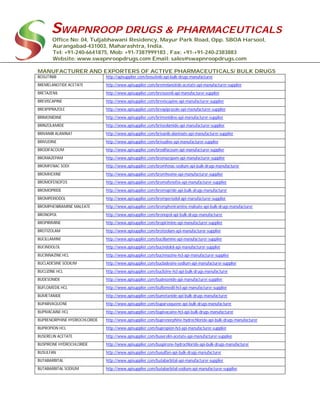 SWAPNROOP DRUGS & PHARMACEUTICALS
Office No: 04, Tuljabhawani Residency, Mayur Park Road, Opp. SBOA Harsool,
Aurangabad-431003, Maharashtra, India.
Tel: +91-240-6641875, Mob: +91-7387999183 , Fax: +91-+91-240-2383883
Website: www.swapnroopdrugs.com Email: sales@swapnroopdrugs.com
MANUFACTURER AND EXPORTERS OF ACTIVE PHARMACEUTICALS/ BULK DRUGS
BOSUTINIB http://apisupplier.com/bosutinib-api-bulk-drugs-manufacturer
BREMELANOTIDE ACETATE http://www.apisupplier.com/bremelanotide-acetate-api-manufacturer-supplier
BRETAZENIL http://www.apisupplier.com/bretazenil-api-manufacturer-supplier
BREVISCAPINE http://www.apisupplier.com/breviscapine-api-manufacturer-supplier
BREXPIPRAZOLE http://www.apisupplier.com/brexpiprazole-api-manufacturer-supplier
BRIMONIDINE http://www.apisupplier.com/brimonidine-api-manufacturer-supplier
BRINZOLAMIDE http://www.apisupplier.com/brinzolamide-api-manufacturer-supplier
BRIVANIB ALANINAT http://www.apisupplier.com/brivanib-alaninate-api-manufacturer-supplier
BRIVUDINE http://www.apisupplier.com/brivudine-api-manufacturer-supplier
BRODIFACOUM http://www.apisupplier.com/brodifacoum-api-manufacturer-supplier
BROMAZEPAM http://www.apisupplier.com/bromazepam-api-manufacturer-supplier
BROMFENAC SODI http://www.apisupplier.com/bromfenac-sodium-api-bulk-drugs-manufacturer
BROMHEXINE http://www.apisupplier.com/bromhexine-api-manufacturer-supplier
BROMOFENOFOS http://www.apisupplier.com/bromofenofos-api-manufacturer-supplier
BROMOPRIDE http://www.apisupplier.com/bromopride-api-bulk-drugs-manufacturer
BROMPERIODOL http://www.apisupplier.com/bromperiodol-api-manufacturer-supplier
BROMPHENIRAMINE MALEATE http://www.apisupplier.com/brompheniramine-maleate-api-bulk-drugs-manufacturer
BRONOPOL http://www.apisupplier.com/bronopol-api-bulk-drugs-manufacturer
BROPIRIMINE http://www.apisupplier.com/bropirimine-api-manufacturer-supplier
BROTIZOLAM http://www.apisupplier.com/brotizolam-api-manufacturer-supplier
BUCILLAMINE http://www.apisupplier.com/bucillamine-api-manufacturer-supplier
BUCINDOLOL http://www.apisupplier.com/bucindolol-api-manufacturer-supplier
BUCINNAZINE HCL http://www.apisupplier.com/bucinnazine-hcl-api-manufacturer-supplier
BUCLADESINE SODIUM http://www.apisupplier.com/bucladesine-sodium-api-manufacturer-supplier
BUCLIZINE HCL http://www.apisupplier.com/buclizine-hcl-api-bulk-drugs-manufacturer
BUDESONIDE http://www.apisupplier.com/budesonide-api-manufacturer-supplier
BUFLOMEDIL HCL http://www.apisupplier.com/buflomedil-hcl-api-manufacturer-supplier
BUMETANIDE http://www.apisupplier.com/bumetanide-api-bulk-drugs-manufacturer
BUPARVAQUONE http://www.apisupplier.com/buparvaquone-api-bulk-drugs-manufacturer
BUPIVACAINE HCL http://www.apisupplier.com/bupivacaine-hcl-api-bulk-drugs-manufacturer
BUPRENORPHINE HYDROCHLORIDE http://www.apisupplier.com/buprenorphine-hydrochloride-api-bulk-drugs-manufacturer
BUPROPION HCL http://www.apisupplier.com/bupropion-hcl-api-manufacturer-supplier
BUSERELIN ACETATE http://www.apisupplier.com/buserelin-acetate-api-manufacturer-supplier
BUSPIRONE HYDROCHLORIDE http://www.apisupplier.com/buspirone-hydrochloride-api-bulk-drugs-manufacturer
BUSULFAN http://www.apisupplier.com/busulfan-api-bulk-drugs-manufacturer
BUTABARBITAL http://www.apisupplier.com/butabarbital-api-manufacturer-supplier
BUTABARBITAL SODIUM http://www.apisupplier.com/butabarbital-sodium-api-manufacturer-supplier
 