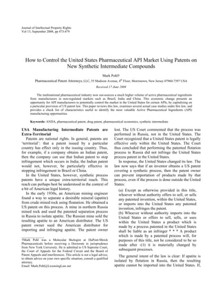Journal of Intellectual Property Rights
Vol 13, September 2008, pp 473-479
How to Control the United States Pharmaceutical API Market Using Patents on
New Synthetic Intermediate Compounds
Mark Pohl†
Pharmaceutical Patent Attorneys, LLC, 55 Madison Avenue, 4th
Floor, Morristown, New Jersey 07960-7397 USA
Received 17 June 2008
The multinational pharmaceutical industry now out-sources a much higher volume of active pharmaceutical ingredients
from manufacturers in non-regulated markets such as Brazil, India and China. This economic change presents an
opportunity for API manufacturers to potentially control the market in the United States for certain APIs, by capitalizing on
a particular provision of US patent law. This paper reviews this law, examines several actual case studies under this law, and
provides a check list of characteristics useful to identify the most valuable Active Pharmaceutical Ingredients (API)
manufacturing opportunities.
Keywords: ANDA, pharmaceutical patent, drug patent, pharmaceutical economics, synthetic intermediate
USA Manufacturing Intermediate Patents are
Extra-Territorial
Patents are national rights. In general, patents are
‘territorial’: that a patent issued by a particular
country has effect only in the issuing country. Thus,
for example, if a company obtains an Indian patent,
then the company can use that Indian patent to stop
infringement which occurs in India; the Indian patent
would not, however, be particularly effective in
stopping infringement in Brazil or China.
In the United States, however, synthetic process
patents have a unique extra-territorial reach. This
reach can perhaps best be understood in the context of
a bit of American legal history.
In the early 1930s, an American mining engineer
found a way to separate a desirable mineral (apatite)
from crude mined rock using floatation. He obtained a
US patent on this process. A mine in northern Russia
mined rock and used the patented separation process
in Russia to isolate apatite. The Russian mine sold the
resulting apatite to an American distributor. The US
patent owner sued the American distributor for
importing and infringing apatite. The patent owner
lost. The US Court commented that the process was
performed in Russia, not in the United States. The
Court recognized that a United States patent is legally
effective only within the United States. The Court
thus concluded that performing the patented flotation
process in Russia did not infringe the United States
process patent in the United States.
In response, the United States changed its law. The
law now says that if an inventor obtains a US patent
covering a synthetic process, then the patent owner
can prevent importation of products made by that
process, even if the process is done outside the United
States:
(a) Except as otherwise provided in this title,
whoever without authority offers to sell, or sells
any patented invention, within the United States,
or imports into the United States any patented
invention, infringes the patent.
(b) Whoever without authority imports into the
United States or offers to sell, sells, or uses
within the United States a product which is
made by a process patented in the United States
shall be liable as an infringer * * * A product
which is made by a patented process will, for
purposes of this title, not be considered to be so
made after -(1) it is materially changed by
subsequent processes.
______________
†Mark Pohl was a Molecular Biologist at DuPont-Merck
Pharmaceuticals before receiving a Doctorate in jurisprudence
from New York University. He is admitted to US Supreme Court,
the Court of Appeals for the Federal Circuit and the Board of
Patent Appeals and interferences. This article is not a legal advice;
to obtain advice on your own specific situation, consult a qualified
attorney.
Email: Mark.Pohl@LicensingLaw.net
The general intent of the law is clear: If apatite is
isolated by flotation in Russia, then the resulting
apatite cannot be imported into the United States. If,
 