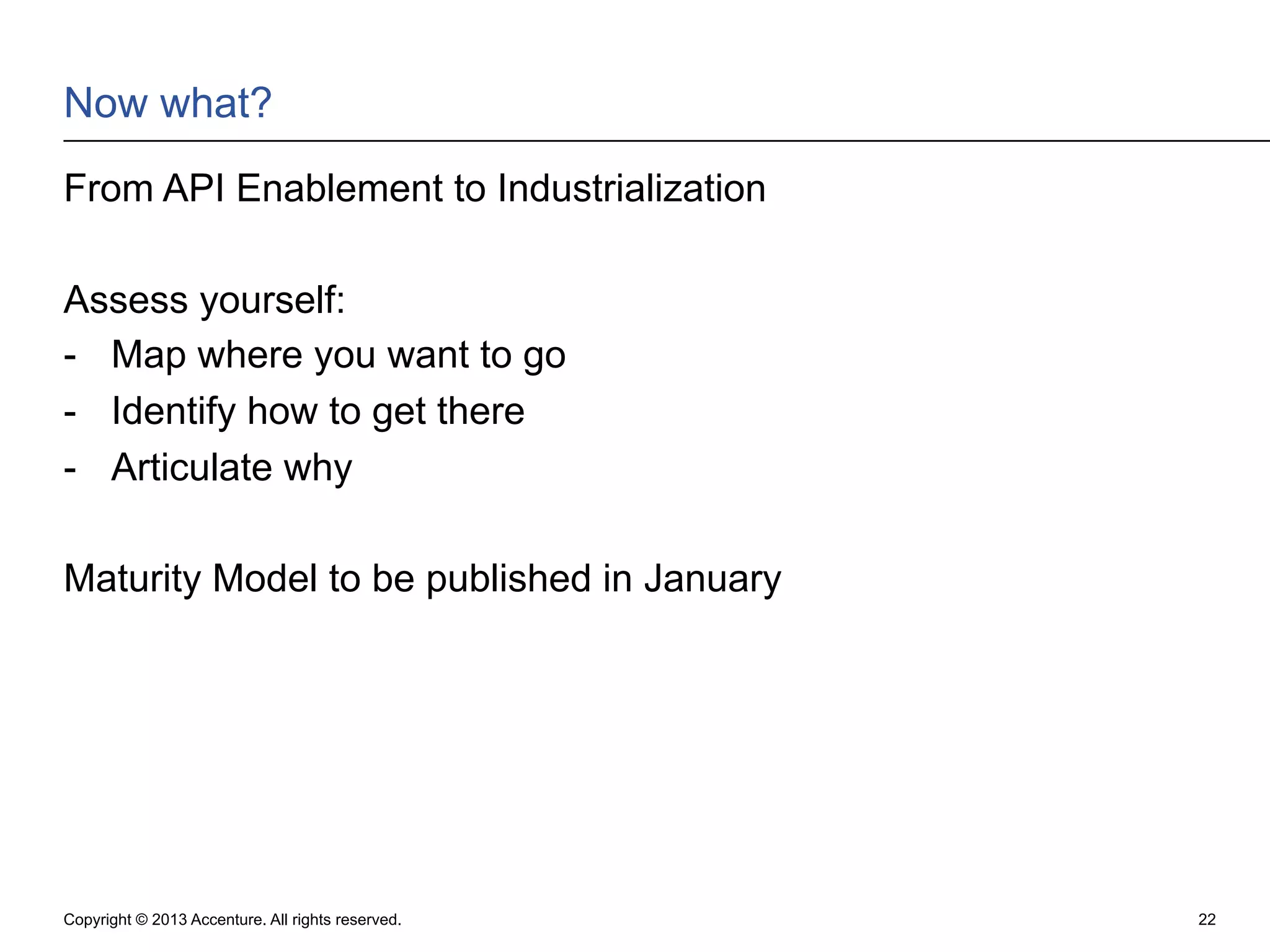 Now what?
From API Enablement to Industrialization
Assess yourself:
-  Map where you want to go
-  Identify how to get there
-  Articulate why
Maturity Model to be published in January

Copyright © 2013 Accenture. All rights reserved.

22

 