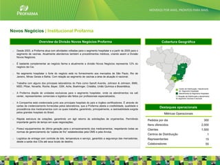 Novos Negócios | Institucional Profarma

                        Overview da Divisão Novos Negócios Profarma                                                           Cobertura Geográfica

 o   Desde 2003, a Profarma atua com atividades voltadas para o segmento hospitalar e a partir de 2005 para o
     segmento de vacinas. Atualmente atendemos também a procedimentos médicos, criando assim a Divisão
     Novos Negócios;

 o   É bastante complementar ao negócio farma e atualmente a divisão Novos Negócios representa 12% do
     negócio da Cia;

 o   No segmento hospitalar o forte do negócio está no fornecimento aos mercados de São Paulo, Rio de
     Janeiro, Minas Gerais e Bahia. Com relação ao segmento de vacinas a área de atuação é nacional;

 o   Trabalha com alguns dos principais laboratórios do País como Sanofi Aventis, Johnson & Johnson, BMS,
     MSD, Pfizer, Novartis, Roche, Bayer, GSK, Ache, Boehringer, Cristália, União Química e Biosintética;
                                                                                                                                            Centro de Distribuição / Atendimento
                                                                                                                                            do Segmento Hospitalar
 o   A Profarma dispõe de unidades exclusivas para o segmento hospitalar, onde os atendimentos via call                                     Atendimento do Segmento Hospitalar
     center, representantes comerciais e logística são feitos por profissionais especializados;                                        (*) Atuação da Distribuição e atendimento
                                                                                                                                       do segmento Vacinas é nacional

 o   A Companhia está credenciada junto aos principais hospitais do país e órgãos certificadores. É através de
     cartas de credenciamento fornecidas pelos laboratórios, que a Profarma atesta a credibilidade, qualidade e
                                                                                                                             Destaques operacionais
     procedência dos medicamentos com os quais trabalha, garantindo, principalmente, a rastreabilidade exigida
     pelos grandes hospitais do Brasil.
                                                                                                                               Métricas Operacionais
 o   Rápida estrutura de cotações, garantindo um ágil retorno às solicitações de orçamentos. Permitindo
                                                                                                                  Pedidos por dia                                         300
     importante ganho de tempo em suas negociações;
                                                                                                                  Itens oferecidos                                     2,000
 o   Possui equipamentos de última geração para o armazenamento dos medicamentos, respeitando todas as            Clientes                                             1,500
     normas de gerenciamento da “cadeia de frio” estabelecidas pela OMS e pela Anvisa;
                                                                                                                  Centros de Distribuição                                     1
 o   Logística de entrega com controle de lote, temperatura e serviço, garantido a segurança das mercadorias,     Representantes                                            15
     desde a saída dos CDs até seus locais de destino.
                                                                                                                  Colaboradores                                             55

                                                                                                                                                                                   20
 