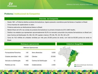 Profarma | Institucional da Companhia

                                                       Overview da Companhia

 o   Desde 1961, a Profarma distribui produtos farmacêuticos, higiene pessoal e cosméticos para farmácias e hospitais no Brasil;
 o   Única empresa de capital aberto no setor;
 o   Profarma está entre as distribuidoras líderes no Brasil;
 o   Market Share de 9,5% nas vendas de produtos farmacêuticos no primeiro trimestre de 2012 (IMS Health);
 o   Distribui nos estados que representam aproximadamente 93,5% do mercado consumidor de produtos farmacêuticos no Brasil com
     doze Centros de Distribuição: RJ, MG, ES, SP (capital e interior), PR, BA, PE, CE, RS, GO e DF;
 o   Cerca de 18,0 milhões de unidades vendidas por mês para 25.500 pontos de venda, num total de 65.000 pontos de venda no
     Brasil.

                           Destaques operacionais                                              Cobertura Geográfica

                              Métricas Operacionais


Fornecedores Parceiros            140       Itens oferecidos             9.500

Cidades atendidas / mês         2.550       Clientes                   25.500

Veículos na distribuição          450       Centros de Distribuição        12

Pedidos por dia                16.500       Colaboradores                2.400
                                                                                                                                   3
 